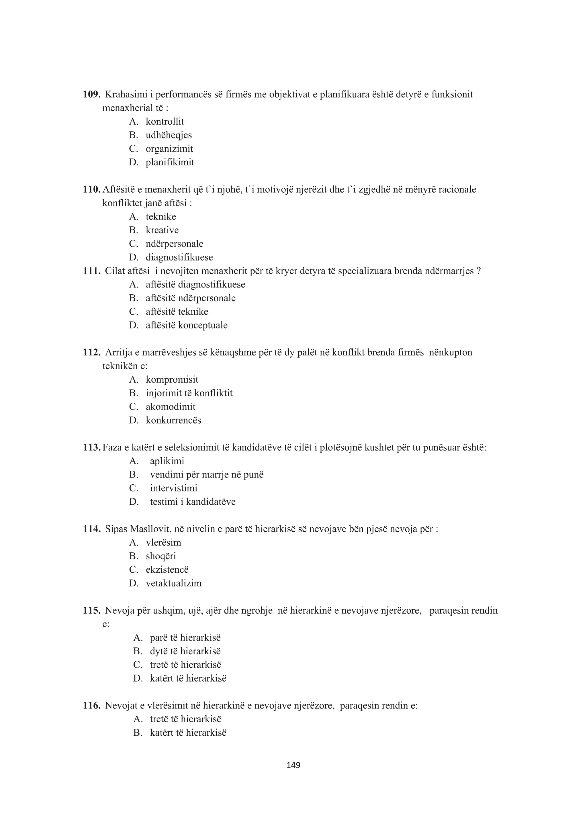 109. Krahasimi i performancës së firmës me objektivat e planifikuara është detyrë e funksionit
menaxherial të :
A. kontrollit
B. udhëheqjes
C. organizimit
D. planifikimit
110. Aftësitë e menaxherit që t`i njohë, t`i motivojë njerëzit dhe t`i zgjedhë në mënyrë racionale
konfliktet janë aftësi :
A. teknike
B. kreative
C. ndërpersonale
D. diagnostifikuese
111. Cilat aftësi i nevojiten menaxherit për të kryer detyra të specializuara brenda ndërmarrjes ?
A. aftësitë diagnostifikuese
B. aftësitë ndërpersonale
C. aftësitë teknike
D. aftësitë konceptuale
112. Arritja e marrëveshjes së kënaqshme për të dy palët në konflikt brenda firmës nënkupton
teknikën e:
A. kompromisit
B. injorimit të konfliktit
C. akomodimit
D. konkurrencës
113. Faza e katërt e seleksionimit të kandidatëve të cilët i plotësojnë kushtet për tu punësuar është:
A. aplikimi
B. vendimi për marrje në punë
C. intervistimi
D. testimi i kandidatëve
114. Sipas Masllovit, në nivelin e parë të hierarkisë së nevojave bën pjesë nevoja për :
A. vlerësim
B. shoqëri
C. ekzistencë
D. vetaktualizim
115. Nevoja për ushqim, ujë, ajër dhe ngrohje në hierarkinë e nevojave njerëzore, paraqesin rendin
e:
A. parë të hierarkisë
B. dytë të hierarkisë
C. tretë të hierarkisë
D. katërt të hierarkisë
116. Nevojat e vlerësimit në hierarkinë e nevojave njerëzore, paraqesin rendin e:
A. tretë të hierarkisë
B. katërt të hierarkisë
149
 