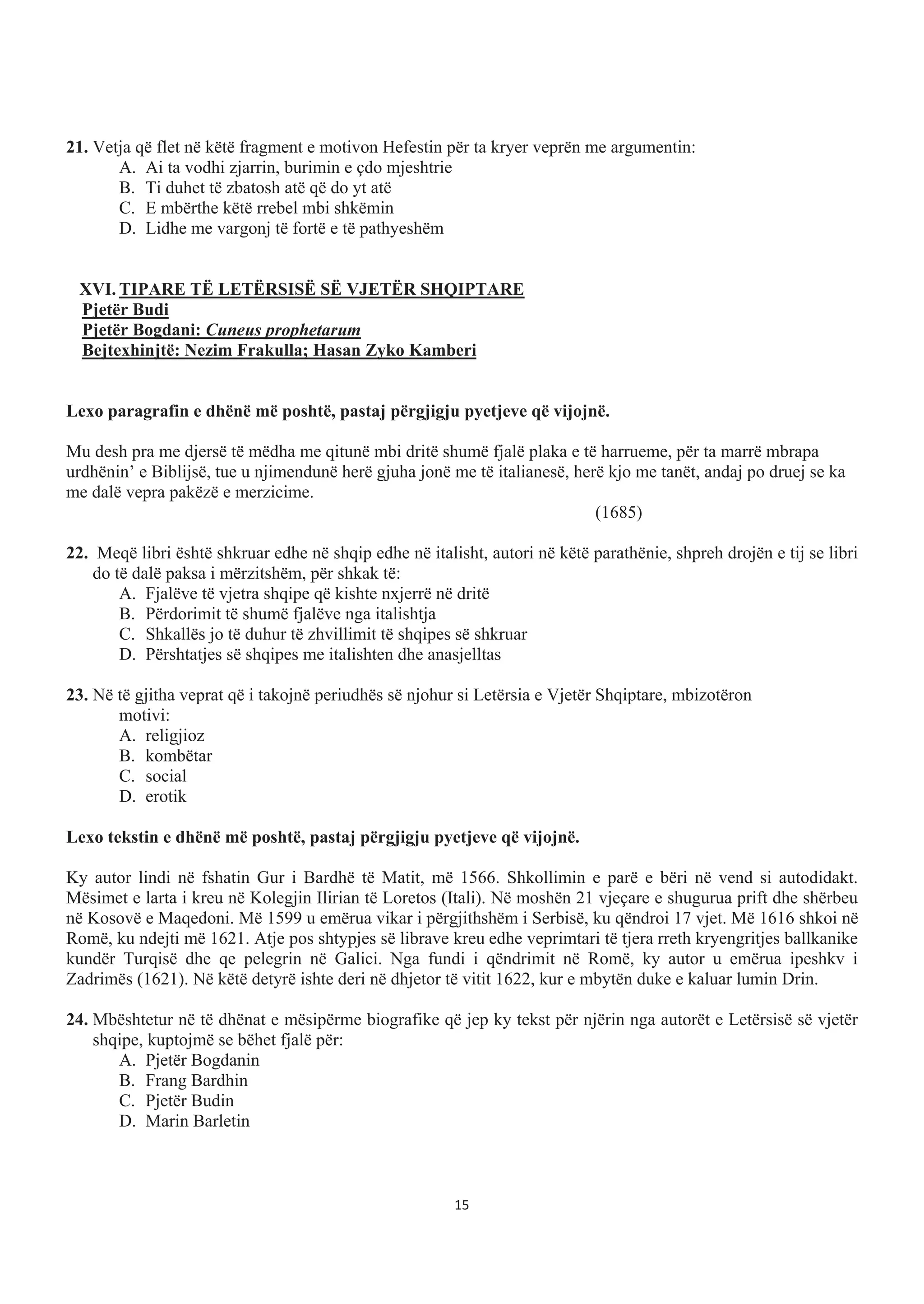21. Vetja që flet në këtë fragment e motivon Hefestin për ta kryer veprën me argumentin:
A. Ai ta vodhi zjarrin, burimin e çdo mjeshtrie
B. Ti duhet të zbatosh atë që do yt atë
C. E mbërthe këtë rrebel mbi shkëmin
D. Lidhe me vargonj të fortë e të pathyeshëm
XVI. TIPARE TË LETËRSISË SË VJETËR SHQIPTARE
Pjetër Budi
Pjetër Bogdani: Cuneus prophetarum
Bejtexhinjtë: Nezim Frakulla; Hasan Zyko Kamberi
Lexo paragrafin e dhënë më poshtë, pastaj përgjigju pyetjeve që vijojnë.
Mu desh pra me djersë të mëdha me qitunë mbi dritë shumë fjalë plaka e të harrueme, për ta marrë mbrapa
urdhënin’ e Biblijsë, tue u njimendunë herë gjuha jonë me të italianesë, herë kjo me tanët, andaj po druej se ka
me dalë vepra pakëzë e merzicime.
(1685)
22. Meqë libri është shkruar edhe në shqip edhe në italisht, autori në këtë parathënie, shpreh drojën e tij se libri
do të dalë paksa i mërzitshëm, për shkak të:
A. Fjalëve të vjetra shqipe që kishte nxjerrë në dritë
B. Përdorimit të shumë fjalëve nga italishtja
C. Shkallës jo të duhur të zhvillimit të shqipes së shkruar
D. Përshtatjes së shqipes me italishten dhe anasjelltas
23. Në të gjitha veprat që i takojnë periudhës së njohur si Letërsia e Vjetër Shqiptare, mbizotëron
motivi:
A. religjioz
B. kombëtar
C. social
D. erotik
Lexo tekstin e dhënë më poshtë, pastaj përgjigju pyetjeve që vijojnë.
Ky autor lindi në fshatin Gur i Bardhë të Matit, më 1566. Shkollimin e parë e bëri në vend si autodidakt.
Mësimet e larta i kreu në Kolegjin Ilirian të Loretos (Itali). Në moshën 21 vjeçare e shugurua prift dhe shërbeu
në Kosovë e Maqedoni. Më 1599 u emërua vikar i përgjithshëm i Serbisë, ku qëndroi 17 vjet. Më 1616 shkoi në
Romë, ku ndejti më 1621. Atje pos shtypjes së librave kreu edhe veprimtari të tjera rreth kryengritjes ballkanike
kundër Turqisë dhe qe pelegrin në Galici. Nga fundi i qëndrimit në Romë, ky autor u emërua ipeshkv i
Zadrimës (1621). Në këtë detyrë ishte deri në dhjetor të vitit 1622, kur e mbytën duke e kaluar lumin Drin.
24. Mbështetur në të dhënat e mësipërme biografike që jep ky tekst për njërin nga autorët e Letërsisë së vjetër
shqipe, kuptojmë se bëhet fjalë për:
A. Pjetër Bogdanin
B. Frang Bardhin
C. Pjetër Budin
D. Marin Barletin
15
 