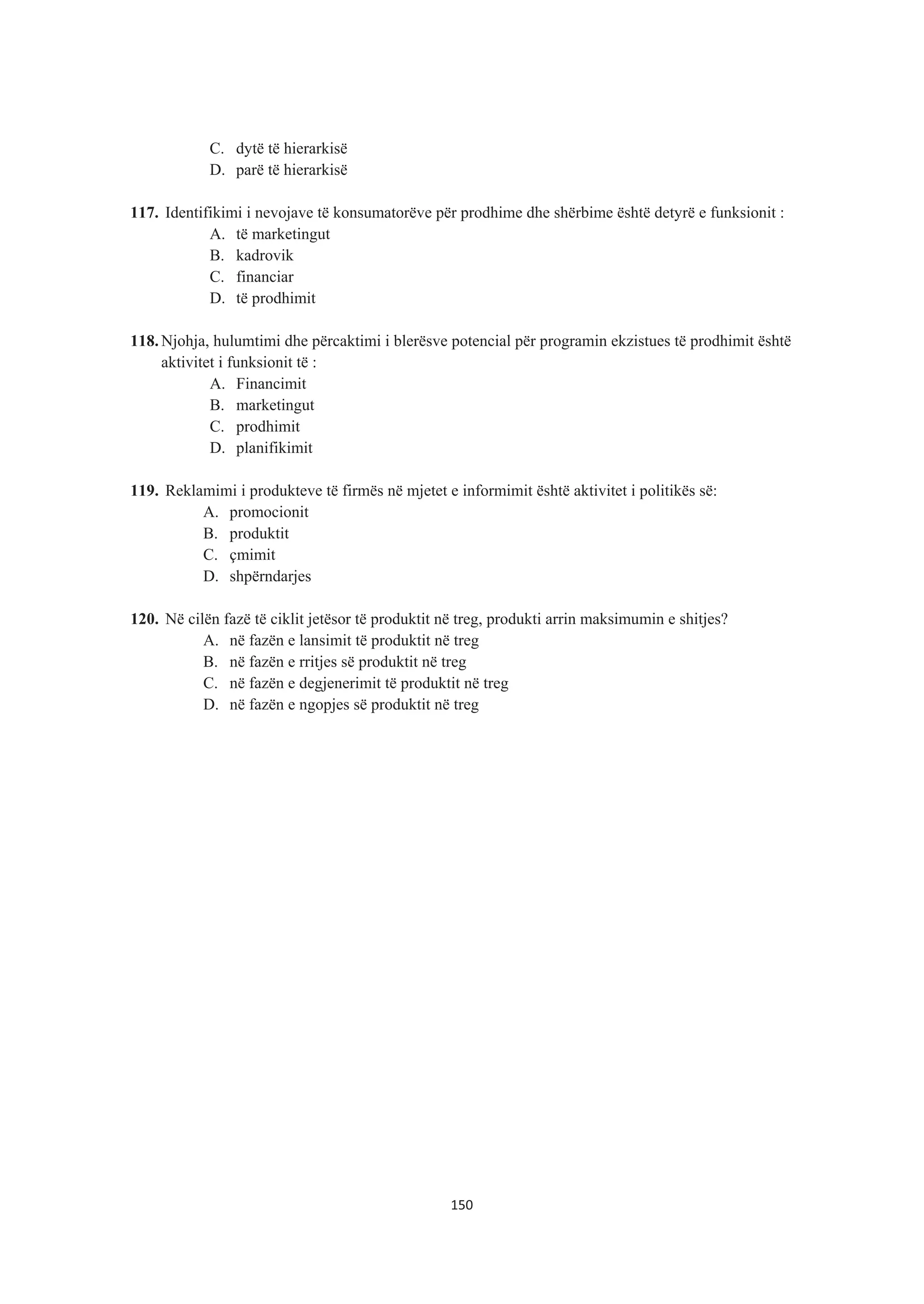 C. dytë të hierarkisë
D. parë të hierarkisë
117. Identifikimi i nevojave të konsumatorëve për prodhime dhe shërbime është detyrë e funksionit :
A. të marketingut
B. kadrovik
C. financiar
D. të prodhimit
118. Njohja, hulumtimi dhe përcaktimi i blerësve potencial për programin ekzistues të prodhimit është
aktivitet i funksionit të :
A. Financimit
B. marketingut
C. prodhimit
D. planifikimit
119. Reklamimi i produkteve të firmës në mjetet e informimit është aktivitet i politikës së:
A. promocionit
B. produktit
C. çmimit
D. shpërndarjes
120. Në cilën fazë të ciklit jetësor të produktit në treg, produkti arrin maksimumin e shitjes?
A. në fazën e lansimit të produktit në treg
B. në fazën e rritjes së produktit në treg
C. në fazën e degjenerimit të produktit në treg
D. në fazën e ngopjes së produktit në treg
150
 