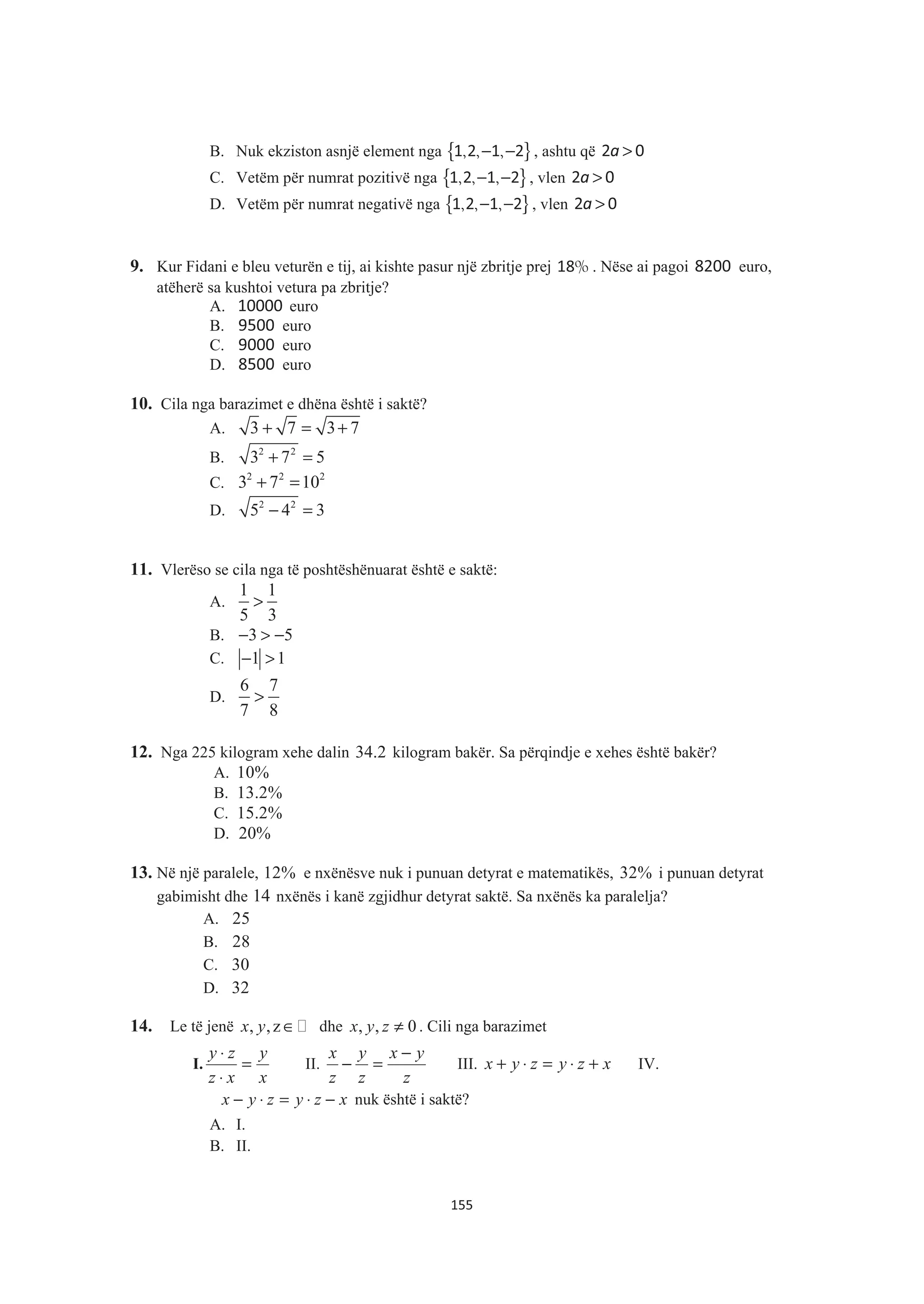 B. Nuk ekziston asnjë element nga { }, , ,− −1 2 1 2 , ashtu që a >2 0
C. Vetëm për numrat pozitivë nga { }, , ,− −1 2 1 2 , vlen a >2 0
D. Vetëm për numrat negativë nga { }, , ,− −1 2 1 2 , vlen a >2 0
9. Kur Fidani e bleu veturën e tij, ai kishte pasur një zbritje prej %18 . Nëse ai pagoi 8200 euro,
atëherë sa kushtoi vetura pa zbritje?
A. 10000 euro
B. 9500 euro
C. 9000 euro
D. 8500 euro
10. Cila nga barazimet e dhëna është i saktë?
A. 3 7 3 7+ = +
B. 2 2
3 7 5+ =
C. 2 2 2
3 7 10+ =
D. 2 2
5 4 3− =
11. Vlerëso se cila nga të poshtëshënuarat është e saktë:
A.
1 1
5 3
>
B. 3 5− > −
C. 1 1− >
D.
6 7
7 8
>
12. Nga 225 kilogram xehe dalin 34.2 kilogram bakër. Sa përqindje e xehes është bakër?
A. 10%
B. 13.2%
C. 15.2%
D. 20%
13. Në një paralele, 12% e nxënësve nuk i punuan detyrat e matematikës, 32% i punuan detyrat
gabimisht dhe 14 nxënës i kanë zgjidhur detyrat saktë. Sa nxënës ka paralelja?
A. 25
B. 28
C. 30
D. 32
14. Le të jenë , ,zx y ∈ dhe , , 0x y z ≠ . Cili nga barazimet
I.
x
y
xz
zy
=
⋅
⋅
II.
z
yx
z
y
z
x −
=− III. xzyzyx +⋅=⋅+ IV.
xzyzyx −⋅=⋅− nuk është i saktë?
A. I.
B. II.
155
 