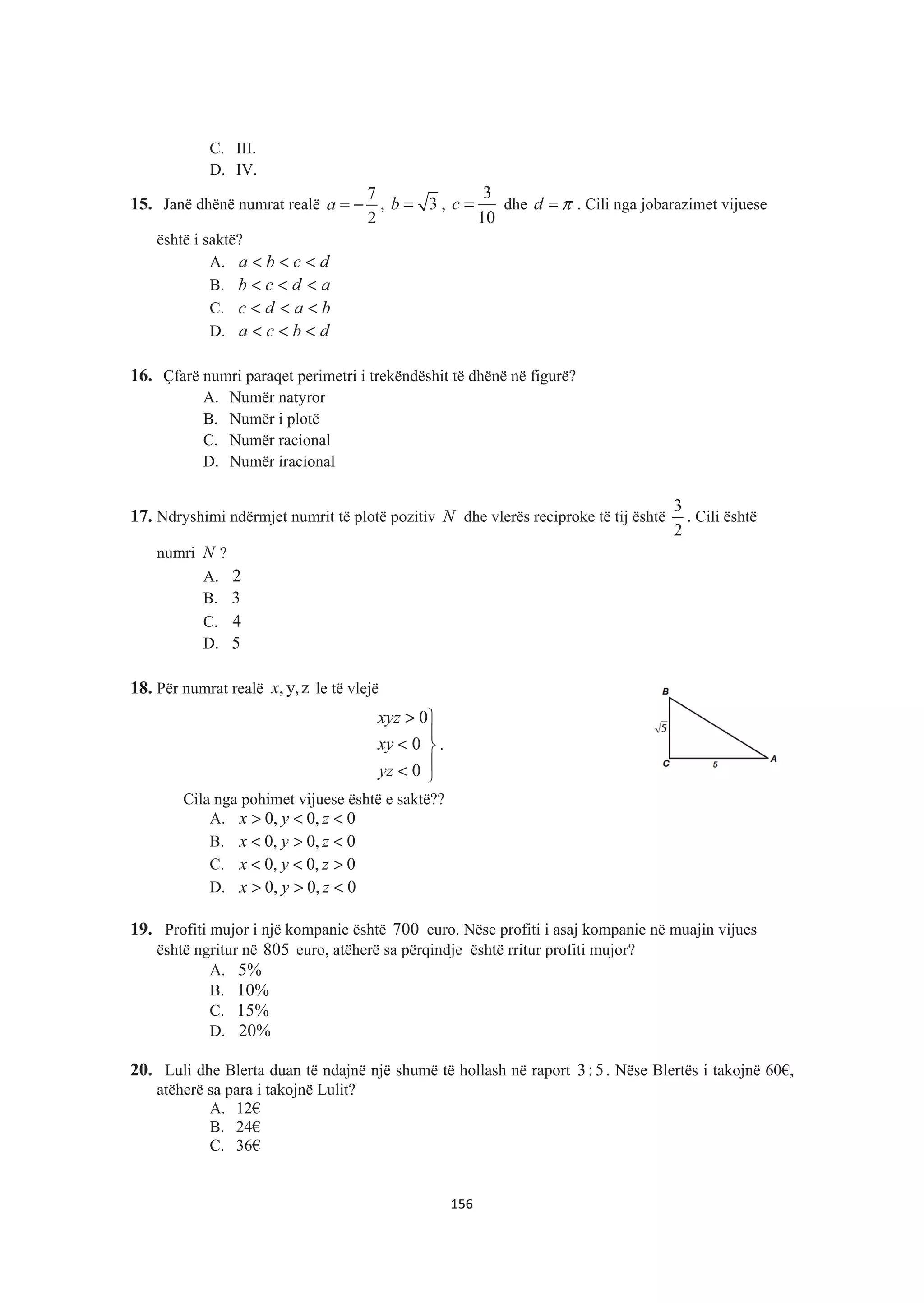 C. III.
D. IV.
15. Janë dhënë numrat realë
7
2
a = − , 3b = ,
3
10
c = dhe d π= . Cili nga jobarazimet vijuese
është i saktë?
A. dcba <<<
B. adcb <<<
C. badc <<<
D. dbca <<<
16. Çfarë numri paraqet perimetri i trekëndëshit të dhënë në figurë?
A. Numër natyror
B. Numër i plotë
C. Numër racional
D. Numër iracional
17. Ndryshimi ndërmjet numrit të plotë pozitiv N dhe vlerës reciproke të tij është
2
3
. Cili është
numri N ?
A. 2
B. 3
C. 4
D. 5
18. Për numrat realë ,y,zx le të vlejë
°
¿
°
¾
½
<
<
>
0
0
0
yz
xy
xyz
.
Cila nga pohimet vijuese është e saktë??
A. 0, 0, 0x y z> < <
B. 0, 0, 0x y z< > <
C. 0, 0, 0x y z< < >
D. 0, 0, 0x y z> > <
19. Profiti mujor i një kompanie është 700 euro. Nëse profiti i asaj kompanie në muajin vijues
është ngritur në 805 euro, atëherë sa përqindje është rritur profiti mujor?
A. 5%
B. 10%
C. 15%
D. 20%
20. Luli dhe Blerta duan të ndajnë një shumë të hollash në raport 3:5. Nëse Blertës i takojnë 60€,
atëherë sa para i takojnë Lulit?
A. 12€
B. 24€
C. 36€
156
 