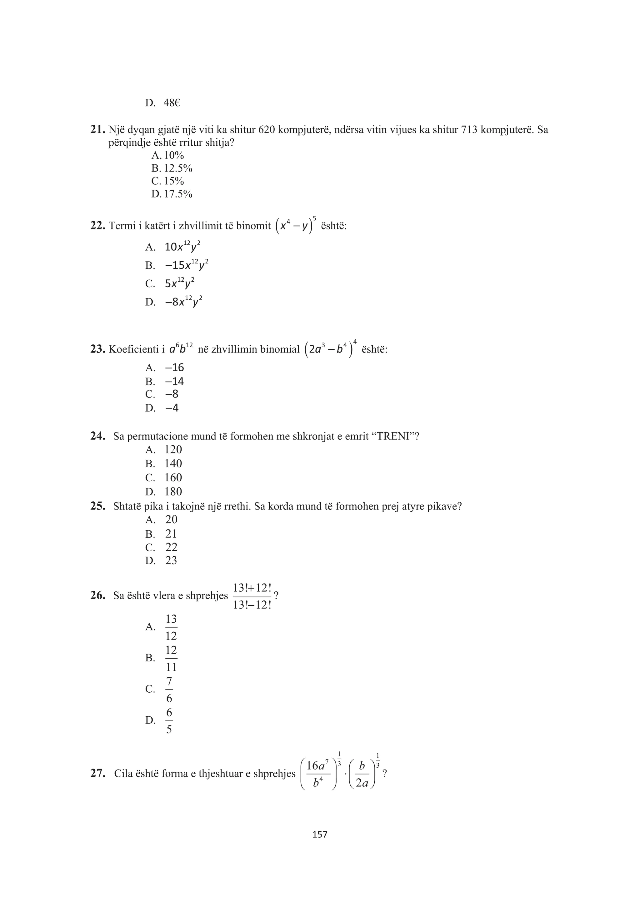 D. 48€
21. Një dyqan gjatë një viti ka shitur 620 kompjuterë, ndërsa vitin vijues ka shitur 713 kompjuterë. Sa
përqindje është rritur shitja?
A.10%
B. 12.5%
C. 15%
D.17.5%
22. Termi i katërt i zhvillimit të binomit ( )x y−
54
është:
A. x y12 2
10
B. x y− 12 2
15
C. x y12 2
5
D. x y− 12 2
8
23. Koeficienti i a b6 12
në zhvillimin binomial ( )a b−
43 4
2 është:
A. −16
B. −14
C. −8
D. −4
24. Sa permutacione mund të formohen me shkronjat e emrit “TRENI”?
A. 120
B. 140
C. 160
D. 180
25. Shtatë pika i takojnë një rrethi. Sa korda mund të formohen prej atyre pikave?
A. 20
B. 21
C. 22
D. 23
26. Sa është vlera e shprehjes
13! 12!
13! 12!
+
−
?
A.
12
13
B.
11
12
C.
6
7
D.
5
6
27. Cila është forma e thjeshtuar e shprehjes
1 1
7 3 3
4
16
2
a b
b a
§ · § ·
⋅¨ ¸ ¨ ¸
© ¹© ¹
?
157
 