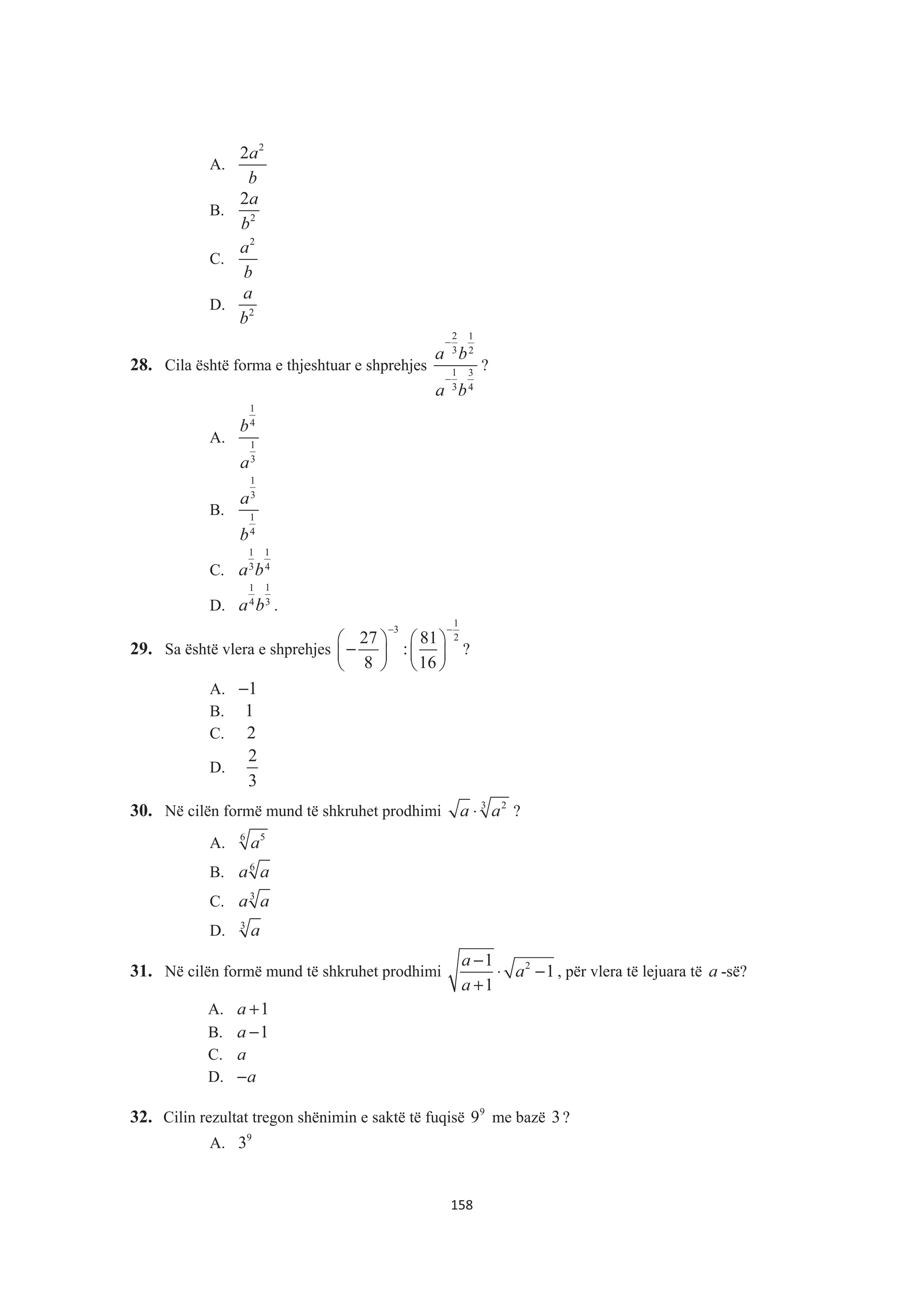 A.
2
2a
b
B. 2
2a
b
C.
2
a
b
D. 2
a
b
28. Cila është forma e thjeshtuar e shprehjes
2 1
3 2
1 3
3 4
a b
a b
−
−
?
A.
1
4
1
3
b
a
B.
1
3
1
4
a
b
C.
1 1
3 4
a b
D.
11
34
a b .
29. Sa është vlera e shprehjes
1
3
227 81
:
8 16
− −
§ · § ·
−¨ ¸ ¨ ¸
© ¹ © ¹
?
A. 1−
B. 1
C. 2
D.
2
3
30. Në cilën formë mund të shkruhet prodhimi 3 2
a a⋅ ?
A. 6 5
a
B. 6
a a
C. 3
a a
D. 3
a
31. Në cilën formë mund të shkruhet prodhimi 21
1
1
a
a
a
−
⋅ −
+
, për vlera të lejuara të a -së?
A. 1a +
B. 1a −
C. a
D. a−
32. Cilin rezultat tregon shënimin e saktë të fuqisë 9
9 me bazë 3?
A. 9
3
158
 