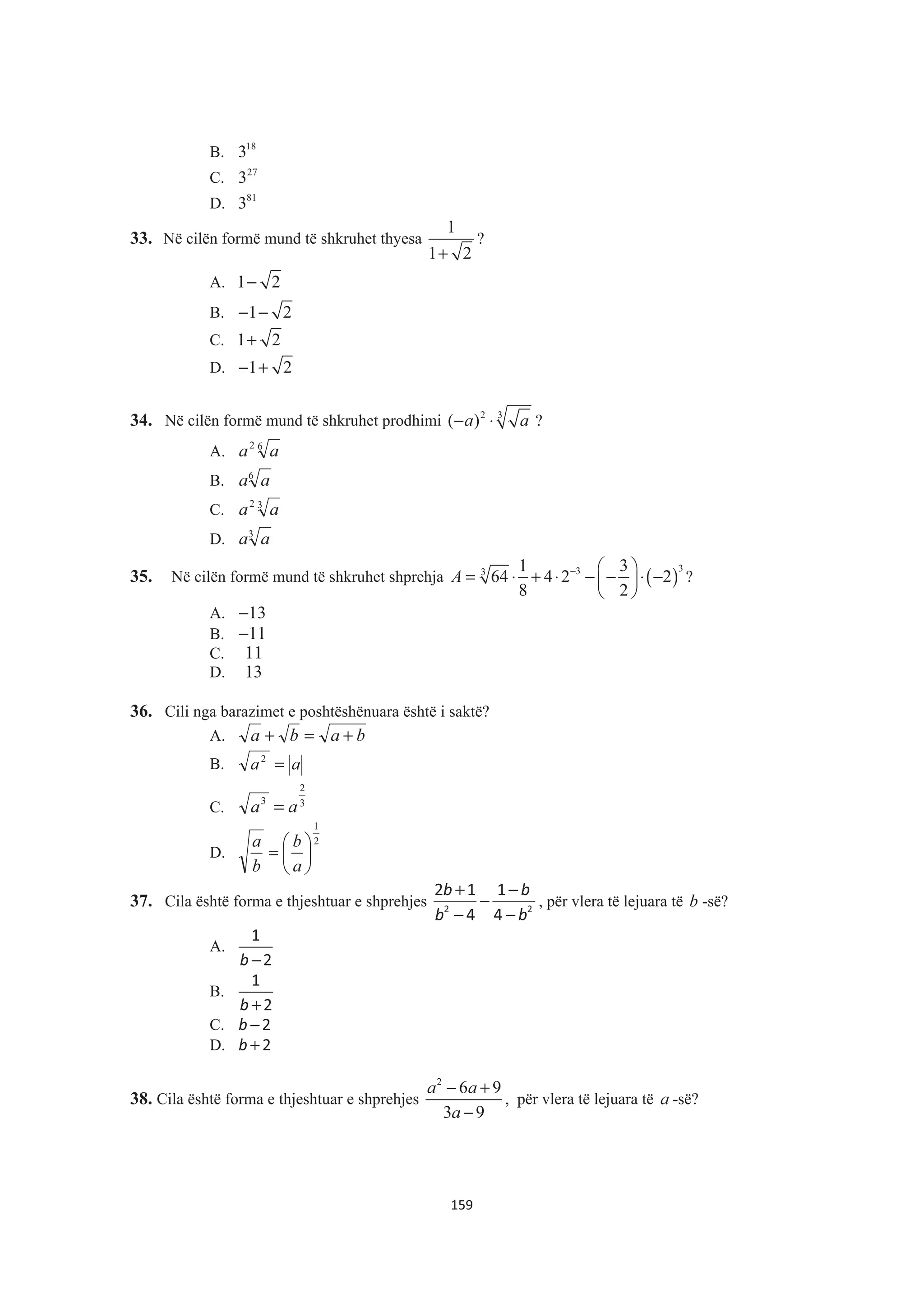 B. 18
3
C. 27
3
D. 81
3
33. Në cilën formë mund të shkruhet thyesa
1
1 2+
?
A. 1 2−
B. 1 2− −
C. 1 2+
D. 1 2− +
34. Në cilën formë mund të shkruhet prodhimi 2 3
( )a a− ⋅ ?
A. 62
aa
B. 6
aa
C. 32
aa
D. 3
aa
35. Në cilën formë mund të shkruhet shprehja ( )
333 1 3
64 4 2 2
8 2
A − § ·
= ⋅ + ⋅ − − ⋅ −¨ ¸
© ¹
?
A. 13−
B. 11−
C. 11
D. 13
36. Cili nga barazimet e poshtëshënuara është i saktë?
A. baba +=+
B. aa =2
C. 3
2
3
aa =
D.
2
1
¸
¹
·
¨
©
§
=
a
b
b
a
37. Cila është forma e thjeshtuar e shprehjes
+ −
−
− −
b b
b b2 2
2 1 1
4 4
, për vlera të lejuara të b -së?
A.
−b
1
2
B.
+b
1
2
C. −b 2
D. +b 2
38. Cila është forma e thjeshtuar e shprehjes
2
6 9
3 9
a a
a
− +
−
, për vlera të lejuara të a -së?
159
 