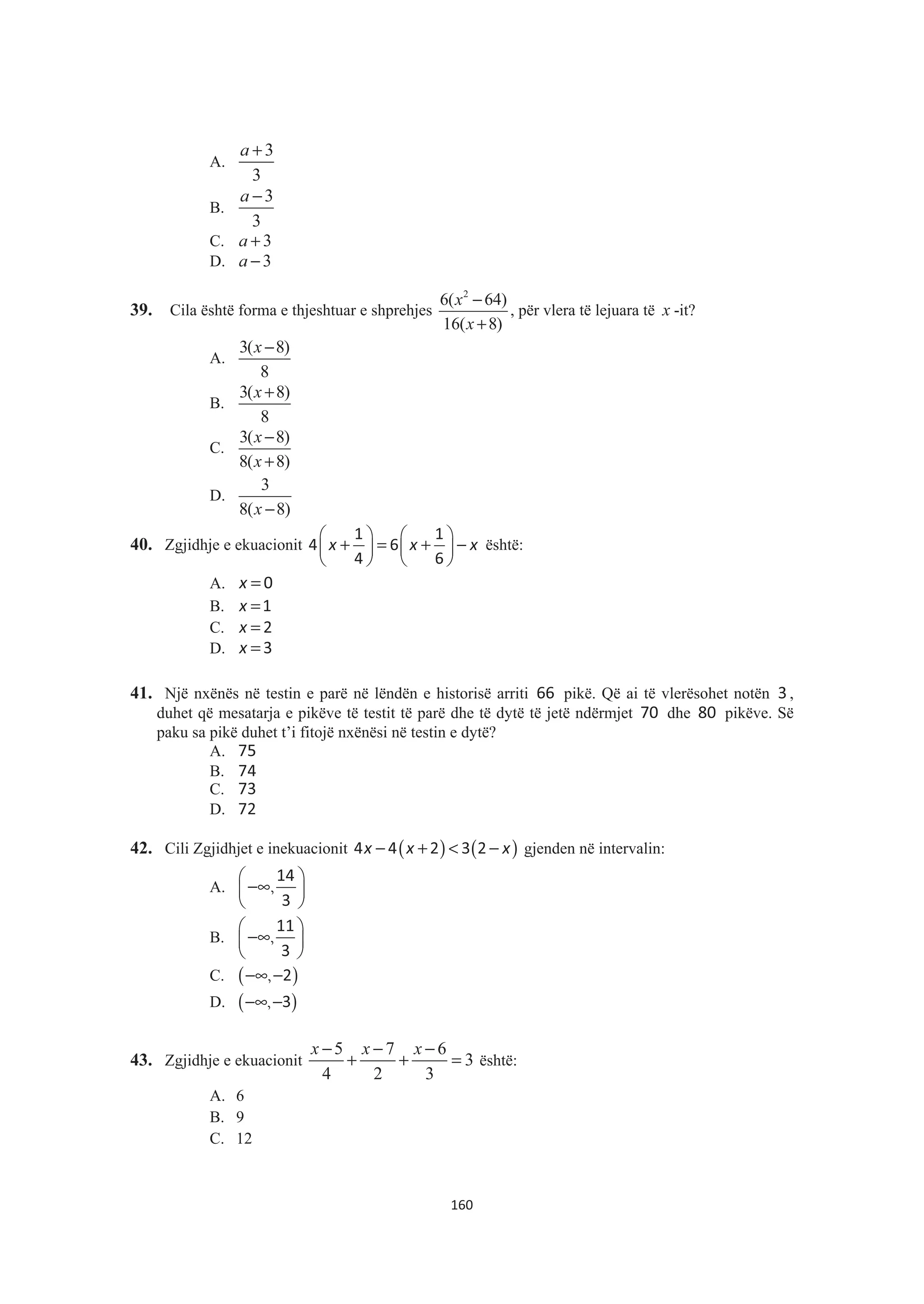 A.
3
3
a +
B.
3
3
a −
C. 3a +
D. 3a −
39. Cila është forma e thjeshtuar e shprehjes
2
6( 64)
16( 8)
x
x
−
+
, për vlera të lejuara të x -it?
A.
3( 8)
8
x −
B.
3( 8)
8
x +
C.
3( 8)
8( 8)
x
x
−
+
D.
3
8( 8)x −
40. Zgjidhje e ekuacionit
§ · § ·
+ = + −¨ ¸ ¨ ¸
© ¹ © ¹
x x x
1 1
4 6
4 6
është:
A. x = 0
B. x =1
C. x = 2
D. x =3
41. Një nxënës në testin e parë në lëndën e historisë arriti 66 pikë. Që ai të vlerësohet notën 3 ,
duhet që mesatarja e pikëve të testit të parë dhe të dytë të jetë ndërmjet 70 dhe 80 pikëve. Së
paku sa pikë duhet t’i fitojë nxënësi në testin e dytë?
A. 75
B. 74
C. 73
D. 72
42. Cili Zgjidhjet e inekuacionit ( ) ( )− + < −x x x4 4 2 3 2 gjenden në intervalin:
A.
§ ·
−∞¨ ¸
© ¹
,
14
3
B.
§ ·
−∞¨ ¸
© ¹
,
11
3
C. ( )−∞ −, 2
D. ( )−∞ −, 3
43. Zgjidhje e ekuacionit
5 7 6
3
4 2 3
x x x− − −
+ + = është:
A. 6
B. 9
C. 12
160
 