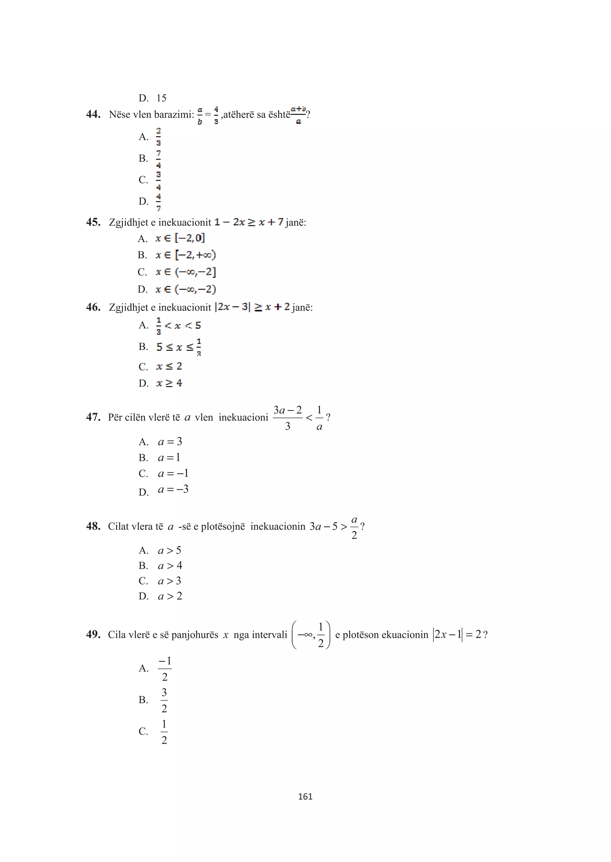 D. 15
44. Nëse vlen barazimi: = ,atëherë sa është ?
A.
B.
C.
D.
45. Zgjidhjet e inekuacionit janë:
A.
B.
C.
D.
46. Zgjidhjet e inekuacionit janë:
A.
B.
C.
D.
47. Për cilën vlerë të a vlen inekuacioni
a
a 1
3
23
<
−
?
A. 3=a
B. 1=a
C. 1−=a
D. 3−=a
48. Cilat vlera të a -së e plotësojnë inekuacionin
2
53
a
a >− ?
A. 5>a
B. 4>a
C. 3>a
D. 2>a
49. Cila vlerë e së panjohurës x nga intervali
1
,
2
§ ·
−∞¨ ¸
© ¹
e plotëson ekuacionin 212 =−x ?
A.
2
1−
B.
2
3
C.
2
1
161
 