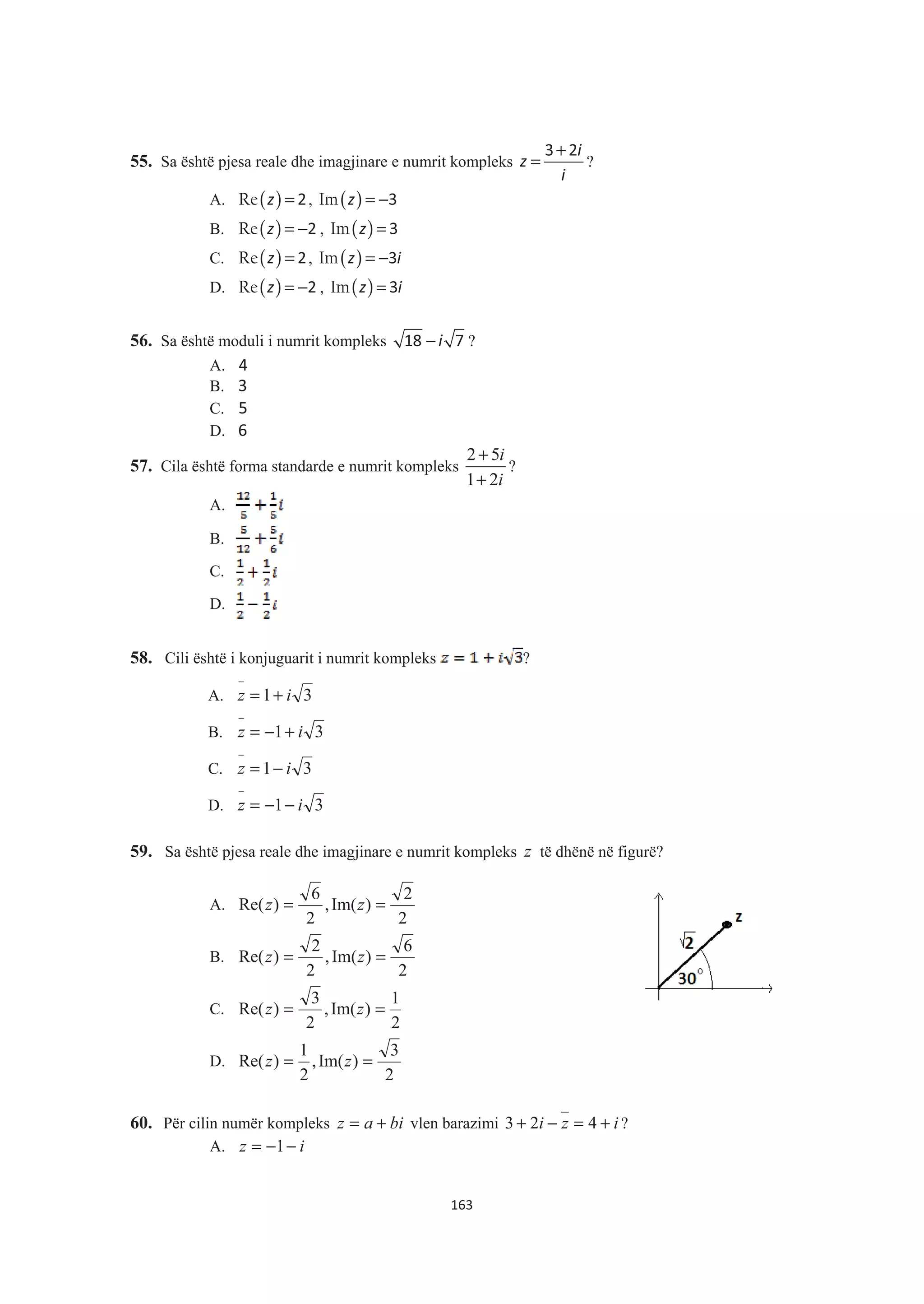 55. Sa është pjesa reale dhe imagjinare e numrit kompleks
i
z
i
+
=
3 2
?
A. ( )Re z = 2, ( )Im z = −3
B. ( )Re z = −2 , ( )Im z = 3
C. ( )Re z = 2, ( )Im z i= −3
D. ( )Re z = −2 , ( )Im z i= 3
56. Sa është moduli i numrit kompleks − i18 7 ?
A. 4
B. 3
C. 5
D. 6
57. Cila është forma standarde e numrit kompleks
2 5
1 2
i
i
+
+
?
A.
B.
C.
D.
58. Cili është i konjuguarit i numrit kompleks ?
A. 31 iz +=
−
B. 31 iz +−=
−
C. 31 iz −=
−
D. 31 iz −−=
−
59. Sa është pjesa reale dhe imagjinare e numrit kompleks z të dhënë në figurë?
A.
2
2
)Im(,
2
6
)Re( == zz
B.
2
6
)Im(,
2
2
)Re( == zz
C.
2
1
)Im(,
2
3
)Re( == zz
D.
2
3
)Im(,
2
1
)Re( == zz
60. Për cilin numër kompleks biaz += vlen barazimi izi +=−+ 423 ?
A. iz −−= 1
163
 