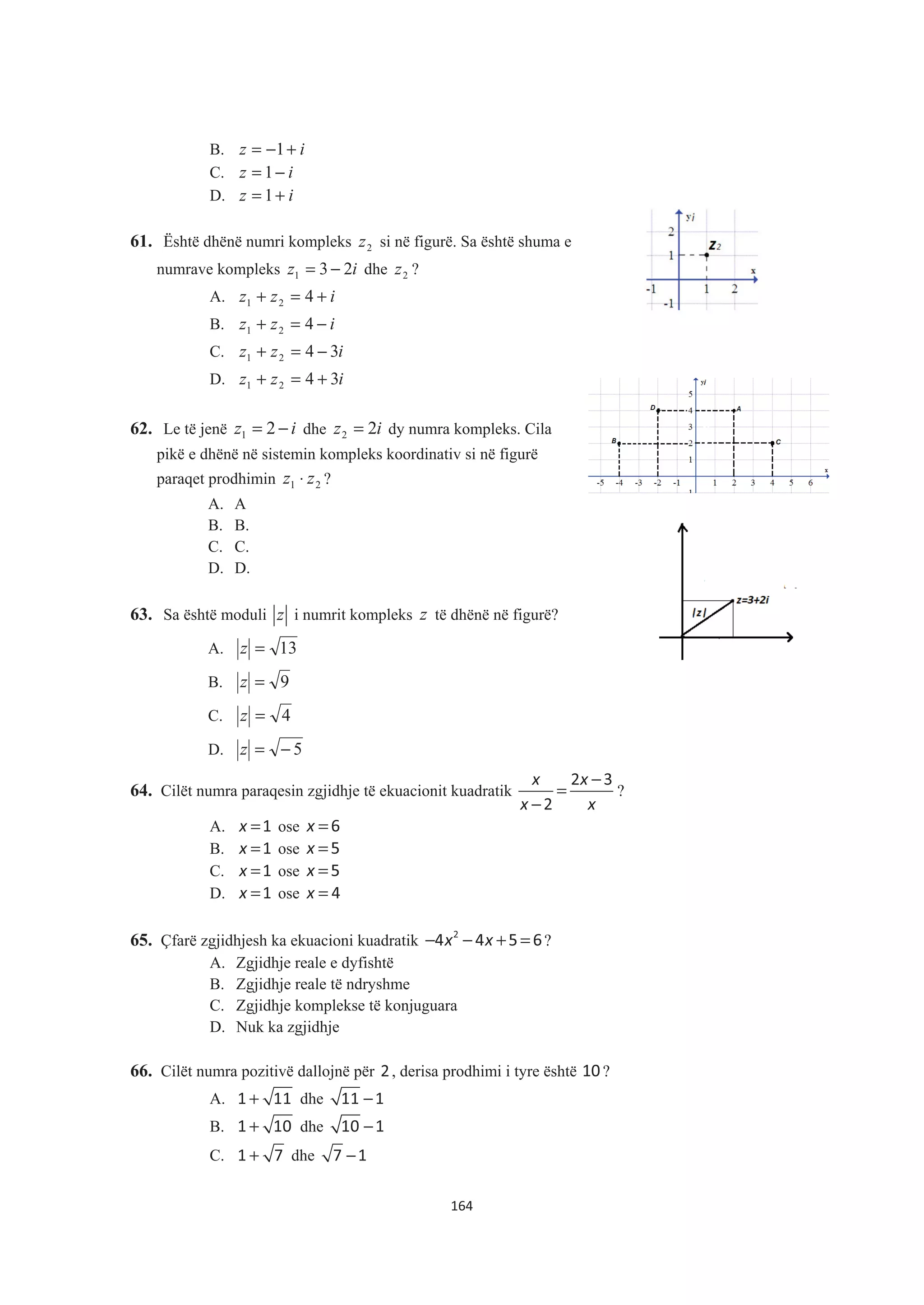B. iz +−= 1
C. iz −= 1
D. iz += 1
61. Është dhënë numri kompleks 2z si në figurë. Sa është shuma e
numrave kompleks iz 231 −= dhe 2z ?
A. izz +=+ 421
B. izz −=+ 421
C. izz 3421 −=+
D. izz 3421 +=+
62. Le të jenë iz −= 21 dhe iz 22 = dy numra kompleks. Cila
pikë e dhënë në sistemin kompleks koordinativ si në figurë
paraqet prodhimin 21 zz ⋅ ?
A. A
B. B.
C. C.
D. D.
63. Sa është moduli z i numrit kompleks z të dhënë në figurë?
A. 13=z
B. 9=z
C. 4=z
D. 5−=z
64. Cilët numra paraqesin zgjidhje të ekuacionit kuadratik
x x
x x
−
=
−
2 3
2
?
A. x =1 ose x =6
B. x =1 ose x =5
C. x =1 ose x =5
D. x =1 ose x = 4
65. Çfarë zgjidhjesh ka ekuacioni kuadratik x x− − + =2
4 4 5 6?
A. Zgjidhje reale e dyfishtë
B. Zgjidhje reale të ndryshme
C. Zgjidhje komplekse të konjuguara
D. Nuk ka zgjidhje
66. Cilët numra pozitivë dallojnë për 2, derisa prodhimi i tyre është 10?
A. +1 11 dhe −11 1
B. +1 10 dhe −10 1
C. +1 7 dhe −7 1
164
 