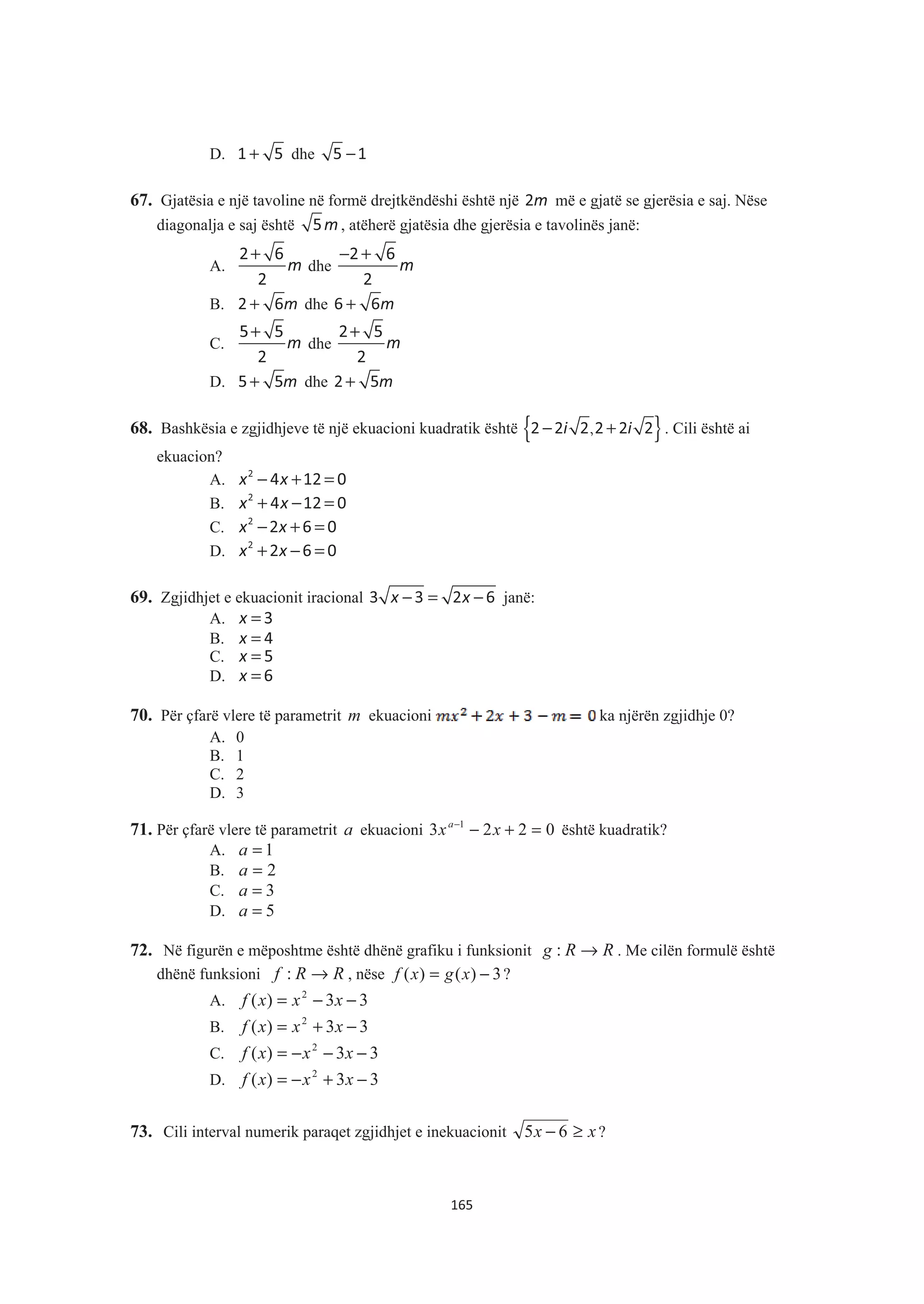 D. +1 5 dhe −5 1
67. Gjatësia e një tavoline në formë drejtkëndëshi është një m2 më e gjatë se gjerësia e saj. Nëse
diagonalja e saj është m5 , atëherë gjatësia dhe gjerësia e tavolinës janë:
A.
+
m
2 6
2
dhe
− +
m
2 6
2
B. + m2 6 dhe + m6 6
C. m
+5 5
2
dhe m
+2 5
2
D. m+5 5 dhe m+2 5
68. Bashkësia e zgjidhjeve të një ekuacioni kuadratik është { }− +,i i2 2 2 2 2 2 . Cili është ai
ekuacion?
A. x x− + =2
4 12 0
B. x x+ − =2
4 12 0
C. x x− + =2
2 6 0
D. x x+ − =2
2 6 0
69. Zgjidhjet e ekuacionit iracional − = −x x3 3 2 6 janë:
A. =x 3
B. =x 4
C. =x 5
D. =x 6
70. Për çfarë vlere të parametrit m ekuacioni ka njërën zgjidhje 0?
A. 0
B. 1
C. 2
D. 3
71. Për çfarë vlere të parametrit a ekuacioni 0223 1
=+−−
xxa
është kuadratik?
A. 1=a
B. 2=a
C. 3=a
D. 5=a
72. Në figurën e mëposhtme është dhënë grafiku i funksionit RRg →: . Me cilën formulë është
dhënë funksioni RRf →: , nëse 3)()( −= xgxf ?
A. 33)( 2
−−= xxxf
B. 33)( 2
−+= xxxf
C. 33)( 2
−−−= xxxf
D. 33)( 2
−+−= xxxf
73. Cili interval numerik paraqet zgjidhjet e inekuacionit xx ≥− 65 ?
165
 
