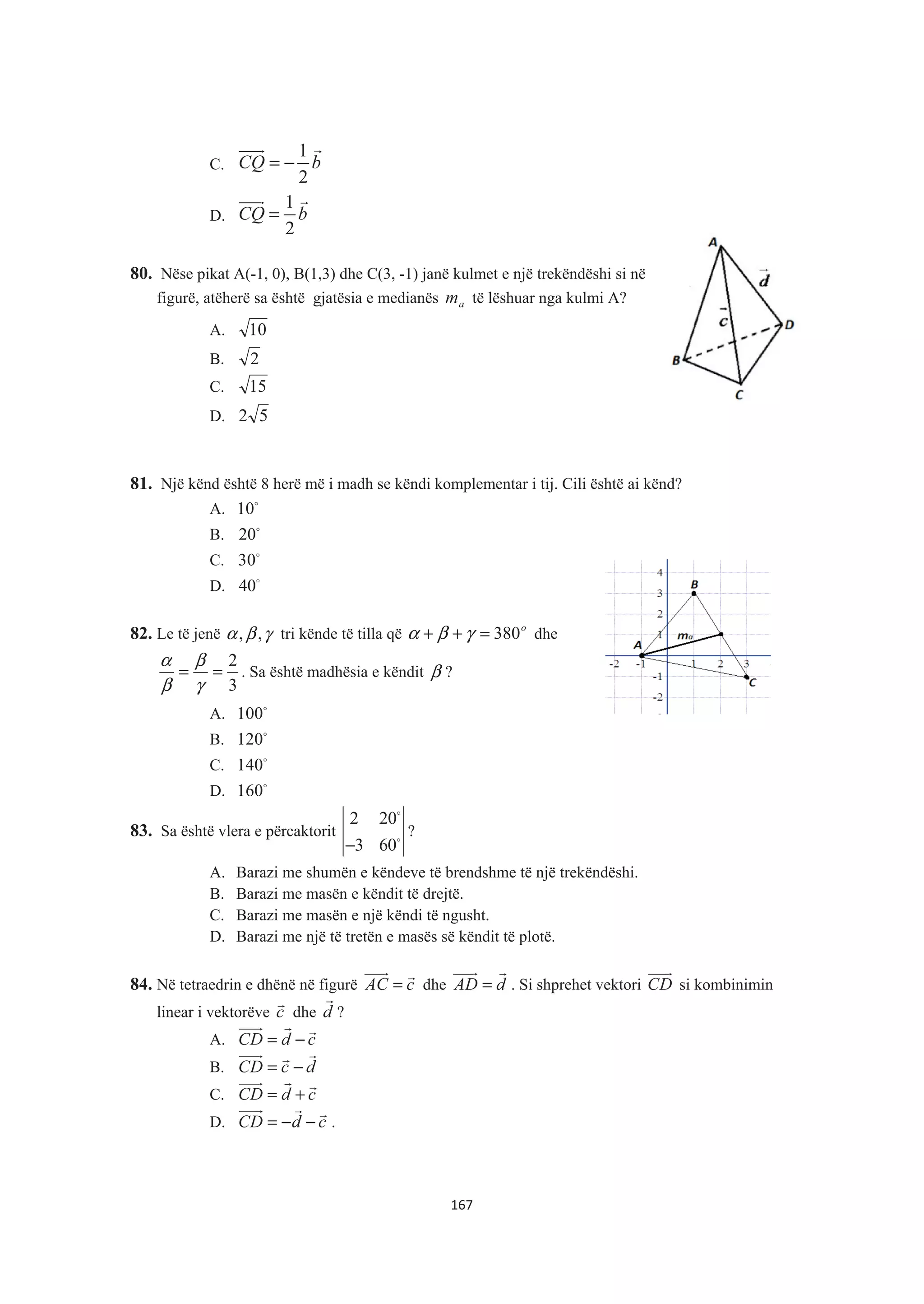 C.
1
2
CQ b= −
)))& &
D.
1
2
CQ b=
)))& &
80. Nëse pikat A(-1, 0), B(1,3) dhe C(3, -1) janë kulmet e një trekëndëshi si në
figurë, atëherë sa është gjatësia e medianës am të lëshuar nga kulmi A?
A. 10
B. 2
C. 15
D. 52
81. Një kënd është 8 herë më i madh se këndi komplementar i tij. Cili është ai kënd?
A. 10$
B. 20$
C. 30$
D. 40$
82. Le të jenë γβα ,, tri kënde të tilla që o
380=++ γβα dhe
3
2
==
γ
β
β
α
. Sa është madhësia e këndit β ?
A. 100$
B. 120$
C. 140$
D. 160$
83. Sa është vlera e përcaktorit
2 20
3 60−
$
$
?
A. Barazi me shumën e këndeve të brendshme të një trekëndëshi.
B. Barazi me masën e këndit të drejtë.
C. Barazi me masën e një këndi të ngusht.
D. Barazi me një të tretën e masës së këndit të plotë.
84. Në tetraedrin e dhënë në figurë AC c=
)))& &
dhe AD d=
)))& &
. Si shprehet vektori CD
)))&
si kombinimin
linear i vektorëve c
&
dhe d
&
?
A. CD d c= −
)))& & &
B. CD c d= −
)))& &&
C. CD d c= +
)))& & &
D. CD d c= − −
)))& & &
.
167
 