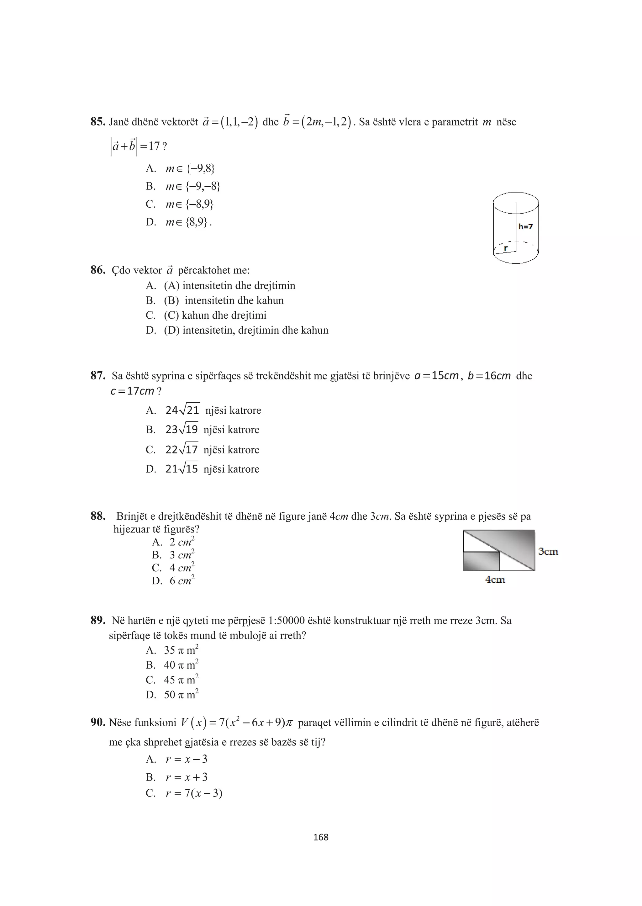 85. Janë dhënë vektorët ( )1,1, 2a = −
&
dhe ( )2 , 1,2b m= −
&
. Sa është vlera e parametrit m nëse
17a b+ =
&&
?
A. }8,9{−∈m
B. }8,9{ −−∈m
C. }9,8{−∈m
D. }9,8{∈m .
86. Çdo vektor a
&
përcaktohet me:
A. (A) intensitetin dhe drejtimin
B. (B) intensitetin dhe kahun
C. (C) kahun dhe drejtimi
D. (D) intensitetin, drejtimin dhe kahun
87. Sa është syprina e sipërfaqes së trekëndëshit me gjatësi të brinjëve a cm=15 , b cm=16 dhe
c cm=17 ?
A. 24 21 njësi katrore
B. 23 19 njësi katrore
C. 22 17 njësi katrore
D. 21 15 njësi katrore
88. Brinjët e drejtkëndëshit të dhënë në figure janë 4cm dhe 3cm. Sa është syprina e pjesës së pa
hijezuar të figurës?
A. 2 cm2
B. 3 cm2
C. 4 cm2
D. 6 cm2
89. Në hartën e një qyteti me përpjesë 1:50000 është konstruktuar një rreth me rreze 3cm. Sa
sipërfaqe të tokës mund të mbulojë ai rreth?
A. 35 ʌ m2
B. 40 ʌ m2
C. 45 ʌ m2
D. 50 ʌ m2
90. Nëse funksioni ( ) 2
7( 6 9)V x x x π= − + paraqet vëllimin e cilindrit të dhënë në figurë, atëherë
me çka shprehet gjatësia e rrezes së bazës së tij?
A. 3−= xr
B. 3+= xr
C. )3(7 −= xr
168
 
