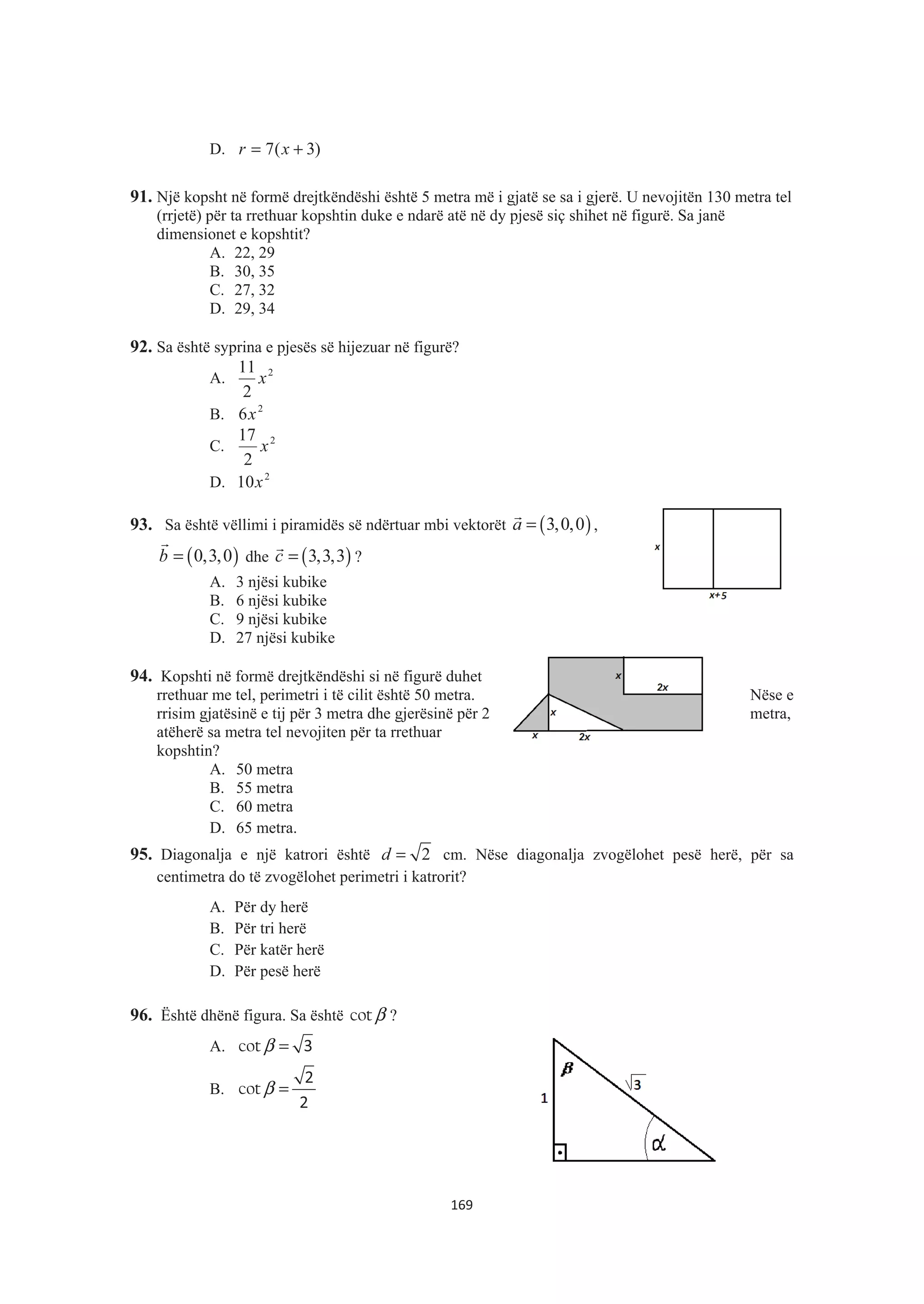 D. )3(7 += xr
91. Një kopsht në formë drejtkëndëshi është 5 metra më i gjatë se sa i gjerë. U nevojitën 130 metra tel
(rrjetë) për ta rrethuar kopshtin duke e ndarë atë në dy pjesë siç shihet në figurë. Sa janë
dimensionet e kopshtit?
A. 22, 29
B. 30, 35
C. 27, 32
D. 29, 34
92. Sa është syprina e pjesës së hijezuar në figurë?
A. 2
2
11
x
B. 2
6x
C. 2
2
17
x
D. 2
10x
93. Sa është vëllimi i piramidës së ndërtuar mbi vektorët ( )3,0,0a =
&
,
( )0,3,0b =
&
dhe ( )3,3,3c =
&
?
A. 3 njësi kubike
B. 6 njësi kubike
C. 9 njësi kubike
D. 27 njësi kubike
94. Kopshti në formë drejtkëndëshi si në figurë duhet
rrethuar me tel, perimetri i të cilit është 50 metra. Nëse e
rrisim gjatësinë e tij për 3 metra dhe gjerësinë për 2 metra,
atëherë sa metra tel nevojiten për ta rrethuar
kopshtin?
A. 50 metra
B. 55 metra
C. 60 metra
D. 65 metra.
95. Diagonalja e një katrori është 2d = cm. Nëse diagonalja zvogëlohet pesë herë, për sa
centimetra do të zvogëlohet perimetri i katrorit?
A. Për dy herë
B. Për tri herë
C. Për katër herë
D. Për pesë herë
96. Është dhënë figura. Sa është βcot ?
A. β =cot 3
B. β =cot
2
2
169
 