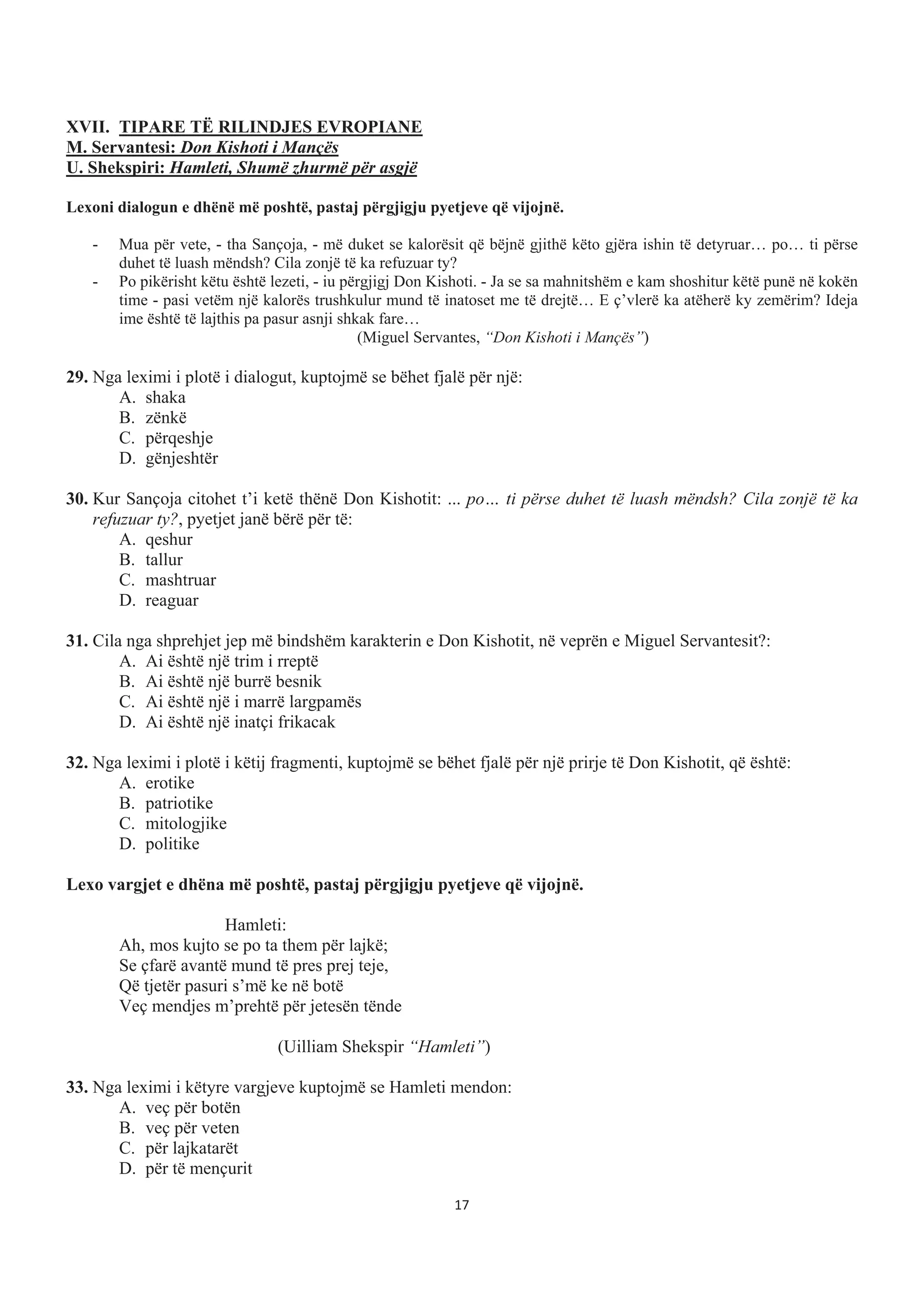 XVII. TIPARE TË RILINDJES EVROPIANE
M. Servantesi: Don Kishoti i Mançës
U. Shekspiri: Hamleti, Shumë zhurmë për asgjë
Lexoni dialogun e dhënë më poshtë, pastaj përgjigju pyetjeve që vijojnë.
- Mua për vete, - tha Sançoja, - më duket se kalorësit që bëjnë gjithë këto gjëra ishin të detyruar… po… ti përse
duhet të luash mëndsh? Cila zonjë të ka refuzuar ty?
- Po pikërisht këtu është lezeti, - iu përgjigj Don Kishoti. - Ja se sa mahnitshëm e kam shoshitur këtë punë në kokën
time - pasi vetëm një kalorës trushkulur mund të inatoset me të drejtë… E ç’vlerë ka atëherë ky zemërim? Ideja
ime është të lajthis pa pasur asnji shkak fare…
(Miguel Servantes, “Don Kishoti i Mançës”)
29. Nga leximi i plotë i dialogut, kuptojmë se bëhet fjalë për një:
A. shaka
B. zënkë
C. përqeshje
D. gënjeshtër
30. Kur Sançoja citohet t’i ketë thënë Don Kishotit: ... po… ti përse duhet të luash mëndsh? Cila zonjë të ka
refuzuar ty?, pyetjet janë bërë për të:
A. qeshur
B. tallur
C. mashtruar
D. reaguar
31. Cila nga shprehjet jep më bindshëm karakterin e Don Kishotit, në veprën e Miguel Servantesit?:
A. Ai është një trim i rreptë
B. Ai është një burrë besnik
C. Ai është një i marrë largpamës
D. Ai është një inatçi frikacak
32. Nga leximi i plotë i këtij fragmenti, kuptojmë se bëhet fjalë për një prirje të Don Kishotit, që është:
A. erotike
B. patriotike
C. mitologjike
D. politike
Lexo vargjet e dhëna më poshtë, pastaj përgjigju pyetjeve që vijojnë.
Hamleti:
Ah, mos kujto se po ta them për lajkë;
Se çfarë avantë mund të pres prej teje,
Që tjetër pasuri s’më ke në botë
Veç mendjes m’prehtë për jetesën tënde
(Uilliam Shekspir “Hamleti”)
33. Nga leximi i këtyre vargjeve kuptojmë se Hamleti mendon:
A. veç për botën
B. veç për veten
C. për lajkatarët
D. për të mençurit
17
 