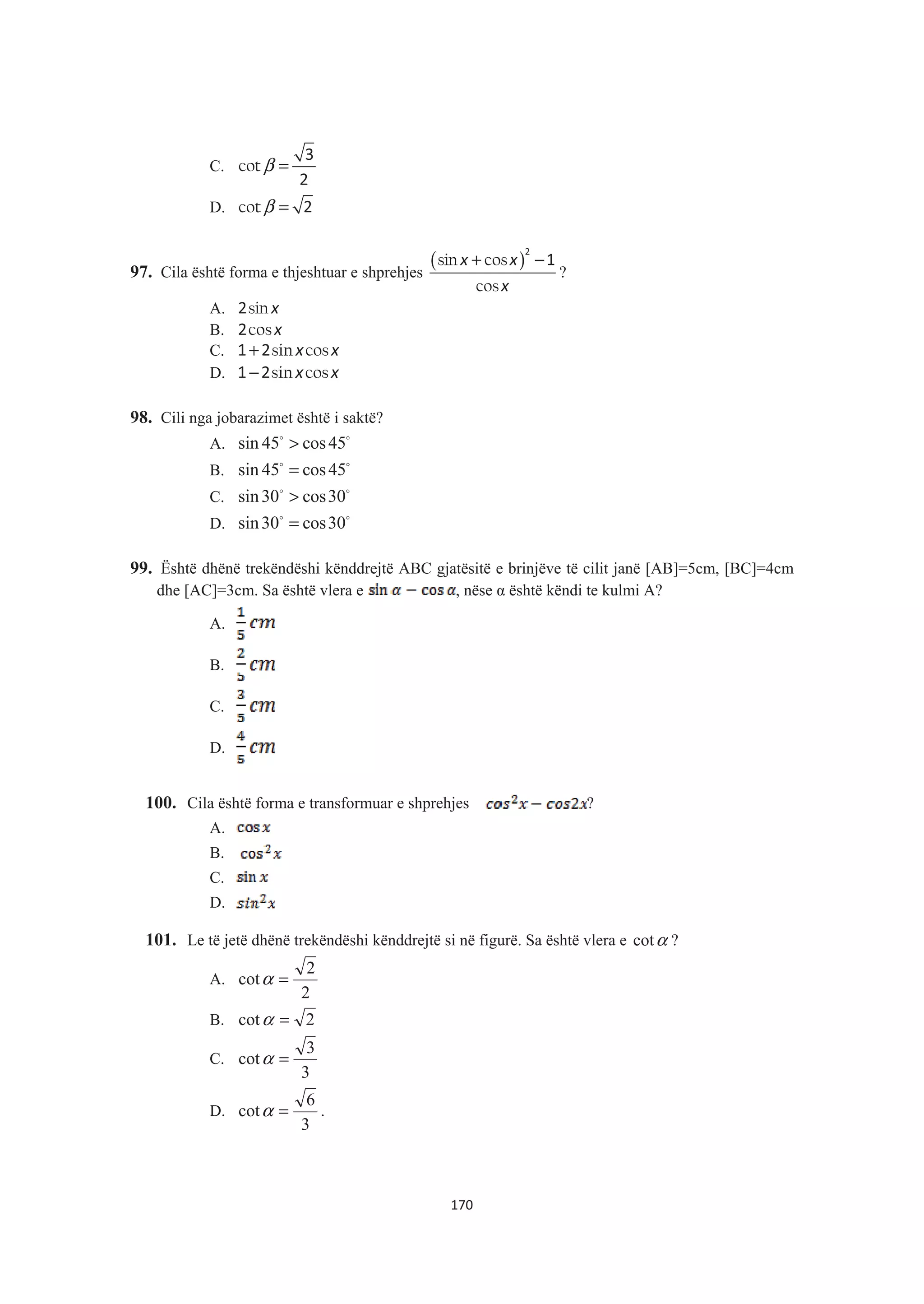 C. β =cot
3
2
D. β =cot 2
97. Cila është forma e thjeshtuar e shprehjes
( )+ −sin cos
cos
x x
x
2
1
?
A. sin x2
B. cosx2
C. sin cosx x+1 2
D. sin cosx x−1 2
98. Cili nga jobarazimet është i saktë?
A. sin 45 cos45>$ $
B. sin 45 cos45=$ $
C. sin30 cos30>$ $
D. sin30 cos30=$ $
99. Është dhënë trekëndëshi kënddrejtë ABC gjatësitë e brinjëve të cilit janë [AB]=5cm, [BC]=4cm
dhe [AC]=3cm. Sa është vlera e , nëse Į është këndi te kulmi A?
A.
B.
C.
D.
100. Cila është forma e transformuar e shprehjes ?
A.
B.
C.
D.
101. Le të jetë dhënë trekëndëshi kënddrejtë si në figurë. Sa është vlera e αcot ?
A.
2
2
cot =α
B. 2cot =α
C.
3
3
cot =α
D.
3
6
cot =α .
170
 