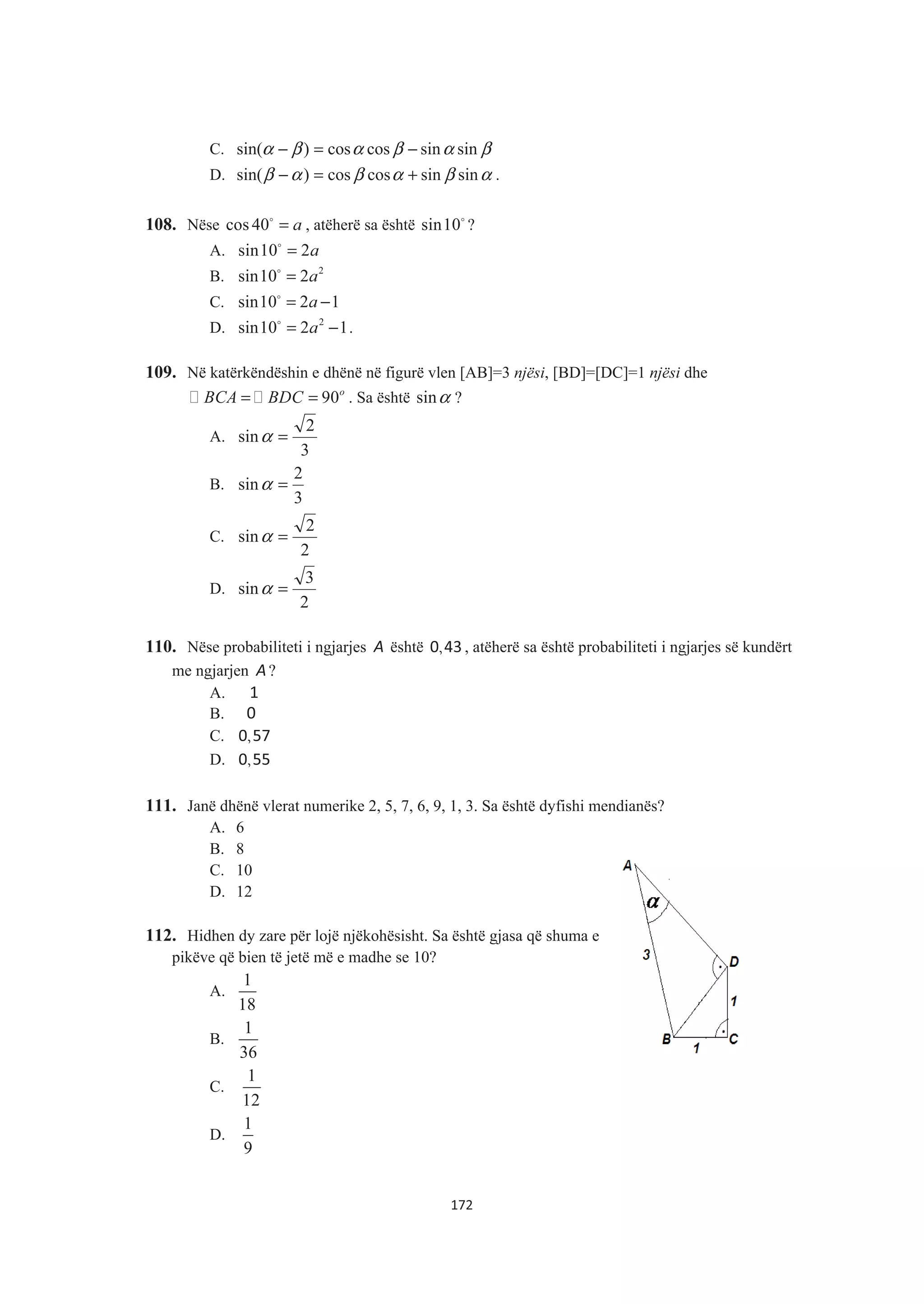 C. βαβαβα sinsincoscos)sin( −=−
D. αβαβαβ sinsincoscos)sin( +=− .
108. Nëse cos 40 a=$
, atëherë sa është sin10$
?
A. sin10 2a=$
B. 2
sin10 2a=$
C. sin10 2 1a= −$
D. 2
sin10 2 1a= −$
.
109. Në katërkëndëshin e dhënë në figurë vlen [AB]=3 njësi, [BD]=[DC]=1 njësi dhe
90o
BCA BDC= = . Sa është sinα ?
A.
3
2
sin =α
B.
3
2
sin =α
C.
2
2
sin =α
D.
2
3
sin =α
110. Nëse probabiliteti i ngjarjes A është ,0 43 , atëherë sa është probabiliteti i ngjarjes së kundërt
me ngjarjen A?
A. 1
B. 0
C. ,0 57
D. ,0 55
111. Janë dhënë vlerat numerike 2, 5, 7, 6, 9, 1, 3. Sa është dyfishi mendianës?
A. 6
B. 8
C. 10
D. 12
112. Hidhen dy zare për lojë njëkohësisht. Sa është gjasa që shuma e
pikëve që bien të jetë më e madhe se 10?
A.
1
18
B.
1
36
C.
1
12
D.
1
9
172
 