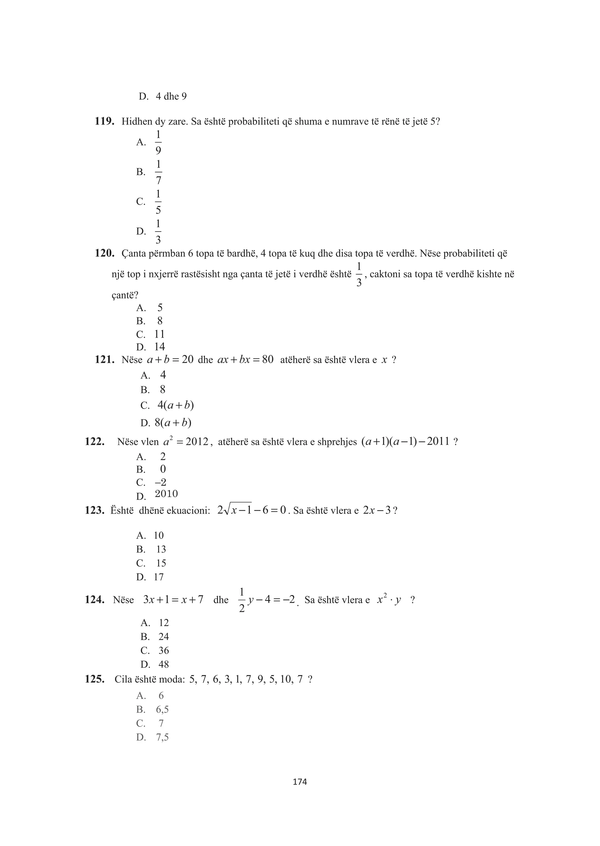 D. 4 dhe 9
119. Hidhen dy zare. Sa është probabiliteti që shuma e numrave të rënë të jetë 5?
A.
1
9
B.
1
7
C.
1
5
D.
1
3
120. Çanta përmban 6 topa të bardhë, 4 topa të kuq dhe disa topa të verdhë. Nëse probabiliteti që
një top i nxjerrë rastësisht nga çanta të jetë i verdhë është
1
3
, caktoni sa topa të verdhë kishte në
çantë?
A. 5
B. 8
C. 11
D. 14
121. Nëse 20=+ ba dhe 80=+ bxax atëherë sa është vlera e x ?
A. 4
B. 8
C. )(4 ba +
D. )(8 ba +
122. Nëse vlen 2
2012a = , atëherë sa është vlera e shprehjes ( 1)( 1) 2011a a+ − − ?
A. 2
B. 0
C. −2
D. 2010
123. Është dhënë ekuacioni: 0612 =−−x . Sa është vlera e 32 −x ?
A. 10
B. 13
C. 15
D. 17
124. Nëse 713 +=+ xx dhe 24
2
1
−=−y . Sa është vlera e yx ⋅2
?
A. 12
B. 24
C. 36
D. 48
125. Cila është moda: 7,10,5,9,7,1,3,6,7,5 ?
A. 6
B. 6,5
C. 7
D. 7,5
174
 