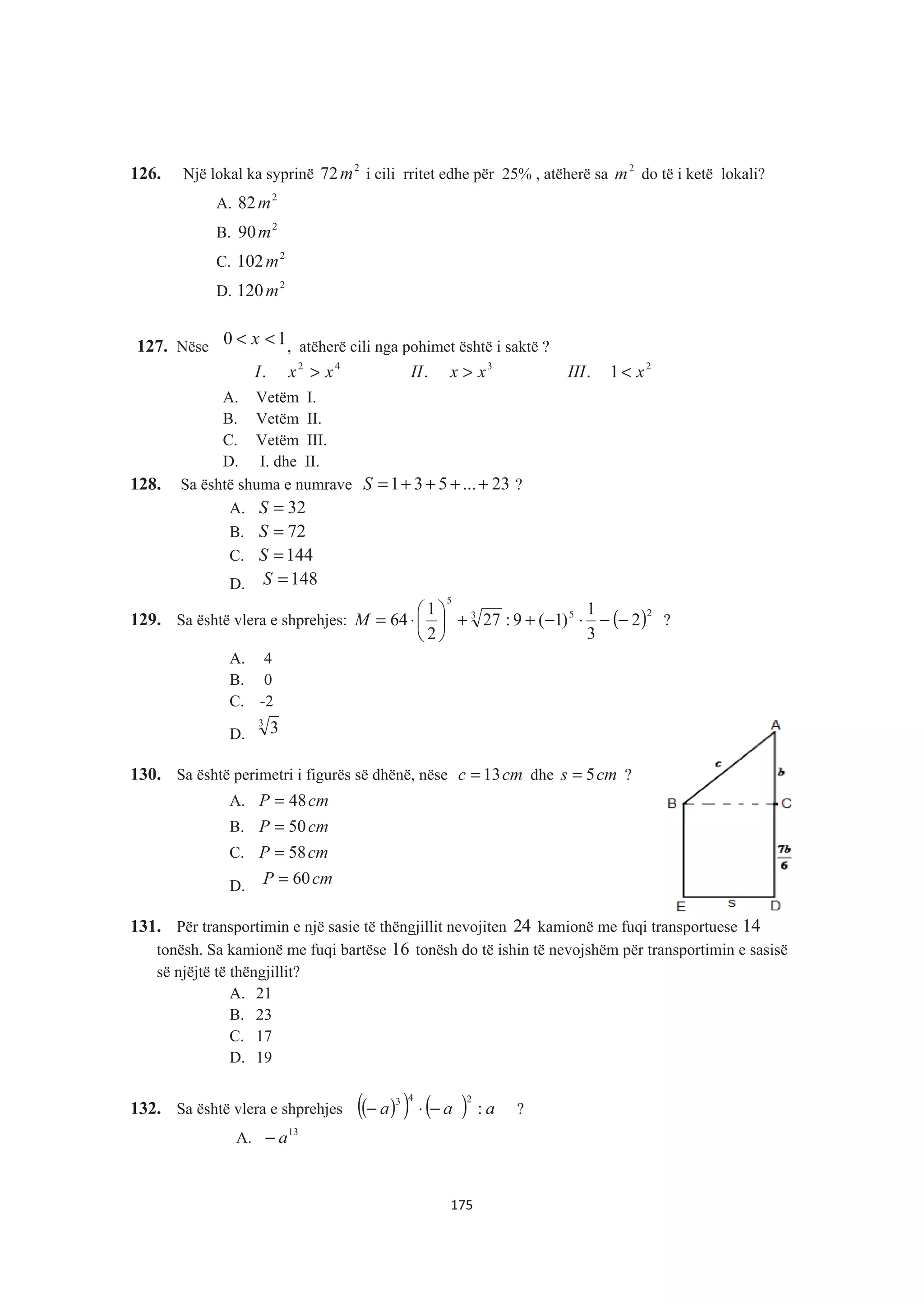 126. Një lokal ka syprinë 2
72m i cili rritet edhe për 25% , atëherë sa 2
m do të i ketë lokali?
A. 2
82m
B. 2
90m
C. 2
102m
D. 2
120m
127. Nëse 10 << x , atëherë cili nga pohimet është i saktë ?
42
. xxI > 3
. xxII > 2
1. xIII <
A. Vetëm I.
B. Vetëm II.
C. Vetëm III.
D. I. dhe II.
128. Sa është shuma e numrave 23...531 ++++=S ?
A. 32=S
B. 72=S
C. 144=S
D. 148=S
129. Sa është vlera e shprehjes: ( )253
5
2
3
1
)1(9:27
2
1
64 −−⋅−++¸
¹
·
¨
©
§
⋅=M ?
A. 4
B. 0
C. -2
D.
3
3
130. Sa është perimetri i figurës së dhënë, nëse cmc 13= dhe cms 5= ?
A. cmP 48=
B. cmP 50=
C. cmP 58=
D. cmP 60=
131. Për transportimin e një sasie të thëngjillit nevojiten 24 kamionë me fuqi transportuese 14
tonësh. Sa kamionë me fuqi bartëse 16 tonësh do të ishin të nevojshëm për transportimin e sasisë
së njëjtë të thëngjillit?
A. 21
B. 23
C. 17
D. 19
132. Sa është vlera e shprehjes ( )( ) ( ) aaa :
243
−⋅− ?
A. 13
a−
175
 
