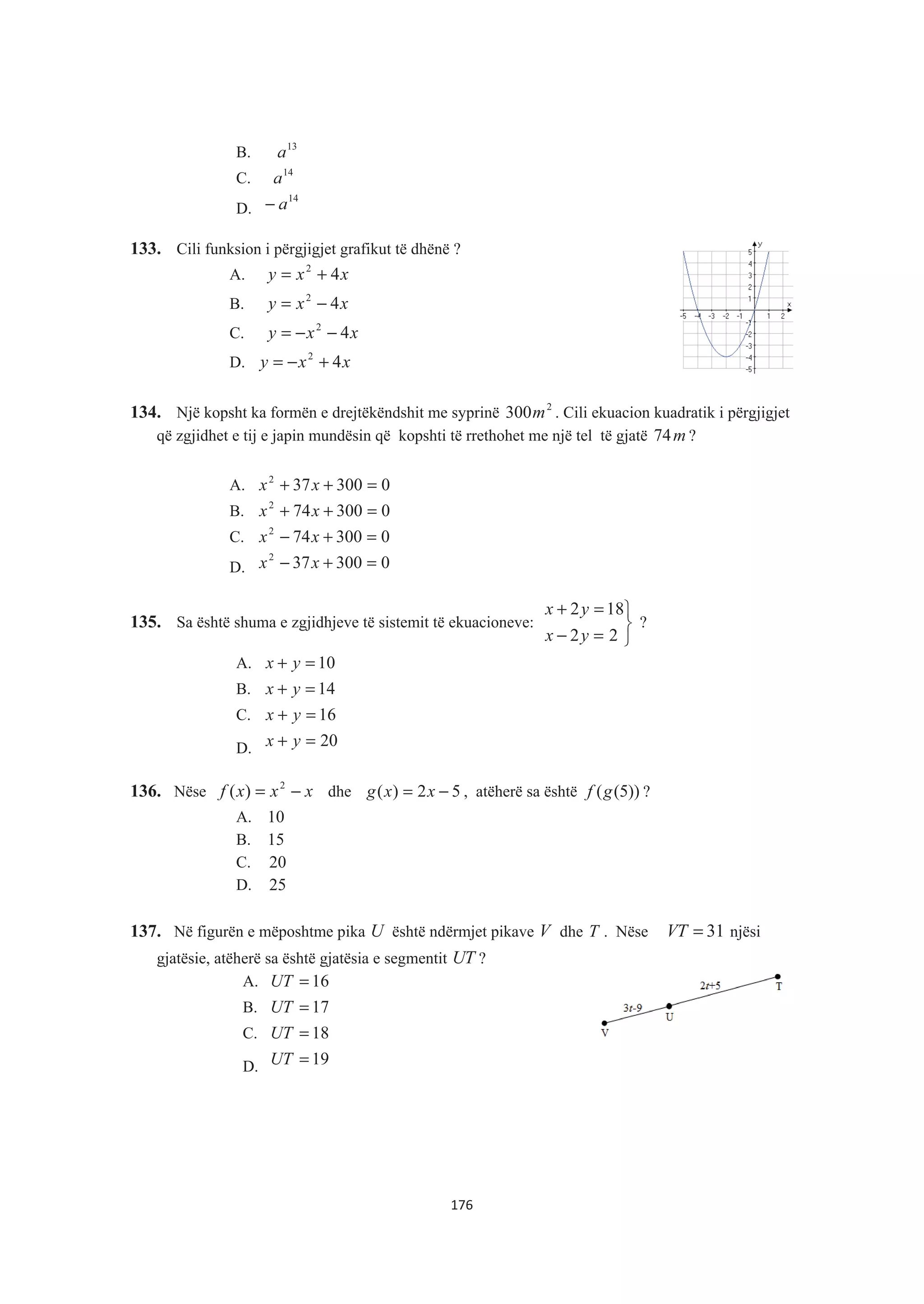 B. 13
a
C. 14
a
D.
14
a−
133. Cili funksion i përgjigjet grafikut të dhënë ?
A. xxy 42
+=
B. xxy 42
−=
C. xxy 42
−−=
D. xxy 42
+−=
134. Një kopsht ka formën e drejtëkëndshit me syprinë 2
300m . Cili ekuacion kuadratik i përgjigjet
që zgjidhet e tij e japin mundësin që kopshti të rrethohet me një tel të gjatë m74 ?
A. 0300372
=++ xx
B. 0300742
=++ xx
C. 0300742
=+− xx
D. 0300372
=+− xx
135. Sa është shuma e zgjidhjeve të sistemit të ekuacioneve:
¿
¾
½
=−
=+
22
182
yx
yx
?
A. 10=+ yx
B. 14=+ yx
C. 16=+ yx
D. 20=+ yx
136. Nëse xxxf −= 2
)( dhe 52)( −= xxg , atëherë sa është ))5((gf ?
A. 10
B. 15
C. 20
D. 25
137. Në figurën e mëposhtme pika U është ndërmjet pikave V dhe T . Nëse 31VT = njësi
gjatësie, atëherë sa është gjatësia e segmentit UT ?
A. 16=UT
B. 17=UT
C. 18=UT
D. 19=UT
176
 