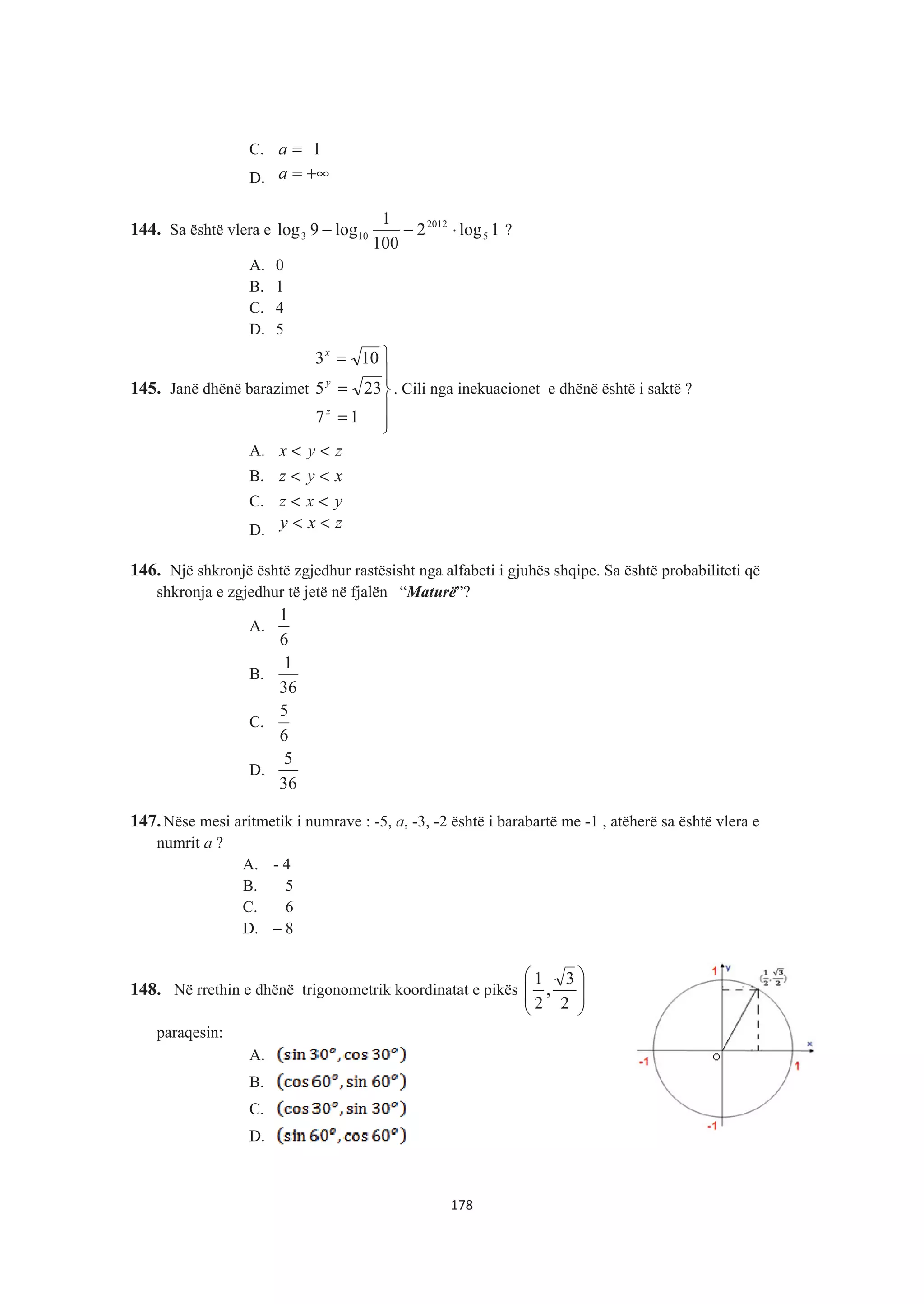 C. 1=a
D. +∞=a
144. Sa është vlera e 1log2
100
1
log9log 5
2012
103 ⋅−− ?
A. 0
B. 1
C. 4
D. 5
145. Janë dhënë barazimet
°
°
¿
°°
¾
½
=
=
=
17
235
103
z
y
x
. Cili nga inekuacionet e dhënë është i saktë ?
A. zyx <<
B. xyz <<
C. yxz <<
D. zxy <<
146. Një shkronjë është zgjedhur rastësisht nga alfabeti i gjuhës shqipe. Sa është probabiliteti që
shkronja e zgjedhur të jetë në fjalën “Maturë”?
A.
6
1
B.
36
1
C.
6
5
D.
36
5
147.Nëse mesi aritmetik i numrave : -5, a, -3, -2 është i barabartë me -1 , atëherë sa është vlera e
numrit a ?
A. - 4
B. 5
C. 6
D. – 8
148. Në rrethin e dhënë trigonometrik koordinatat e pikës
¸
¸
¹
·
¨
¨
©
§
2
3
,
2
1
paraqesin:
A.
B.
C.
D.
178
 