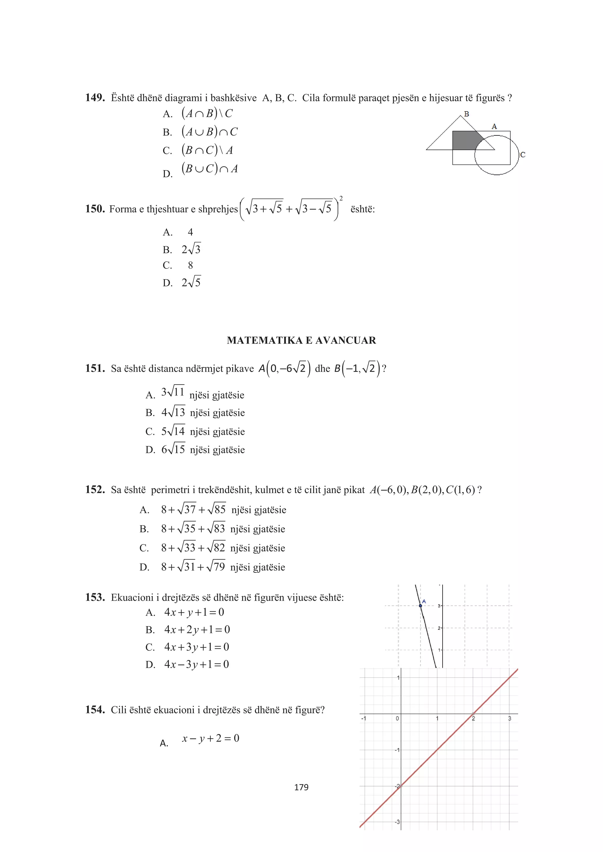 149. Është dhënë diagrami i bashkësive A, B, C. Cila formulë paraqet pjesën e hijesuar të figurës ?
A. ( ) CBA ∩
B. ( ) CBA ∩∪
C. ( ) ACB ∩
D. ( ) ACB ∩∪
150. Forma e thjeshtuar e shprehjes
2
5353 ¸
¹
·¨
©
§ −++ është:
A. 4
B. 32
C. 8
D. 52
MATEMATIKA E AVANCUAR
151. Sa është distanca ndërmjet pikave ( ),A −0 6 2 dhe ( ),B −1 2 ?
A. 3 11 njësi gjatësie
B. 4 13 njësi gjatësie
C. 5 14 njësi gjatësie
D. 6 15 njësi gjatësie
152. Sa është perimetri i trekëndëshit, kulmet e të cilit janë pikat ( 6,0), (2,0), (1,6)A B C− ?
A. 8 37 85+ + njësi gjatësie
B. 8 35 83+ + njësi gjatësie
C. 8 33 82+ + njësi gjatësie
D. 8 31 79+ + njësi gjatësie
153. Ekuacioni i drejtëzës së dhënë në figurën vijuese është:
A. 4 1 0x y+ + =
B. 4 2 1 0x y+ + =
C. 4 3 1 0x y+ + =
D. 4 3 1 0x y− + =
154. Cili është ekuacioni i drejtëzës së dhënë në figurë?
A. 02 =+− yx
179
 