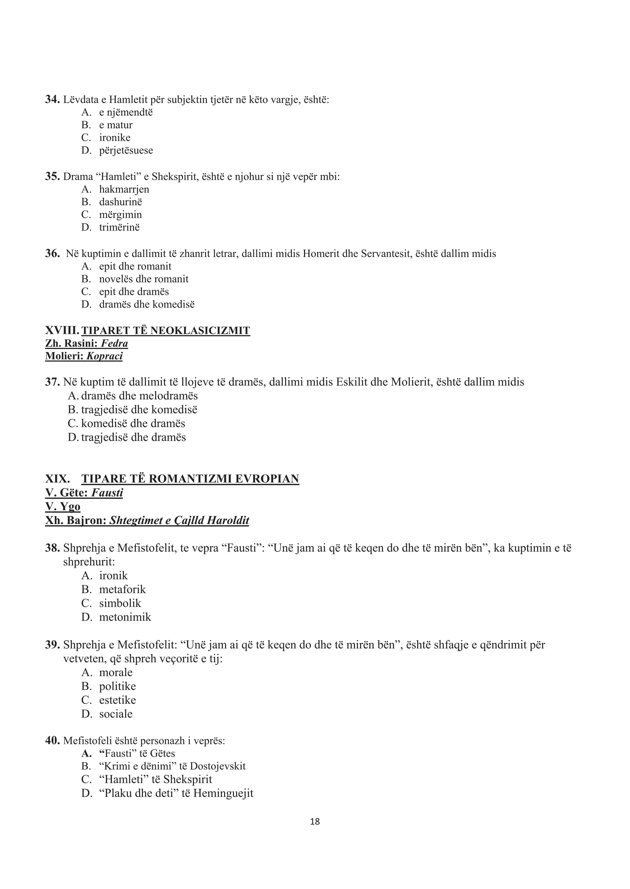 34. Lëvdata e Hamletit për subjektin tjetër në këto vargje, është:
A. e njëmendtë
B. e matur
C. ironike
D. përjetësuese
35. Drama “Hamleti” e Shekspirit, është e njohur si një vepër mbi:
A. hakmarrjen
B. dashurinë
C. mërgimin
D. trimërinë
36. Në kuptimin e dallimit të zhanrit letrar, dallimi midis Homerit dhe Servantesit, është dallim midis
A. epit dhe romanit
B. novelës dhe romanit
C. epit dhe dramës
D. dramës dhe komedisë
XVIII.TIPARET TË NEOKLASICIZMIT
Zh. Rasini: Fedra
Molieri: Kopraci
37. Në kuptim të dallimit të llojeve të dramës, dallimi midis Eskilit dhe Molierit, është dallim midis
A. dramës dhe melodramës
B. tragjedisë dhe komedisë
C. komedisë dhe dramës
D. tragjedisë dhe dramës
XIX. TIPARE TË ROMANTIZMI EVROPIAN
V. Gëte: Fausti
V. Ygo
Xh. Bajron: Shtegtimet e Çajlld Haroldit
38. Shprehja e Mefistofelit, te vepra “Fausti”: “Unë jam ai që të keqen do dhe të mirën bën”, ka kuptimin e të
shprehurit:
A. ironik
B. metaforik
C. simbolik
D. metonimik
39. Shprehja e Mefistofelit: “Unë jam ai që të keqen do dhe të mirën bën”, është shfaqje e qëndrimit për
vetveten, që shpreh veçoritë e tij:
A. morale
B. politike
C. estetike
D. sociale
40. Mefistofeli është personazh i veprës:
A. “Fausti” të Gëtes
B. “Krimi e dënimi” të Dostojevskit
C. “Hamleti” të Shekspirit
D. “Plaku dhe deti” të Heminguejit
18
 