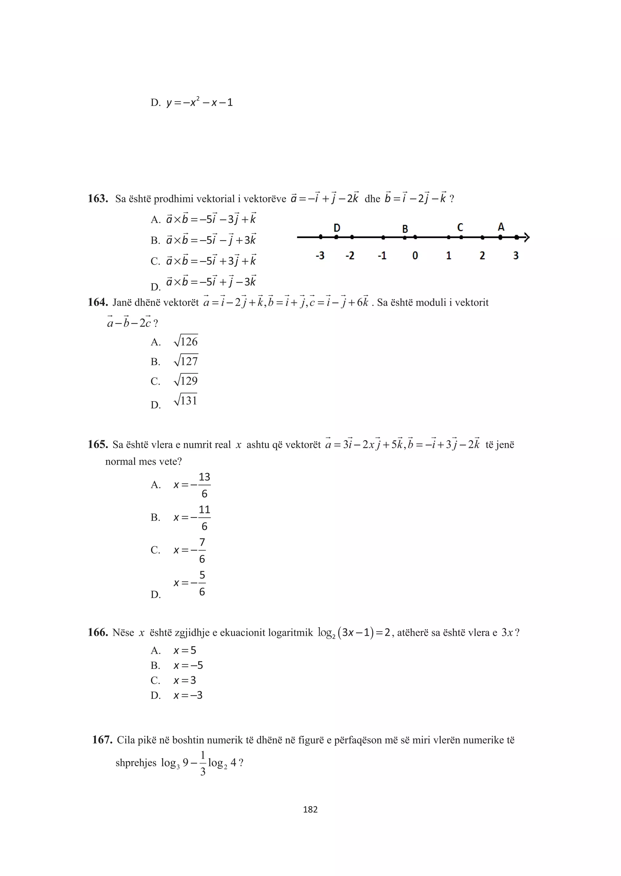 D. = − − −y x x2
1
163. Sa është prodhimi vektorial i vektorëve a i j k= − + −2
&& &&
dhe b i j k= − −2
& && &
?
A. a b i j k× = − − +5 3
& && &&
B. a b i j k× = − − +5 3
& && &&
C. a b i j k× = − + +5 3
& && &&
D. a b i j k× = − + −5 3
& && &&
164. Janë dhënë vektorët 2 , , 6a i j k b i j c i j k= − + = + = − +
& & & & & & & & & & &
. Sa është moduli i vektorit
2a b c− −
& & &
?
A. 126
B. 127
C. 129
D. 131
165. Sa është vlera e numrit real x ashtu që vektorët 3 2 5 , 3 2a i x j k b i j k= − + = − + −
& & & & & & & &
të jenë
normal mes vete?
A. = −x
13
6
B. = −x
11
6
C. = −x
7
6
D.
= −x
5
6
166. Nëse x është zgjidhje e ekuacionit logaritmik ( )− =log x2 3 1 2, atëherë sa është vlera e 3x ?
A. =x 5
B. = −x 5
C. =x 3
D. = −x 3
167. Cila pikë në boshtin numerik të dhënë në figurë e përfaqëson më së miri vlerën numerike të
shprehjes 4log
3
1
9log 23 − ?
182
 