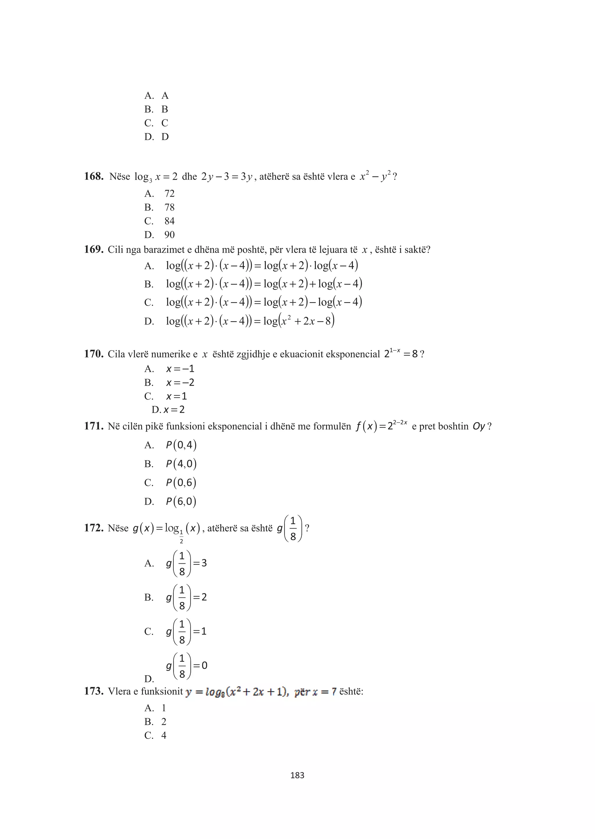 A. A
B. B
C. C
D. D
168. Nëse 3log 2x = dhe yy 332 =− , atëherë sa është vlera e 2 2
x y− ?
A. 72
B. 78
C. 84
D. 90
169. Cili nga barazimet e dhëna më poshtë, për vlera të lejuara të x , është i saktë?
A. ( ) ( )( ) ( ) ( )4log2log42log −⋅+=−⋅+ xxxx
B. ( ) ( )( ) ( ) ( )4log2log42log −++=−⋅+ xxxx
C. ( ) ( )( ) ( ) ( )4log2log42log −−+=−⋅+ xxxx
D. ( ) ( )( ) ( )82log42log 2
−+=−⋅+ xxxx
170. Cila vlerë numerike e x është zgjidhje e ekuacionit eksponencial −
=x1
2 8 ?
A. x = −1
B. x = −2
C. x =1
D. x = 2
171. Në cilën pikë funksioni eksponencial i dhënë me formulën ( ) −
= x
f x 2 2
2 e pret boshtin Oy ?
A. ( ),P 0 4
B. ( ),P 4 0
C. ( ),P 0 6
D. ( ),P 6 0
172. Nëse ( ) ( )logg x x= 1
2
, atëherë sa është g
§ ·
¨ ¸
© ¹
1
8
?
A. g
§ ·
=¨ ¸
© ¹
1
3
8
B. g
§ ·
=¨ ¸
© ¹
1
2
8
C. g
§ ·
=¨ ¸
© ¹
1
1
8
D.
g
§ ·
=¨ ¸
© ¹
1
0
8
173. Vlera e funksionit është:
A. 1
B. 2
C. 4
183
 
