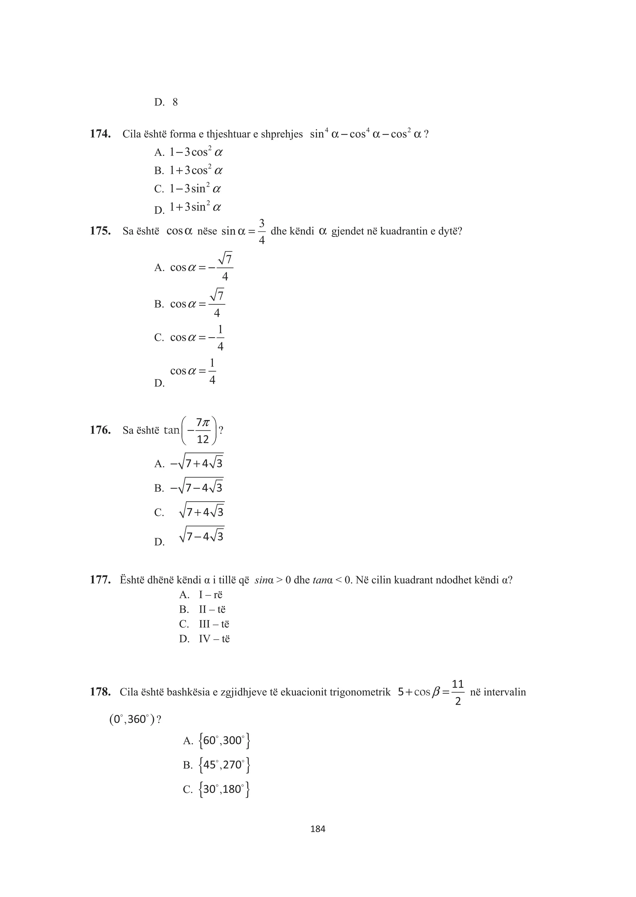 D. 8
174. Cila është forma e thjeshtuar e shprehjes 4 4 2
sin cos cosα − α − α ?
A. 2
1 3cos α−
B. 2
1 3cos α+
C. 2
1 3sin α−
D.
2
1 3sin α+
175. Sa është cosα nëse
3
sin
4
α = dhe këndi α gjendet në kuadrantin e dytë?
A.
7
cos
4
α = −
B.
7
cos
4
α =
C.
1
cos
4
α = −
D.
1
cos
4
α =
176. Sa është tan
π§ ·
−¨ ¸
© ¹
7
12
?
A. − +7 4 3
B. − −7 4 3
C. +7 4 3
D. −7 4 3
177. Është dhënë këndi Į i tillë që sinĮ > 0 dhe tanĮ < 0. Në cilin kuadrant ndodhet këndi Į?
A. I – rë
B. II – të
C. III – të
D. IV – të
178. Cila është bashkësia e zgjidhjeve të ekuacionit trigonometrik cosβ+ =
11
5
2
në intervalin
$ $
( , )0 360 ?
A. { },60 300$ $
B. { },45 270$ $
C. { },30 180$ $
184
 