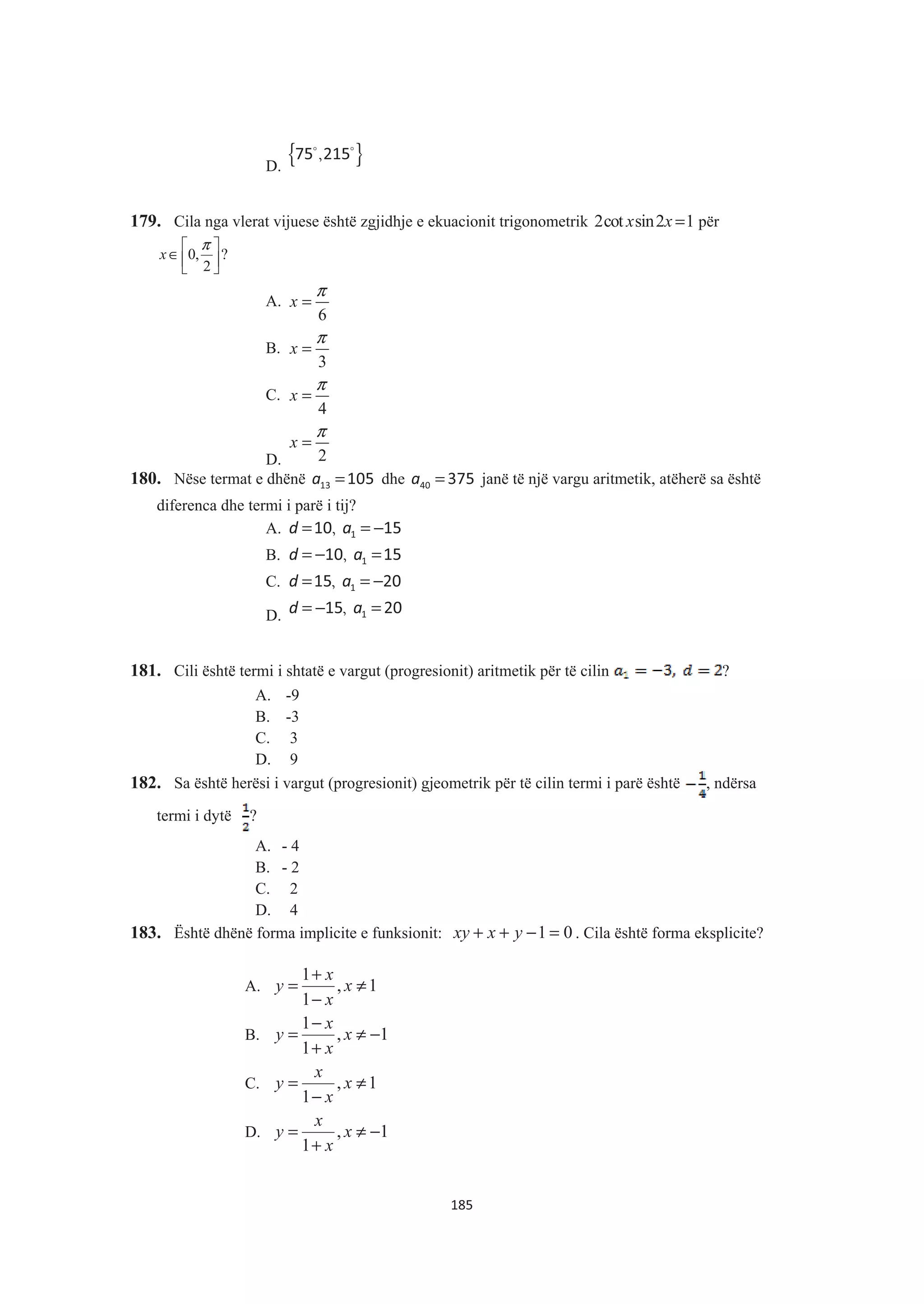 D.
{ },75 215$ $
179. Cila nga vlerat vijuese është zgjidhje e ekuacionit trigonometrik 2cot sin2 1x x = për
?
2
,0 »¼
º
«¬
ª
∈
π
x
A.
6
x
π
=
B.
3
x
π
=
C.
4
x
π
=
D. 2
x
π
=
180. Nëse termat e dhënë a =13 105 dhe a =40 375 janë të një vargu aritmetik, atëherë sa është
diferenca dhe termi i parë i tij?
A. ,d a= = −110 15
B. ,d a= − =110 15
C. ,d a= = −115 20
D. ,d a= − =115 20
181. Cili është termi i shtatë e vargut (progresionit) aritmetik për të cilin ?
A. -9
B. -3
C. 3
D. 9
182. Sa është herësi i vargut (progresionit) gjeometrik për të cilin termi i parë është , ndërsa
termi i dytë ?
A. - 4
B. - 2
C. 2
D. 4
183. Është dhënë forma implicite e funksionit: 01 =−++ yxxy . Cila është forma eksplicite?
A. 1,
1
1
≠
−
+
= x
x
x
y
B. 1,
1
1
−≠
+
−
= x
x
x
y
C. 1,
1
≠
−
= x
x
x
y
D. 1,
1
−≠
+
= x
x
x
y
185
 