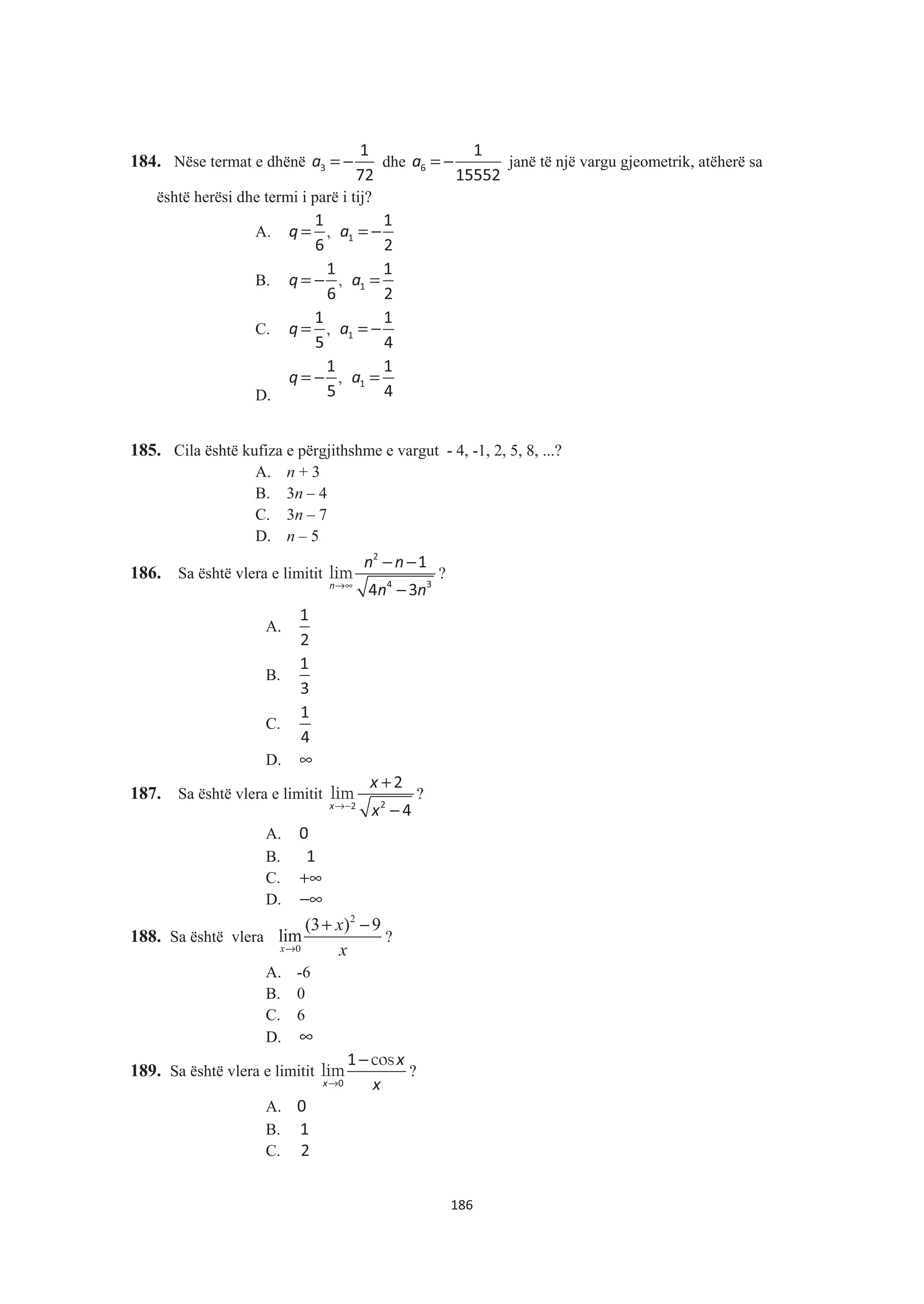 184. Nëse termat e dhënë a = −3
1
72
dhe a = −6
1
15552
janë të një vargu gjeometrik, atëherë sa
është herësi dhe termi i parë i tij?
A. ,q a= = −1
1 1
6 2
B. ,q a= − =1
1 1
6 2
C. ,q a= = −1
1 1
5 4
D.
,q a= − =1
1 1
5 4
185. Cila është kufiza e përgjithshme e vargut - 4, -1, 2, 5, 8, ...?
A. n + 3
B. 3n – 4
C. 3n – 7
D. n – 5
186. Sa është vlera e limitit lim
n
n n
n n→∞
− −
−
2
4 3
1
4 3
?
A.
1
2
B.
1
3
C.
1
4
D. ∞
187. Sa është vlera e limitit lim
x
x
x→−
+
−22
2
4
?
A. 0
B. 1
C. +∞
D. −∞
188. Sa është vlera
2
0
(3 ) 9
lim
x
x
x→
+ −
?
A. -6
B. 0
C. 6
D. ∞
189. Sa është vlera e limitit
cos
lim
x
x
x→
−
0
1
?
A. 0
B. 1
C. 2
186
 
