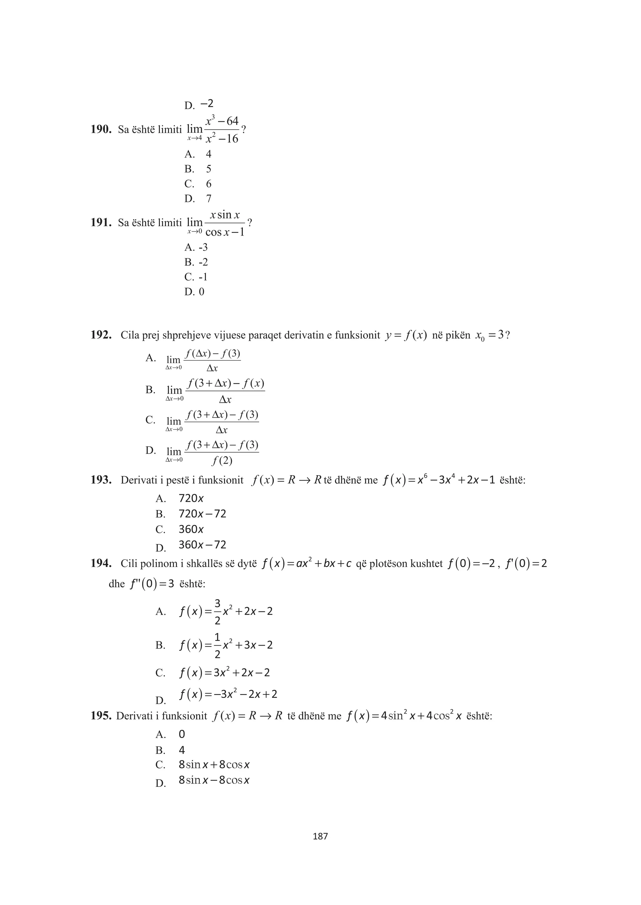 D. −2
190. Sa është limiti
3
24
64
lim
16x
x
x→
−
−
?
A. 4
B. 5
C. 6
D. 7
191. Sa është limiti
0
sin
lim
cos 1x
x x
x→ −
?
A. -3
B. -2
C. -1
D. 0
192. Cila prej shprehjeve vijuese paraqet derivatin e funksionit ( )y f x= në pikën 0 3x = ?
A.
0
( ) (3)
lim
x
f x f
xΔ →
Δ −
Δ
B.
0
(3 ) ( )
lim
x
f x f x
xΔ →
+ Δ −
Δ
C.
0
(3 ) (3)
lim
x
f x f
xΔ →
+ Δ −
Δ
D.
0
(3 ) (3)
lim
(2)x
f x f
fΔ →
+ Δ −
193. Derivati i pestë i funksionit RRxf →=)( të dhënë me ( )f x x x x= − + −6 4
3 2 1 është:
A. x720
B. x −720 72
C. x360
D. x −360 72
194. Cili polinom i shkallës së dytë ( )f x ax bx c= + +2
që plotëson kushtet ( )f = −0 2 , ( )'f =0 2
dhe ( )''f =0 3 është:
A. ( )f x x x= + −23
2 2
2
B. ( )f x x x= + −21
3 2
2
C. ( )f x x x= + −2
3 2 2
D. ( )f x x x= − − +2
3 2 2
195. Derivati i funksionit RRxf →=)( të dhënë me ( ) sin cosf x x x= +2 2
4 4 është:
A. 0
B. 4
C. sin cosx x+8 8
D. sin cosx x−8 8
187
 