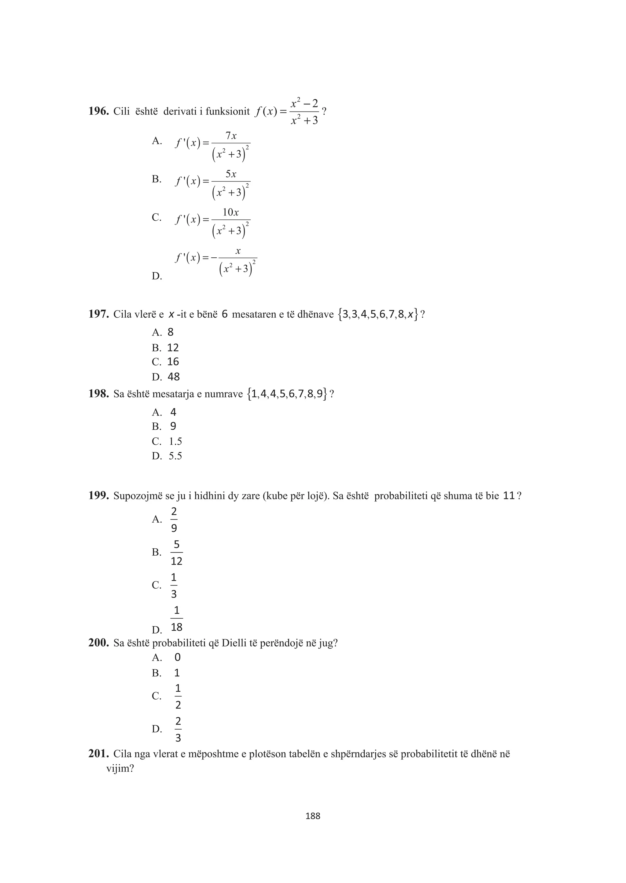 196. Cili është derivati i funksionit
2
2
2
( )
3
x
f x
x
−
=
+
?
A. ( )
( )
2
2
7
'
3
x
f x
x
=
+
B. ( )
( )
2
2
5
'
3
x
f x
x
=
+
C. ( )
( )
2
2
10
'
3
x
f x
x
=
+
D.
( )
( )
2
2
'
3
x
f x
x
= −
+
197. Cila vlerë e x -it e bënë 6 mesataren e të dhënave { }, , , , , , ,x3 3 4 5 6 7 8 ?
A. 8
B. 12
C. 16
D. 48
198. Sa është mesatarja e numrave { }, , , , , , ,1 4 4 5 6 7 8 9 ?
A. 4
B. 9
C. 1.5
D. 5.5
199. Supozojmë se ju i hidhini dy zare (kube për lojë). Sa është probabiliteti që shuma të bie 11 ?
A.
2
9
B.
5
12
C.
1
3
D.
1
18
200. Sa është probabiliteti që Dielli të perëndojë në jug?
A. 0
B. 1
C.
1
2
D.
2
3
201. Cila nga vlerat e mëposhtme e plotëson tabelën e shpërndarjes së probabilitetit të dhënë në
vijim?
188
 