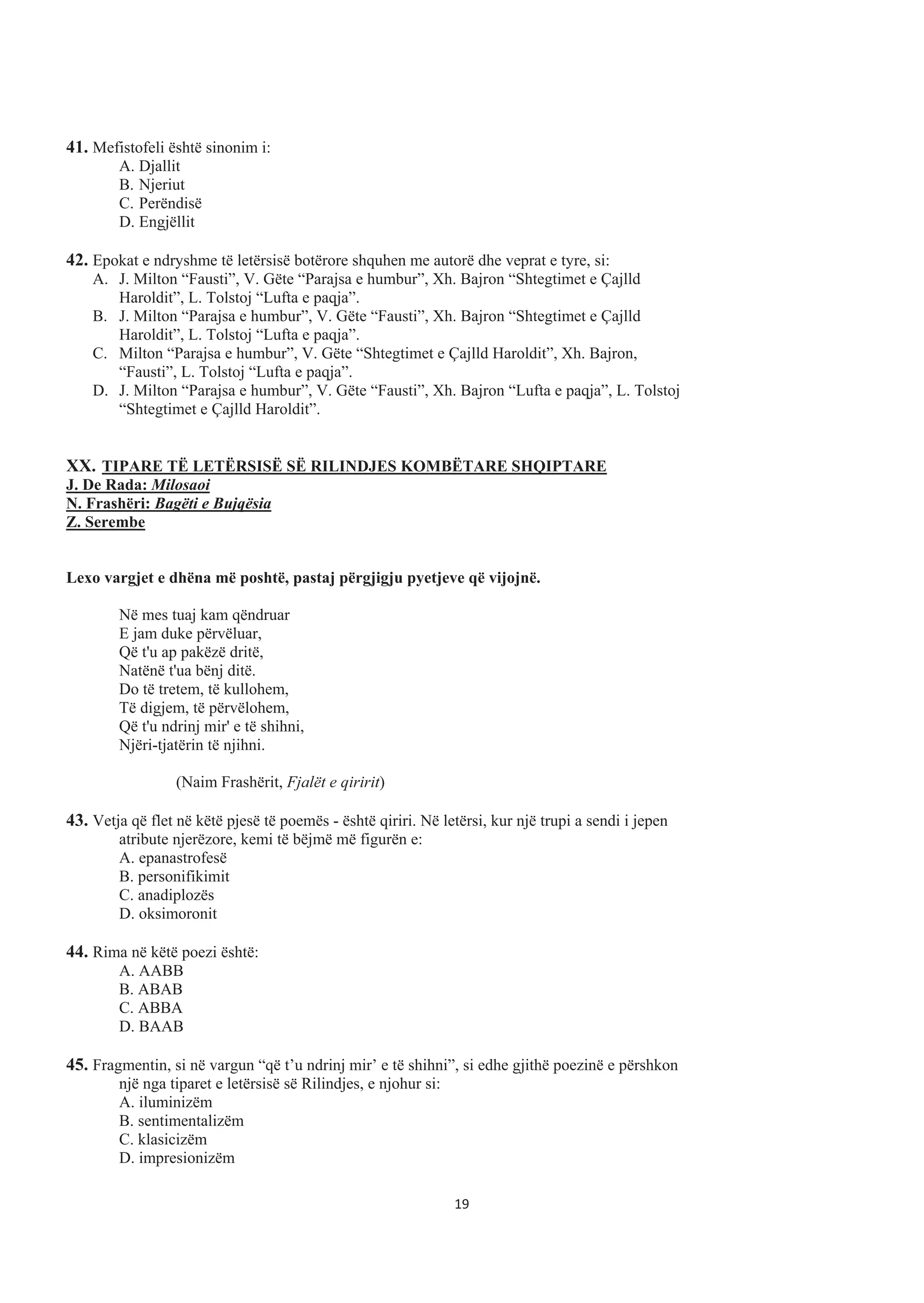 41. Mefistofeli është sinonim i:
A. Djallit
B. Njeriut
C. Perëndisë
D. Engjëllit
42. Epokat e ndryshme të letërsisë botërore shquhen me autorë dhe veprat e tyre, si:
A. J. Milton “Fausti”, V. Gëte “Parajsa e humbur”, Xh. Bajron “Shtegtimet e Çajlld
Haroldit”, L. Tolstoj “Lufta e paqja”.
B. J. Milton “Parajsa e humbur”, V. Gëte “Fausti”, Xh. Bajron “Shtegtimet e Çajlld
Haroldit”, L. Tolstoj “Lufta e paqja”.
C. Milton “Parajsa e humbur”, V. Gëte “Shtegtimet e Çajlld Haroldit”, Xh. Bajron,
“Fausti”, L. Tolstoj “Lufta e paqja”.
D. J. Milton “Parajsa e humbur”, V. Gëte “Fausti”, Xh. Bajron “Lufta e paqja”, L. Tolstoj
“Shtegtimet e Çajlld Haroldit”.
XX. TIPARE TË LETËRSISË SË RILINDJES KOMBËTARE SHQIPTARE
J. De Rada: Milosaoi
N. Frashëri: Bagëti e Bujqësia
Z. Serembe
Lexo vargjet e dhëna më poshtë, pastaj përgjigju pyetjeve që vijojnë.
Në mes tuaj kam qëndruar
E jam duke përvëluar,
Që t'u ap pakëzë dritë,
Natënë t'ua bënj ditë.
Do të tretem, të kullohem,
Të digjem, të përvëlohem,
Që t'u ndrinj mir' e të shihni,
Njëri-tjatërin të njihni.
(Naim Frashërit, Fjalët e qiririt)
43. Vetja që flet në këtë pjesë të poemës - është qiriri. Në letërsi, kur një trupi a sendi i jepen
atribute njerëzore, kemi të bëjmë më figurën e:
A. epanastrofesë
B. personifikimit
C. anadiplozës
D. oksimoronit
44. Rima në këtë poezi është:
A. AABB
B. ABAB
C. ABBA
D. BAAB
45. Fragmentin, si në vargun “që t’u ndrinj mir’ e të shihni”, si edhe gjithë poezinë e përshkon
një nga tiparet e letërsisë së Rilindjes, e njohur si:
A. iluminizëm
B. sentimentalizëm
C. klasicizëm
D. impresionizëm
19
 