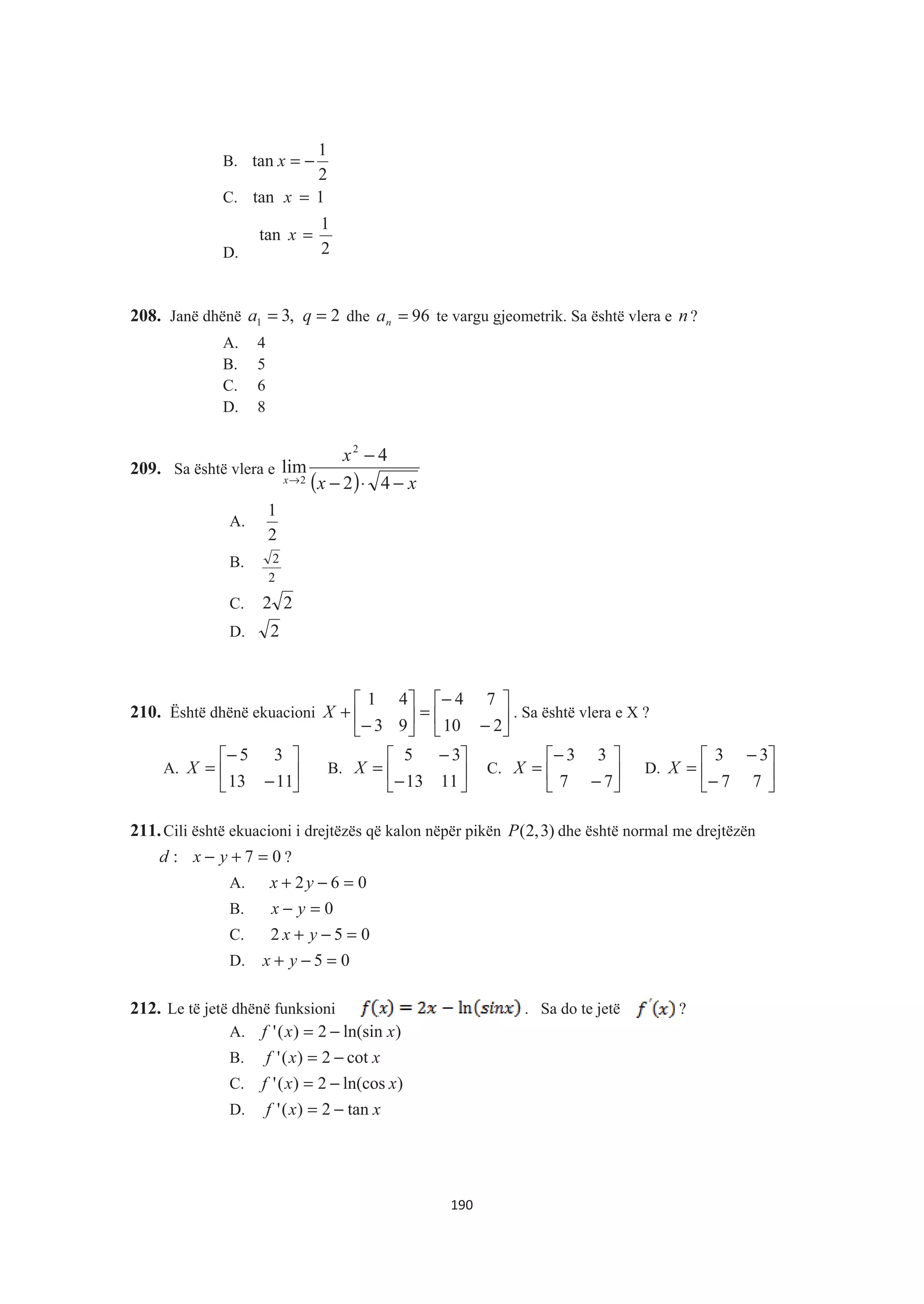 B.
2
1
tan −=x
C. 1tan =x
D. 2
1
tan =x
208. Janë dhënë 2,31 == qa dhe 96=na te vargu gjeometrik. Sa është vlera e n ?
A. 4
B. 5
C. 6
D. 8
209. Sa është vlera e
( ) xx
x
x −⋅−
−
→ 42
4
lim
2
2
A.
2
1
B.
2
2
C. 22
D. 2
210. Është dhënë ekuacioni »
¼
º
«
¬
ª
−
−
=»
¼
º
«
¬
ª
−
+
210
74
93
41
X . Sa është vlera e X ?
A. »
¼
º
«
¬
ª
−
−
=
1113
35
X B. »
¼
º
«
¬
ª
−
−
=
1113
35
X C. »
¼
º
«
¬
ª
−
−
=
77
33
X D. »
¼
º
«
¬
ª
−
−
=
77
33
X
211.Cili është ekuacioni i drejtëzës që kalon nëpër pikën )3,2(P dhe është normal me drejtëzën
07: =+− yxd ?
A. 062 =−+ yx
B. 0=− yx
C. 052 =−+ yx
D. 05 =−+ yx
212. Le të jetë dhënë funksioni . Sa do te jetë ?
A. )ln(sin2)(' xxf −=
B. xxf cot2)(' −=
C. )ln(cos2)(' xxf −=
D. xxf tan2)(' −=
190
 