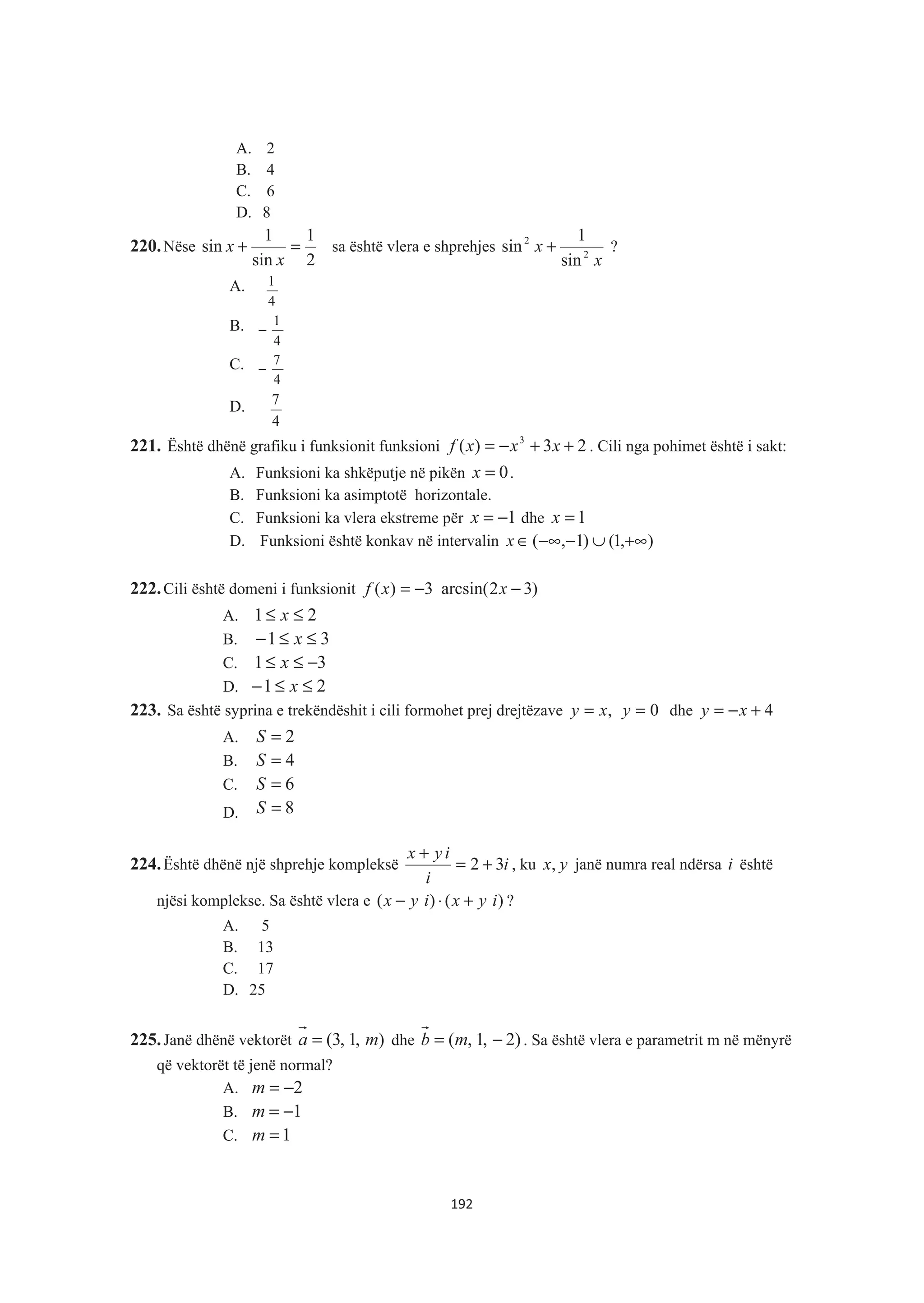 A. 2
B. 4
C. 6
D. 8
220.Nëse
2
1
sin
1
sin =+
x
x sa është vlera e shprehjes
x
x 2
2
sin
1
sin + ?
A.
4
1
B.
4
1
−
C.
4
7
−
D.
4
7
221. Është dhënë grafiku i funksionit funksioni 23)( 3
++−= xxxf . Cili nga pohimet është i sakt:
A. Funksioni ka shkëputje në pikën 0=x .
B. Funksioni ka asimptotë horizontale.
C. Funksioni ka vlera ekstreme për 1−=x dhe 1=x
D. Funksioni është konkav në intervalin ),1()1,( +∞∪−−∞∈x
222.Cili është domeni i funksionit )32arcsin(3)( −−= xxf
A. 21 ≤≤ x
B. 31 ≤≤− x
C. 31 −≤≤ x
D. 21 ≤≤− x
223. Sa është syprina e trekëndëshit i cili formohet prej drejtëzave ,xy = 0=y dhe 4+−= xy
A. 2=S
B. 4=S
C. 6=S
D. 8=S
224.Është dhënë një shprehje kompleksë i
i
iyx
32 +=
+
, ku yx, janë numra real ndërsa i është
njësi komplekse. Sa është vlera e )()( iyxiyx +⋅− ?
A. 5
B. 13
C. 17
D. 25
225.Janë dhënë vektorët ),1,3( ma = dhe )2,1,( −= mb . Sa është vlera e parametrit m në mënyrë
që vektorët të jenë normal?
A. 2−=m
B. 1−=m
C. 1=m
192
 