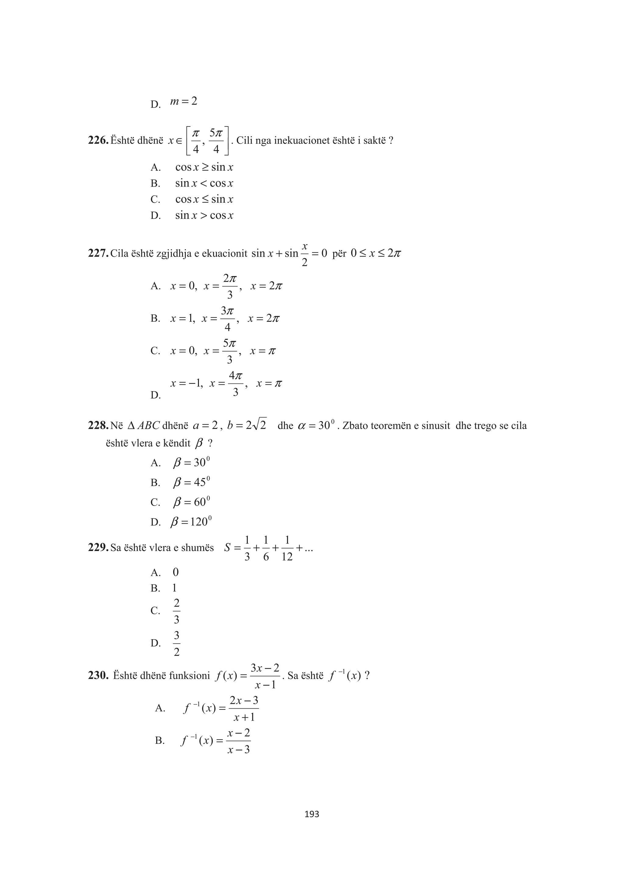 D. 2=m
226.Është dhënë »¼
º
«¬
ª
∈
4
5
,
4
ππ
x . Cili nga inekuacionet është i saktë ?
A. xx sincos ≥
B. xx cossin <
C. xx sincos ≤
D. xx cossin >
227.Cila është zgjidhja e ekuacionit 0
2
sinsin =+
x
x për π20 ≤≤ x
A. π
π
2,
3
2
,0 === xxx
B. π
π
2,
4
3
,1 === xxx
C. π
π
=== xxx ,
3
5
,0
D.
π
π
==−= xxx ,
3
4
,1
228.Në ABCΔ dhënë 2=a , 22=b dhe 0
30=α . Zbato teoremën e sinusit dhe trego se cila
është vlera e këndit β ?
A. 0
30=β
B. 0
45=β
C. 0
60=β
D. 0
120=β
229.Sa është vlera e shumës ...
12
1
6
1
3
1
+++=S
A. 0
B. 1
C.
3
2
D.
2
3
230. Është dhënë funksioni
1
23
)(
−
−
=
x
x
xf . Sa është ?)(1
xf −
A.
1
32
)(1
+
−
=−
x
x
xf
B.
3
2
)(1
−
−
=−
x
x
xf
193
 