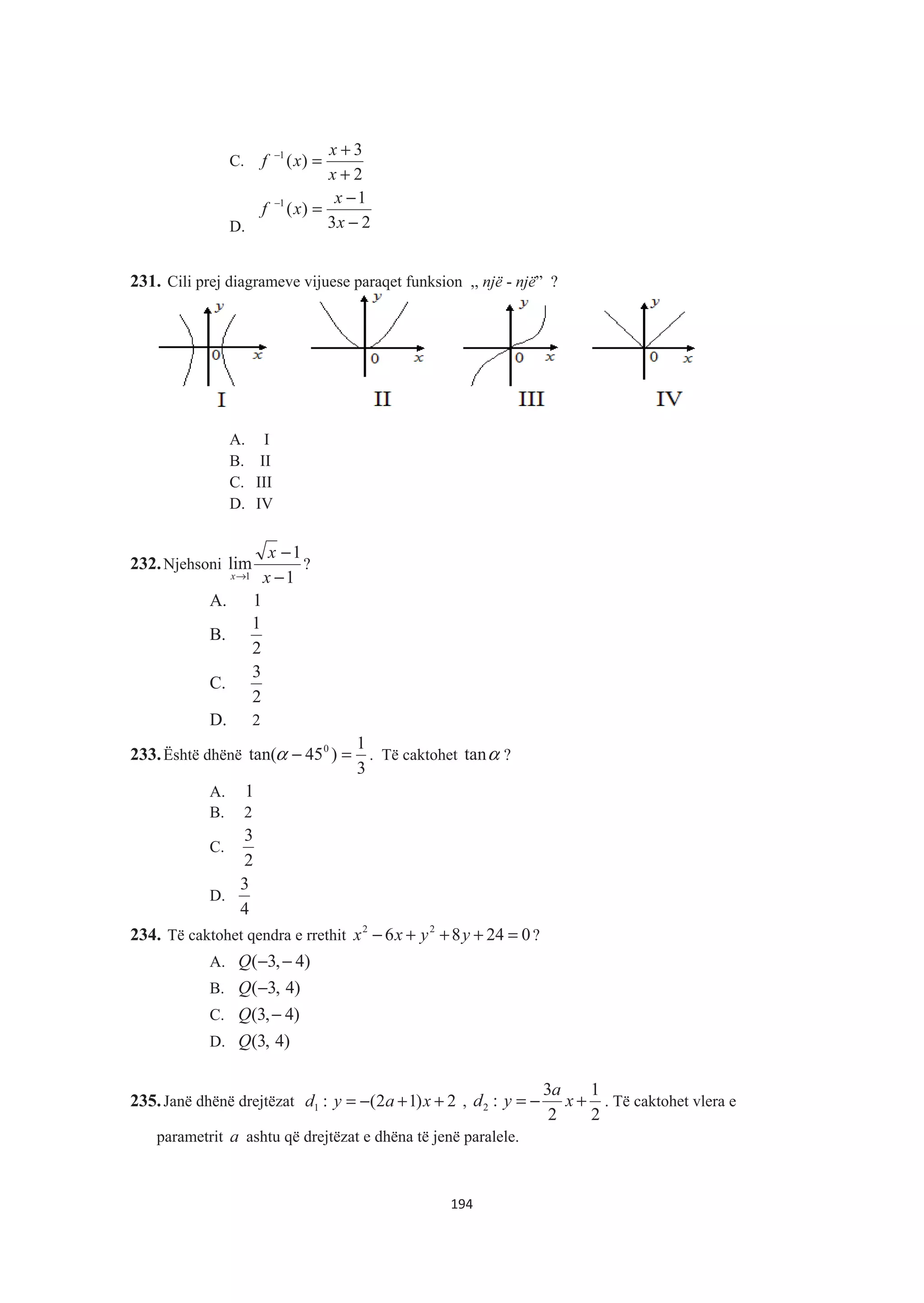 C.
2
3
)(1
+
+
=−
x
x
xf
D. 23
1
)(1
−
−
=−
x
x
xf
231. Cili prej diagrameve vijuese paraqet funksion ,, një - një” ?
A. I
B. II
C. III
D. IV
232.Njehsoni
1
1
lim
1 −
−
→ x
x
x
?
A. 1
B.
2
1
C.
2
3
D. 2
233.Është dhënë
3
1
)45tan( 0
=−α . Të caktohet αtan ?
A. 1
B. 2
C.
2
3
D.
4
3
234. Të caktohet qendra e rrethit 02486 22
=+++− yyxx ?
A. )4,3( −−Q
B. )4,3(−Q
C. )4,3( −Q
D. )4,3(Q
235.Janë dhënë drejtëzat 2)12(:1 ++−= xayd ,
2
1
2
3
:2 +−= x
a
yd . Të caktohet vlera e
parametrit a ashtu që drejtëzat e dhëna të jenë paralele.
194
 