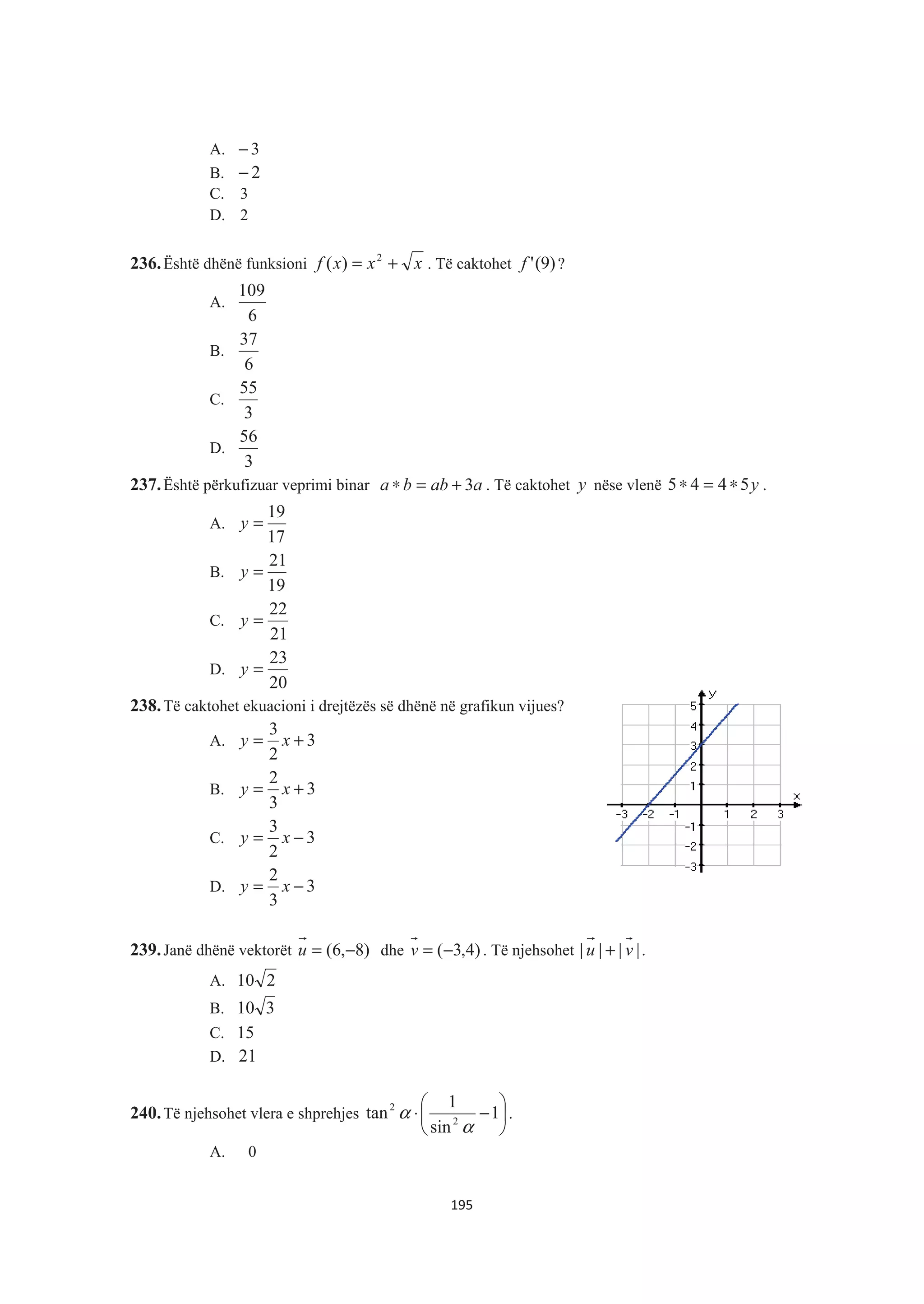 A. 3−
B. 2−
C. 3
D. 2
236.Është dhënë funksioni xxxf += 2
)( . Të caktohet )9('f ?
A.
6
109
B.
6
37
C.
3
55
D.
3
56
237.Është përkufizuar veprimi binar aabba 3+=∗ . Të caktohet y nëse vlenë y5445 ∗=∗ .
A.
17
19
=y
B.
19
21
=y
C.
21
22
=y
D.
20
23
=y
238.Të caktohet ekuacioni i drejtëzës së dhënë në grafikun vijues?
A. 3
2
3
+= xy
B. 3
3
2
+= xy
C. 3
2
3
−= xy
D. 3
3
2
−= xy
239.Janë dhënë vektorët )8,6( −=u dhe )4,3(−=v . Të njehsohet |||| vu + .
A. 210
B. 310
C. 15
D. 21
240.Të njehsohet vlera e shprehjes ¸
¹
·
¨
©
§
−⋅ 1
sin
1
tan 2
2
α
α .
A. 0
195
 