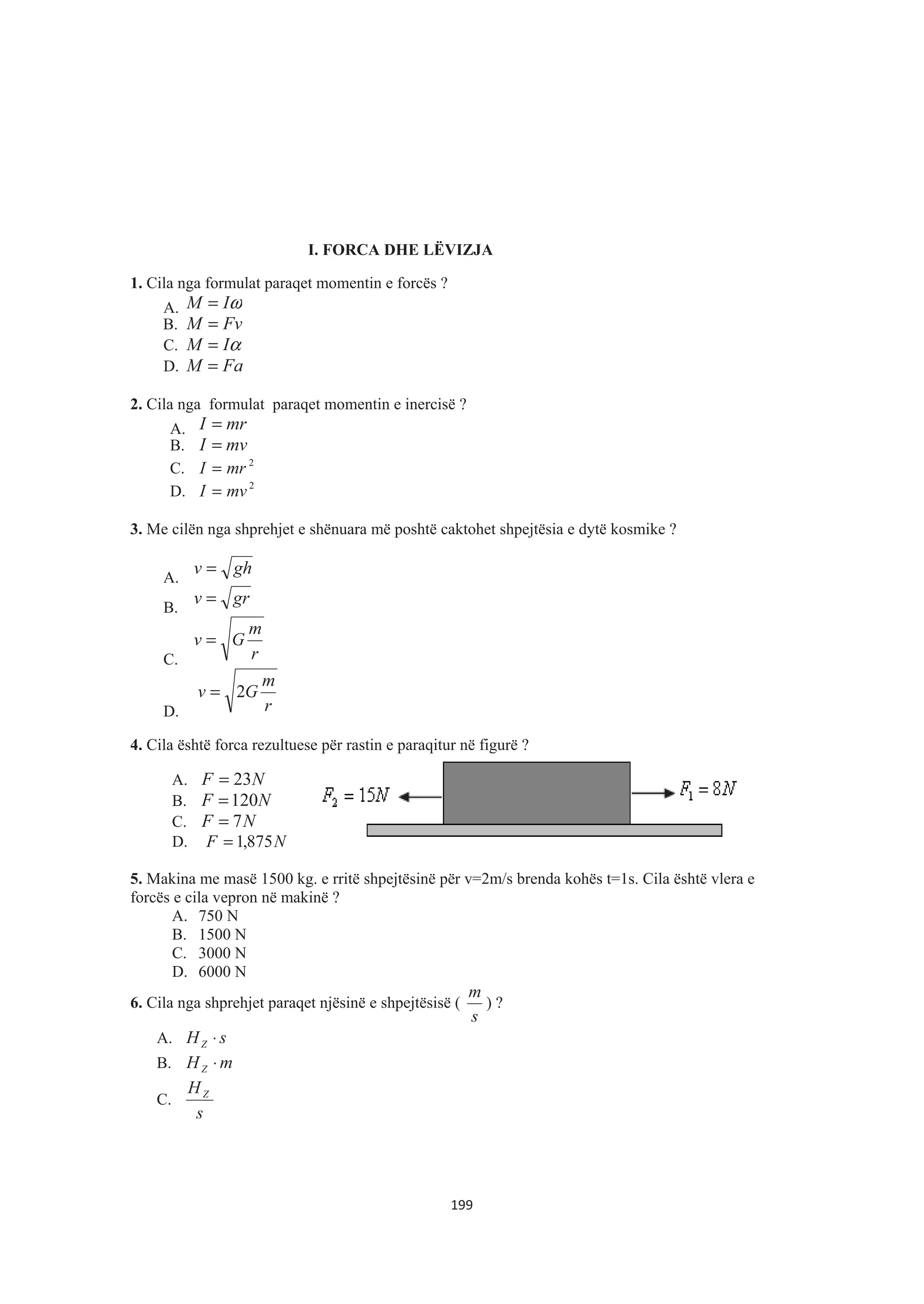 I. FORCA DHE LËVIZJA
1. Cila nga formulat paraqet momentin e forcës ?
A. ωIM =
B. FvM =
C. αIM =
D. FaM =
2. Cila nga formulat paraqet momentin e inercisë ?
A. mrI =
B. mvI =
C. 2
mrI =
D. 2
mvI =
3. Me cilën nga shprehjet e shënuara më poshtë caktohet shpejtësia e dytë kosmike ?
A.
ghv =
B.
grv =
C. r
m
Gv =
D. r
m
Gv 2=
4. Cila është forca rezultuese për rastin e paraqitur në figurë ?
A. NF 23=
B. NF 120=
C. NF 7=
D. NF 875,1=
5. Makina me masë 1500 kg. e rritë shpejtësinë për v=2m/s brenda kohës t=1s. Cila është vlera e
forcës e cila vepron në makinë ?
A. 750 N
B. 1500 N
C. 3000 N
D. 6000 N
6. Cila nga shprehjet paraqet njësinë e shpejtësisë (
s
m
) ?
A. sHZ ⋅
B. mHZ ⋅
C.
s
HZ
199
 