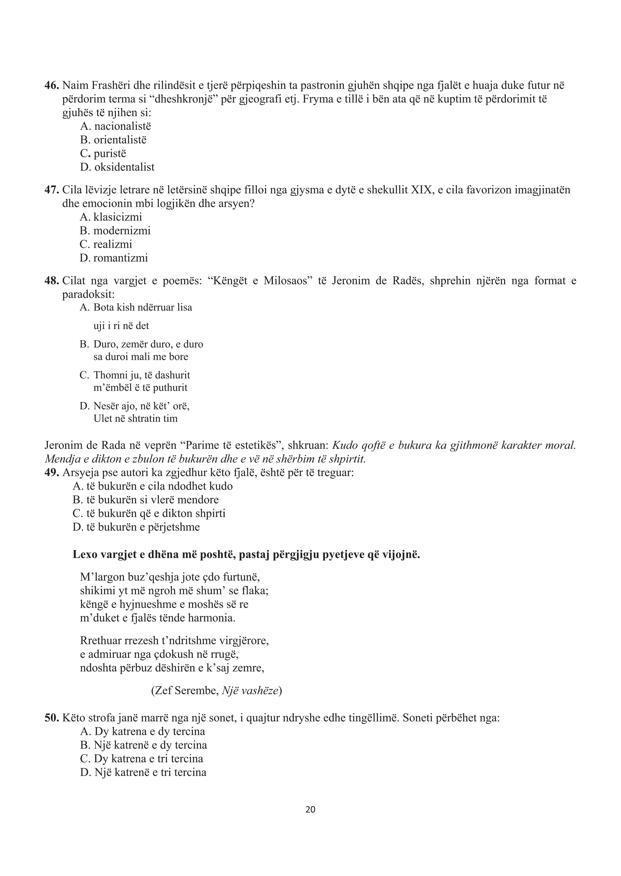46. Naim Frashëri dhe rilindësit e tjerë përpiqeshin ta pastronin gjuhën shqipe nga fjalët e huaja duke futur në
përdorim terma si “dheshkronjë” për gjeografi etj. Fryma e tillë i bën ata që në kuptim të përdorimit të
gjuhës të njihen si:
A. nacionalistë
B. orientalistë
C. puristë
D. oksidentalist
47. Cila lëvizje letrare në letërsinë shqipe filloi nga gjysma e dytë e shekullit XIX, e cila favorizon imagjinatën
dhe emocionin mbi logjikën dhe arsyen?
A. klasicizmi
B. modernizmi
C. realizmi
D. romantizmi
48. Cilat nga vargjet e poemës: “Këngët e Milosaos” të Jeronim de Radës, shprehin njërën nga format e
paradoksit:
A. Bota kish ndërruar lisa
uji i ri në det
B. Duro, zemër duro, e duro
sa duroi mali me bore
C. Thomni ju, të dashurit
m’ëmbël ë të puthurit
D. Nesër ajo, në kët’ orë,
Ulet në shtratin tim
Jeronim de Rada në veprën “Parime të estetikës”, shkruan: Kudo qoftë e bukura ka gjithmonë karakter moral.
Mendja e dikton e zbulon të bukurën dhe e vë në shërbim të shpirtit.
49. Arsyeja pse autori ka zgjedhur këto fjalë, është për të treguar:
A. të bukurën e cila ndodhet kudo
B. të bukurën si vlerë mendore
C. të bukurën që e dikton shpirti
D. të bukurën e përjetshme
Lexo vargjet e dhëna më poshtë, pastaj përgjigju pyetjeve që vijojnë.
M’largon buz’qeshja jote çdo furtunë,
shikimi yt më ngroh më shum’ se flaka;
këngë e hyjnueshme e moshës së re
m’duket e fjalës tënde harmonia.
Rrethuar rrezesh t’ndritshme virgjërore,
e admiruar nga çdokush në rrugë,
ndoshta përbuz dëshirën e k’saj zemre,
(Zef Serembe, Një vashëze)
50. Këto strofa janë marrë nga një sonet, i quajtur ndryshe edhe tingëllimë. Soneti përbëhet nga:
A. Dy katrena e dy tercina
B. Një katrenë e dy tercina
C. Dy katrena e tri tercina
D. Një katrenë e tri tercina
20
 