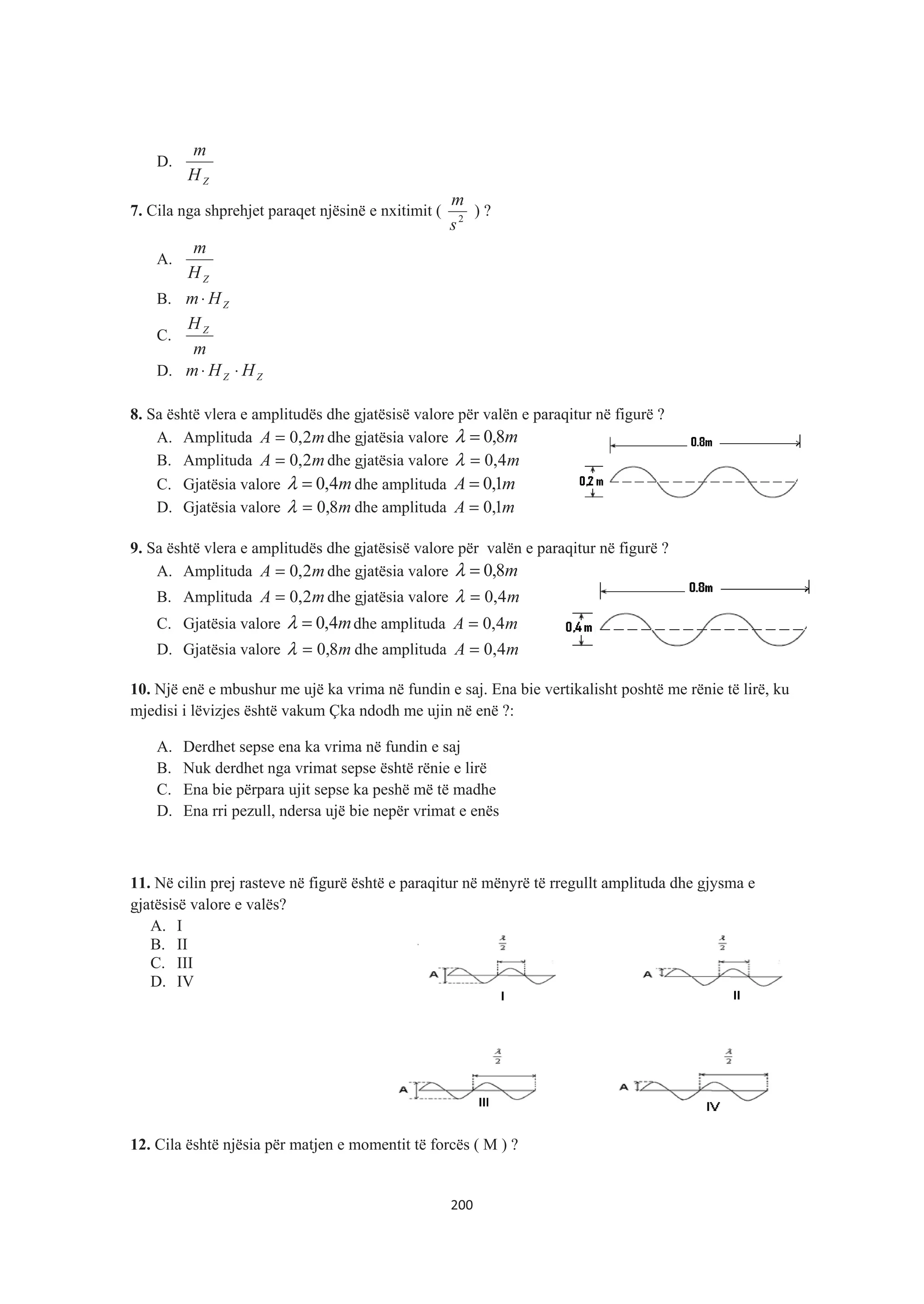 D.
ZH
m
7. Cila nga shprehjet paraqet njësinë e nxitimit ( 2
s
m
) ?
A.
ZH
m
B. ZHm⋅
C.
m
HZ
D. ZZ HHm ⋅⋅
8. Sa është vlera e amplitudës dhe gjatësisë valore për valën e paraqitur në figurë ?
A. Amplituda mA 2,0= dhe gjatësia valore m8,0=λ
B. Amplituda mA 2,0= dhe gjatësia valore m4,0=λ
C. Gjatësia valore m4,0=λ dhe amplituda mA 1,0=
D. Gjatësia valore m8,0=λ dhe amplituda mA 1,0=
9. Sa është vlera e amplitudës dhe gjatësisë valore për valën e paraqitur në figurë ?
A. Amplituda mA 2,0= dhe gjatësia valore m8,0=λ
B. Amplituda mA 2,0= dhe gjatësia valore m4,0=λ
C. Gjatësia valore m4,0=λ dhe amplituda mA 4,0=
D. Gjatësia valore m8,0=λ dhe amplituda mA 4,0=
10. Një enë e mbushur me ujë ka vrima në fundin e saj. Ena bie vertikalisht poshtë me rënie të lirë, ku
mjedisi i lëvizjes është vakum Çka ndodh me ujin në enë ?:
A. Derdhet sepse ena ka vrima në fundin e saj
B. Nuk derdhet nga vrimat sepse është rënie e lirë
C. Ena bie përpara ujit sepse ka peshë më të madhe
D. Ena rri pezull, ndersa ujë bie nepër vrimat e enës
11. Në cilin prej rasteve në figurë është e paraqitur në mënyrë të rregullt amplituda dhe gjysma e
gjatësisë valore e valës?
A. I
B. II
C. III
D. IV
12. Cila është njësia për matjen e momentit të forcës ( M ) ?
200
 