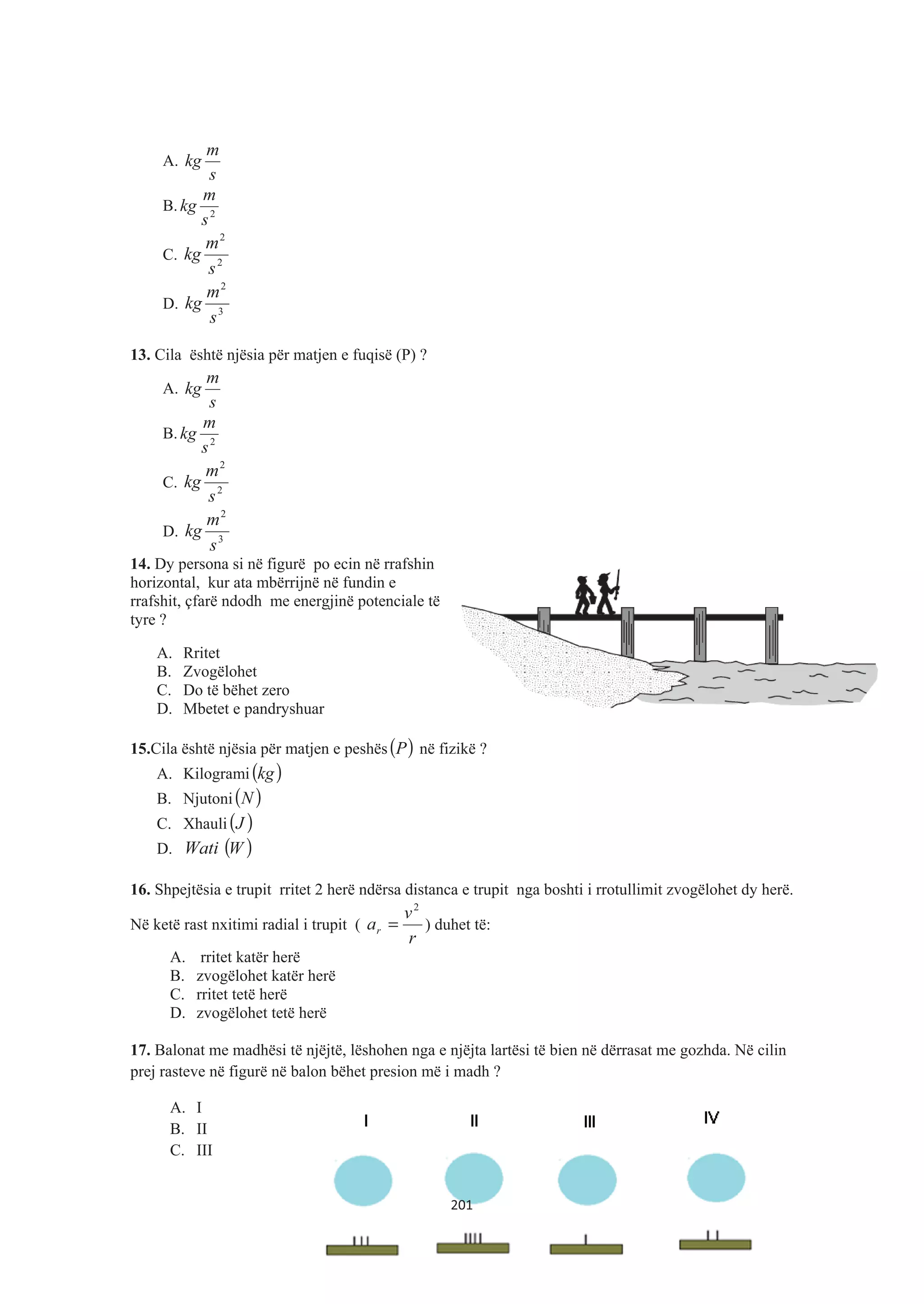 A.
s
m
kg
B. 2
s
m
kg
C. 2
2
s
m
kg
D. 3
2
s
m
kg
13. Cila është njësia për matjen e fuqisë (P) ?
A.
s
m
kg
B. 2
s
m
kg
C. 2
2
s
m
kg
D. 3
2
s
m
kg
14. Dy persona si në figurë po ecin në rrafshin
horizontal, kur ata mbërrijnë në fundin e
rrafshit, çfarë ndodh me energjinë potenciale të
tyre ?
A. Rritet
B. Zvogëlohet
C. Do të bëhet zero
D. Mbetet e pandryshuar
15.Cila është njësia për matjen e peshës( )P në fizikë ?
A. Kilogrami ( )kg
B. Njutoni( )N
C. Xhauli( )J
D. Wati ( )W
16. Shpejtësia e trupit rritet 2 herë ndërsa distanca e trupit nga boshti i rrotullimit zvogëlohet dy herë.
Në ketë rast nxitimi radial i trupit (
r
v
ar
2
= ) duhet të:
A. rritet katër herë
B. zvogëlohet katër herë
C. rritet tetë herë
D. zvogëlohet tetë herë
17. Balonat me madhësi të njëjtë, lëshohen nga e njëjta lartësi të bien në dërrasat me gozhda. Në cilin
prej rasteve në figurë në balon bëhet presion më i madh ?
A. I
B. II
C. III
201
 