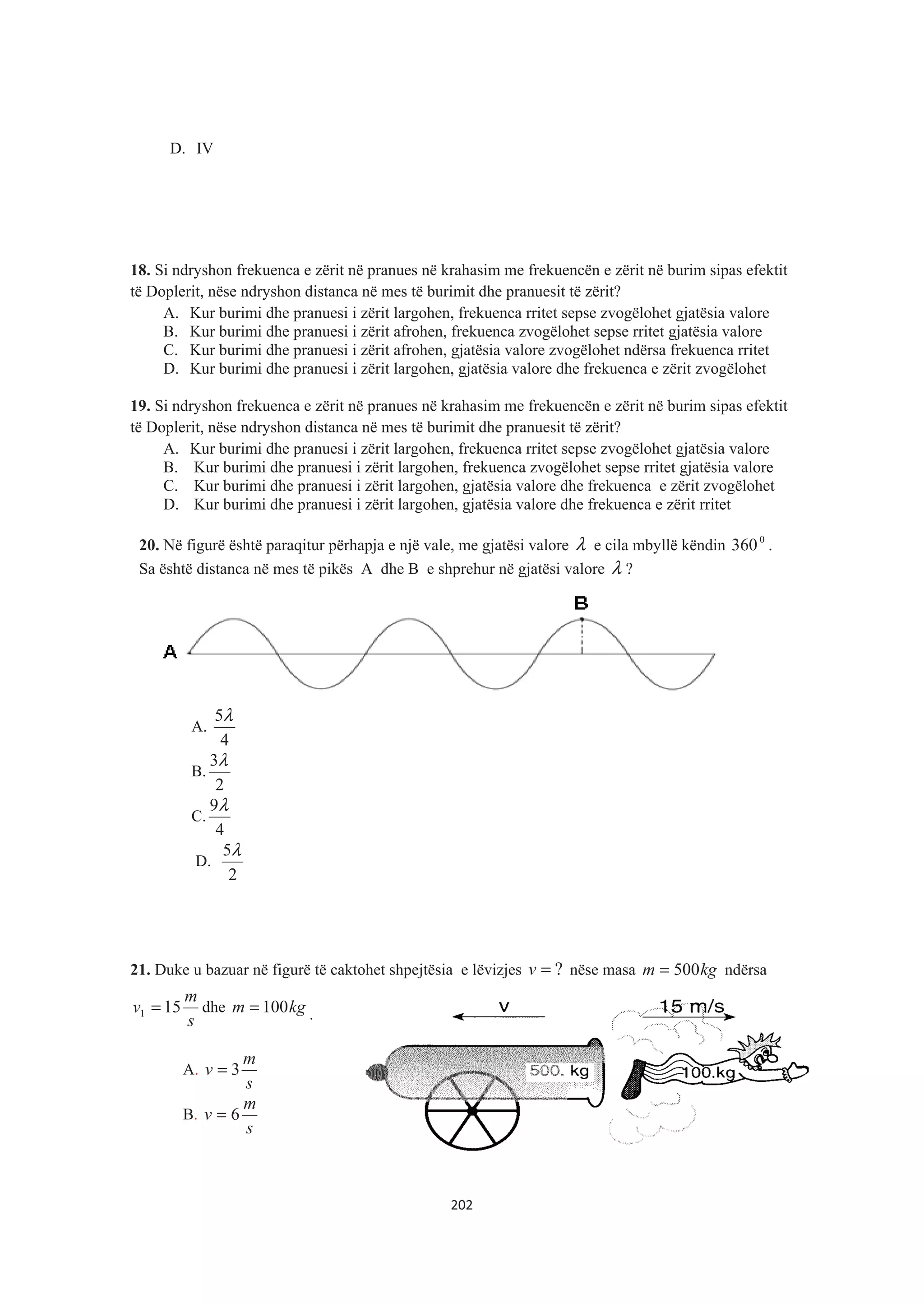 D. IV
18. Si ndryshon frekuenca e zërit në pranues në krahasim me frekuencën e zërit në burim sipas efektit
të Doplerit, nëse ndryshon distanca në mes të burimit dhe pranuesit të zërit?
A. Kur burimi dhe pranuesi i zërit largohen, frekuenca rritet sepse zvogëlohet gjatësia valore
B. Kur burimi dhe pranuesi i zërit afrohen, frekuenca zvogëlohet sepse rritet gjatësia valore
C. Kur burimi dhe pranuesi i zërit afrohen, gjatësia valore zvogëlohet ndërsa frekuenca rritet
D. Kur burimi dhe pranuesi i zërit largohen, gjatësia valore dhe frekuenca e zërit zvogëlohet
19. Si ndryshon frekuenca e zërit në pranues në krahasim me frekuencën e zërit në burim sipas efektit
të Doplerit, nëse ndryshon distanca në mes të burimit dhe pranuesit të zërit?
A. Kur burimi dhe pranuesi i zërit largohen, frekuenca rritet sepse zvogëlohet gjatësia valore
B. Kur burimi dhe pranuesi i zërit largohen, frekuenca zvogëlohet sepse rritet gjatësia valore
C. Kur burimi dhe pranuesi i zërit largohen, gjatësia valore dhe frekuenca e zërit zvogëlohet
D. Kur burimi dhe pranuesi i zërit largohen, gjatësia valore dhe frekuenca e zërit rritet
20. Në figurë është paraqitur përhapja e një vale, me gjatësi valore λ e cila mbyllë këndin 0
360 .
Sa është distanca në mes të pikës A dhe B e shprehur në gjatësi valore λ ?
A.
4
5λ
B.
2
3λ
C.
4
9λ
D.
2
5λ
21. Duke u bazuar në figurë të caktohet shpejtësia e lëvizjes ?=v nëse masa kgm 500= ndërsa
s
m
v 151 = dhe kgm 100= .
A.
s
m
v 3=
B.
s
m
v 6=
202
 