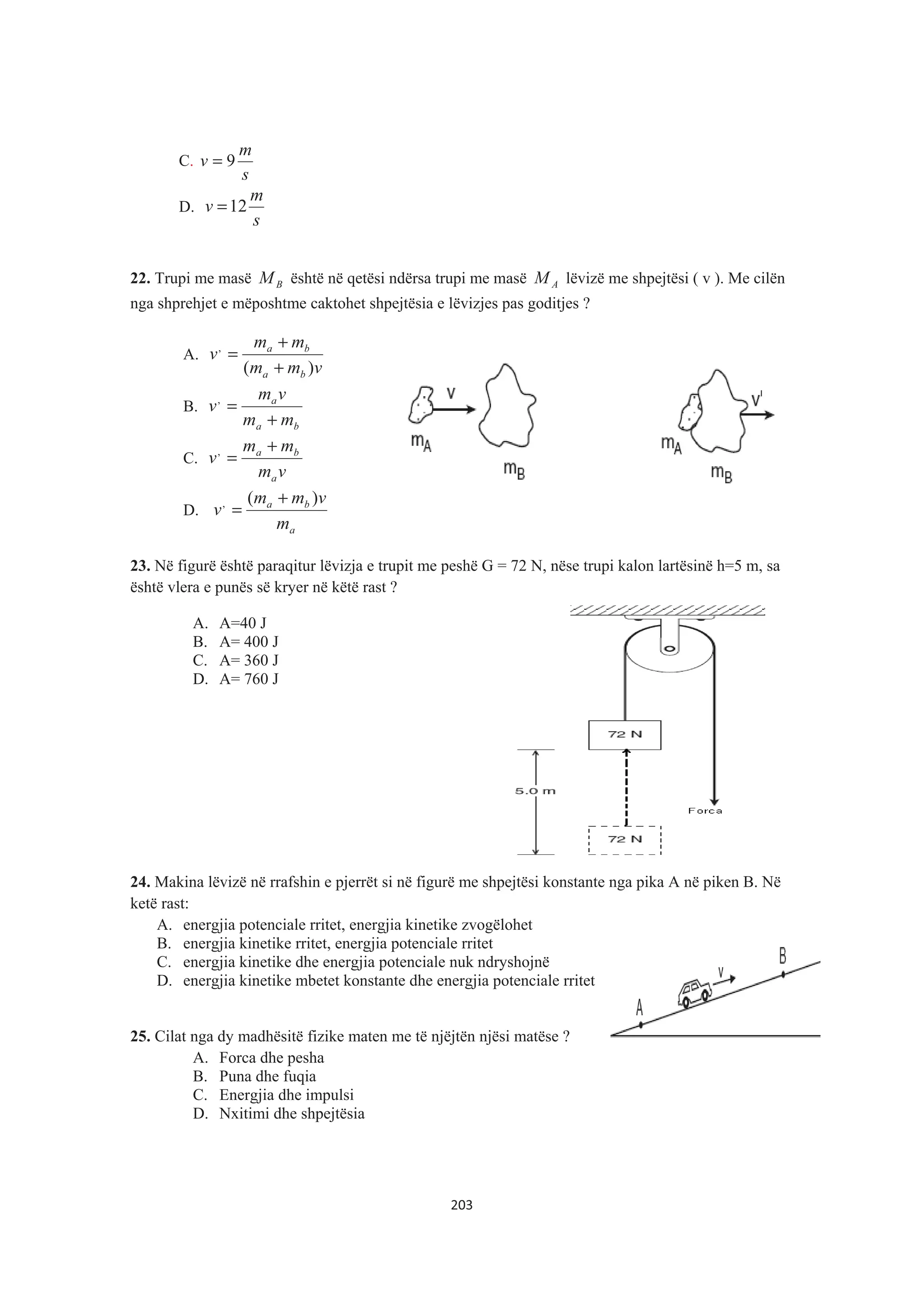 C.
s
m
v 9=
D.
s
m
v 12=
22. Trupi me masë BM është në qetësi ndërsa trupi me masë AM lëvizë me shpejtësi ( v ). Me cilën
nga shprehjet e mëposhtme caktohet shpejtësia e lëvizjes pas goditjes ?
A.
vmm
mm
v
ba
ba
)(
,
+
+
=
B.
ba
a
mm
vm
v
+
=,
C.
vm
mm
v
a
ba +
=,
D.
a
ba
m
vmm
v
)(, +
=
23. Në figurë është paraqitur lëvizja e trupit me peshë G = 72 N, nëse trupi kalon lartësinë h=5 m, sa
është vlera e punës së kryer në këtë rast ?
A. A=40 J
B. A= 400 J
C. A= 360 J
D. A= 760 J
24. Makina lëvizë në rrafshin e pjerrët si në figurë me shpejtësi konstante nga pika A në piken B. Në
ketë rast:
A. energjia potenciale rritet, energjia kinetike zvogëlohet
B. energjia kinetike rritet, energjia potenciale rritet
C. energjia kinetike dhe energjia potenciale nuk ndryshojnë
D. energjia kinetike mbetet konstante dhe energjia potenciale rritet
25. Cilat nga dy madhësitë fizike maten me të njëjtën njësi matëse ?
A. Forca dhe pesha
B. Puna dhe fuqia
C. Energjia dhe impulsi
D. Nxitimi dhe shpejtësia
203
 