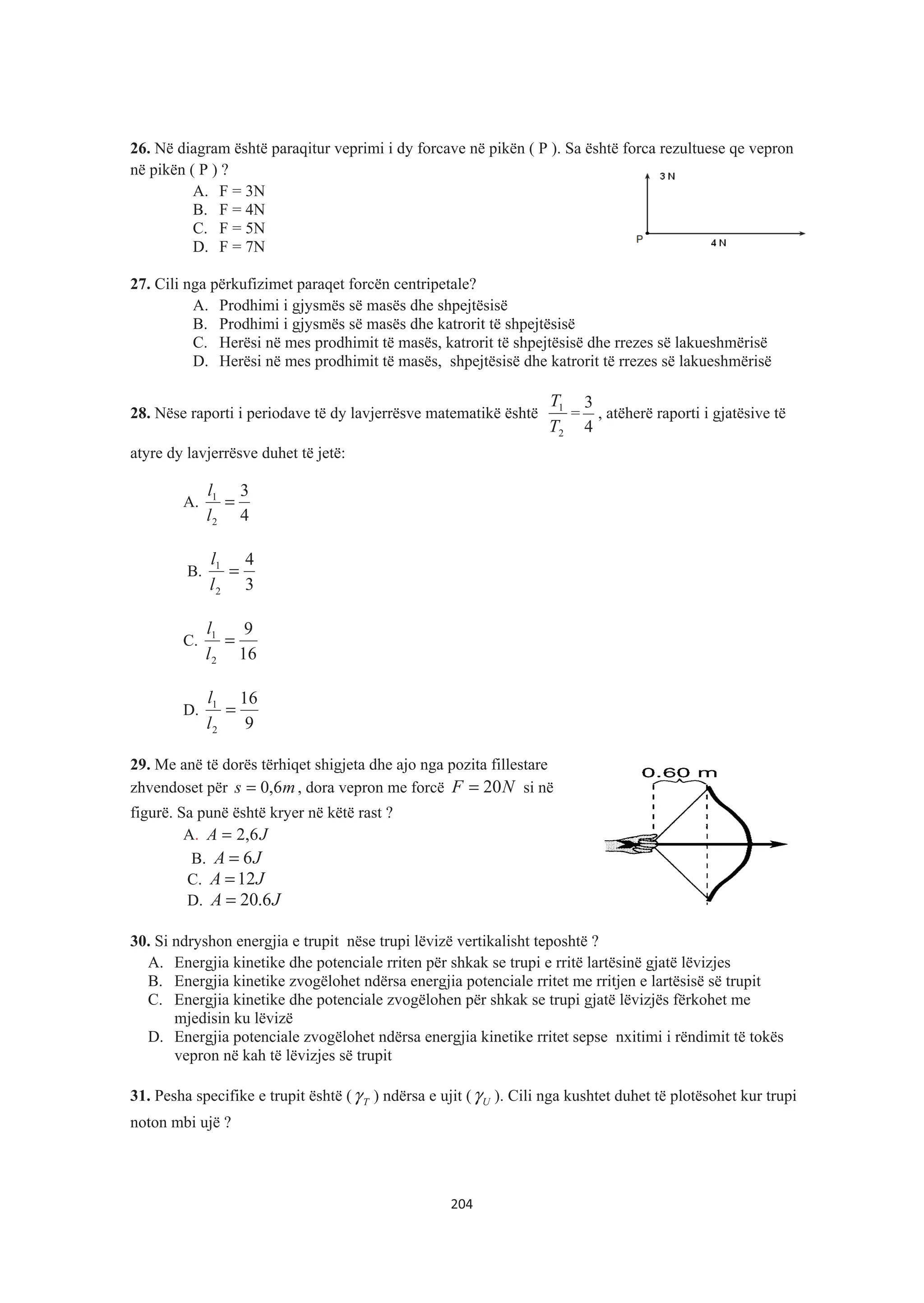 26. Në diagram është paraqitur veprimi i dy forcave në pikën ( P ). Sa është forca rezultuese qe vepron
në pikën ( P ) ?
A. F = 3N
B. F = 4N
C. F = 5N
D. F = 7N
27. Cili nga përkufizimet paraqet forcën centripetale?
A. Prodhimi i gjysmës së masës dhe shpejtësisë
B. Prodhimi i gjysmës së masës dhe katrorit të shpejtësisë
C. Herësi në mes prodhimit të masës, katrorit të shpejtësisë dhe rrezes së lakueshmërisë
D. Herësi në mes prodhimit të masës, shpejtësisë dhe katrorit të rrezes së lakueshmërisë
28. Nëse raporti i periodave të dy lavjerrësve matematikë është
2
1
T
T
=
4
3
, atëherë raporti i gjatësive të
atyre dy lavjerrësve duhet të jetë:
A.
4
3
2
1
=
l
l
B.
3
4
2
1
=
l
l
C.
16
9
2
1
=
l
l
D.
9
16
2
1
=
l
l
29. Me anë të dorës tërhiqet shigjeta dhe ajo nga pozita fillestare
zhvendoset për ms 6,0= , dora vepron me forcë NF 20= si në
figurë. Sa punë është kryer në këtë rast ?
A. JA 6,2=
B. JA 6=
C. JA 12=
D. JA 6.20=
30. Si ndryshon energjia e trupit nëse trupi lëvizë vertikalisht teposhtë ?
A. Energjia kinetike dhe potenciale rriten për shkak se trupi e rritë lartësinë gjatë lëvizjes
B. Energjia kinetike zvogëlohet ndërsa energjia potenciale rritet me rritjen e lartësisë së trupit
C. Energjia kinetike dhe potenciale zvogëlohen për shkak se trupi gjatë lëvizjës fërkohet me
mjedisin ku lëvizë
D. Energjia potenciale zvogëlohet ndërsa energjia kinetike rritet sepse nxitimi i rëndimit të tokës
vepron në kah të lëvizjes së trupit
31. Pesha specifike e trupit është ( Tγ ) ndërsa e ujit ( Uγ ). Cili nga kushtet duhet të plotësohet kur trupi
noton mbi ujë ?
204
 