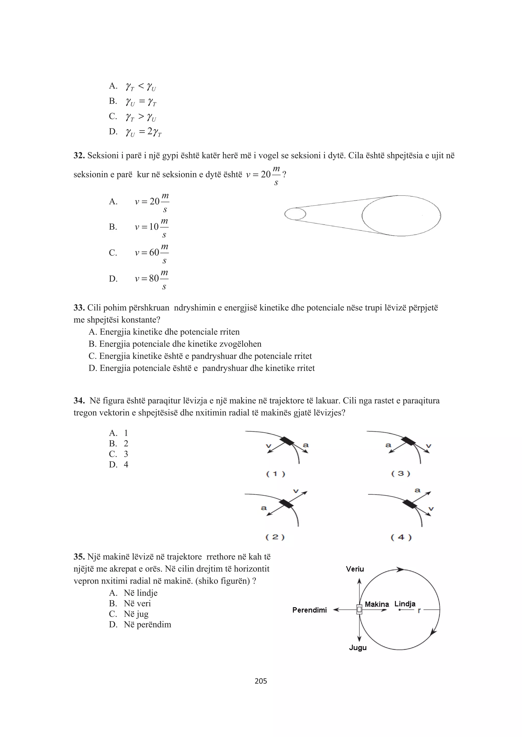 A. UT γγ <
B. TU γγ =
C. UT γγ >
D. TU γγ 2=
32. Seksioni i parë i një gypi është katër herë më i vogel se seksioni i dytë. Cila është shpejtësia e ujit në
seksionin e parë kur në seksionin e dytë është
s
m
v 20= ?
A.
s
m
v 20=
B.
s
m
v 10=
C.
s
m
v 60=
D.
s
m
v 80=
33. Cili pohim përshkruan ndryshimin e energjisë kinetike dhe potenciale nëse trupi lëvizë përpjetë
me shpejtësi konstante?
A. Energjia kinetike dhe potenciale rriten
B. Energjia potenciale dhe kinetike zvogëlohen
C. Energjia kinetike është e pandryshuar dhe potenciale rritet
D. Energjia potenciale është e pandryshuar dhe kinetike rritet
34. Në figura është paraqitur lëvizja e një makine në trajektore të lakuar. Cili nga rastet e paraqitura
tregon vektorin e shpejtësisë dhe nxitimin radial të makinës gjatë lëvizjes?
A. 1
B. 2
C. 3
D. 4
35. Një makinë lëvizë në trajektore rrethore në kah të
njëjtë me akrepat e orës. Në cilin drejtim të horizontit
vepron nxitimi radial në makinë. (shiko figurën) ?
A. Në lindje
B. Në veri
C. Në jug
D. Në perëndim
205
 