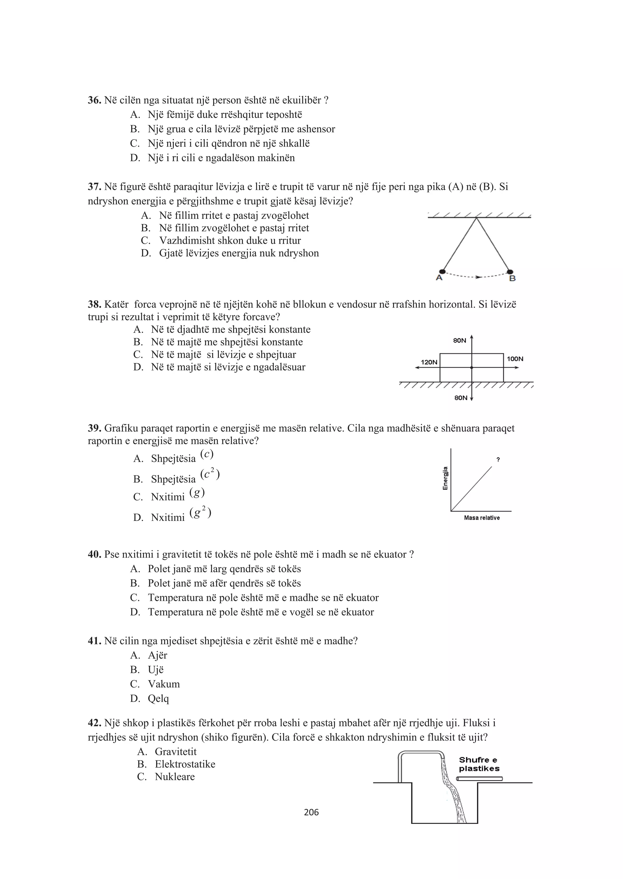 36. Në cilën nga situatat një person është në ekuilibër ?
A. Një fëmijë duke rrëshqitur teposhtë
B. Një grua e cila lëvizë përpjetë me ashensor
C. Një njeri i cili qëndron në një shkallë
D. Një i ri cili e ngadalëson makinën
37. Në figurë është paraqitur lëvizja e lirë e trupit të varur në një fije peri nga pika (A) në (B). Si
ndryshon energjia e përgjithshme e trupit gjatë kësaj lëvizje?
A. Në fillim rritet e pastaj zvogëlohet
B. Në fillim zvogëlohet e pastaj rritet
C. Vazhdimisht shkon duke u rritur
D. Gjatë lëvizjes energjia nuk ndryshon
38. Katër forca veprojnë në të njëjtën kohë në bllokun e vendosur në rrafshin horizontal. Si lëvizë
trupi si rezultat i veprimit të këtyre forcave?
A. Në të djadhtë me shpejtësi konstante
B. Në të majtë me shpejtësi konstante
C. Në të majtë si lëvizje e shpejtuar
D. Në të majtë si lëvizje e ngadalësuar
39. Grafiku paraqet raportin e energjisë me masën relative. Cila nga madhësitë e shënuara paraqet
raportin e energjisë me masën relative?
A. Shpejtësia )(c
B. Shpejtësia )( 2
c
C. Nxitimi )(g
D. Nxitimi )( 2
g
40. Pse nxitimi i gravitetit të tokës në pole është më i madh se në ekuator ?
A. Polet janë më larg qendrës së tokës
B. Polet janë më afër qendrës së tokës
C. Temperatura në pole është më e madhe se në ekuator
D. Temperatura në pole është më e vogël se në ekuator
41. Në cilin nga mjediset shpejtësia e zërit është më e madhe?
A. Ajër
B. Ujë
C. Vakum
D. Qelq
42. Një shkop i plastikës fërkohet për rroba leshi e pastaj mbahet afër një rrjedhje uji. Fluksi i
rrjedhjes së ujit ndryshon (shiko figurën). Cila forcë e shkakton ndryshimin e fluksit të ujit?
A. Gravitetit
B. Elektrostatike
C. Nukleare
206
 