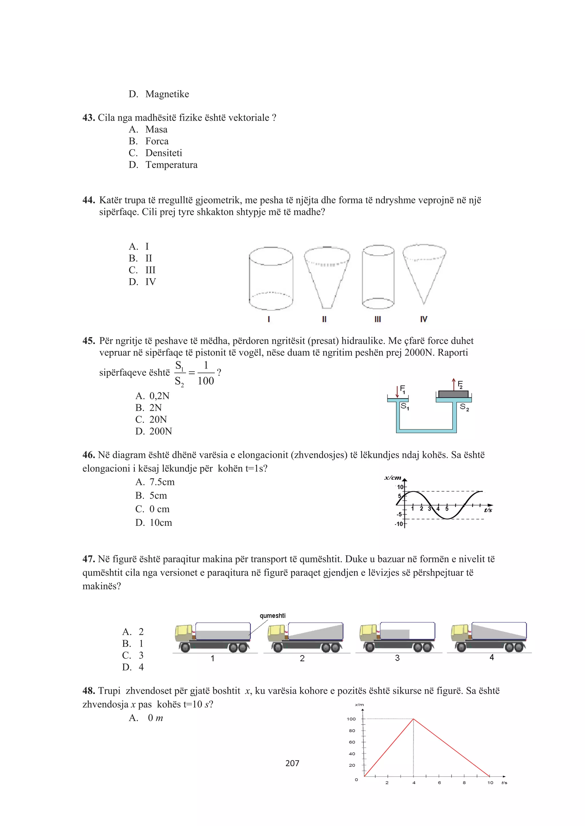 D. Magnetike
43. Cila nga madhësitë fizike është vektoriale ?
A. Masa
B. Forca
C. Densiteti
D. Temperatura
44. Katër trupa të rregulltë gjeometrik, me pesha të njëjta dhe forma të ndryshme veprojnë në një
sipërfaqe. Cili prej tyre shkakton shtypje më të madhe?
A. I
B. II
C. III
D. IV
45. Për ngritje të peshave të mëdha, përdoren ngritësit (presat) hidraulike. Me çfarë force duhet
vepruar në sipërfaqe të pistonit të vogël, nëse duam të ngritim peshën prej 2000N. Raporti
sipërfaqeve është 1
2
S 1
S 100
= ?
A. 0,2N
B. 2N
C. 20N
D. 200N
46. Në diagram është dhënë varësia e elongacionit (zhvendosjes) të lëkundjes ndaj kohës. Sa është
elongacioni i kësaj lëkundje për kohën t=1s?
A. 7.5cm
B. 5cm
C. 0 cm
D. 10cm
47. Në figurë është paraqitur makina për transport të qumështit. Duke u bazuar në formën e nivelit të
qumështit cila nga versionet e paraqitura në figurë paraqet gjendjen e lëvizjes së përshpejtuar të
makinës?
A. 2
B. 1
C. 3
D. 4
48. Trupi zhvendoset për gjatë boshtit x, ku varësia kohore e pozitës është sikurse në figurë. Sa është
zhvendosja x pas kohës t=10 s?
A. 0 m
207
 