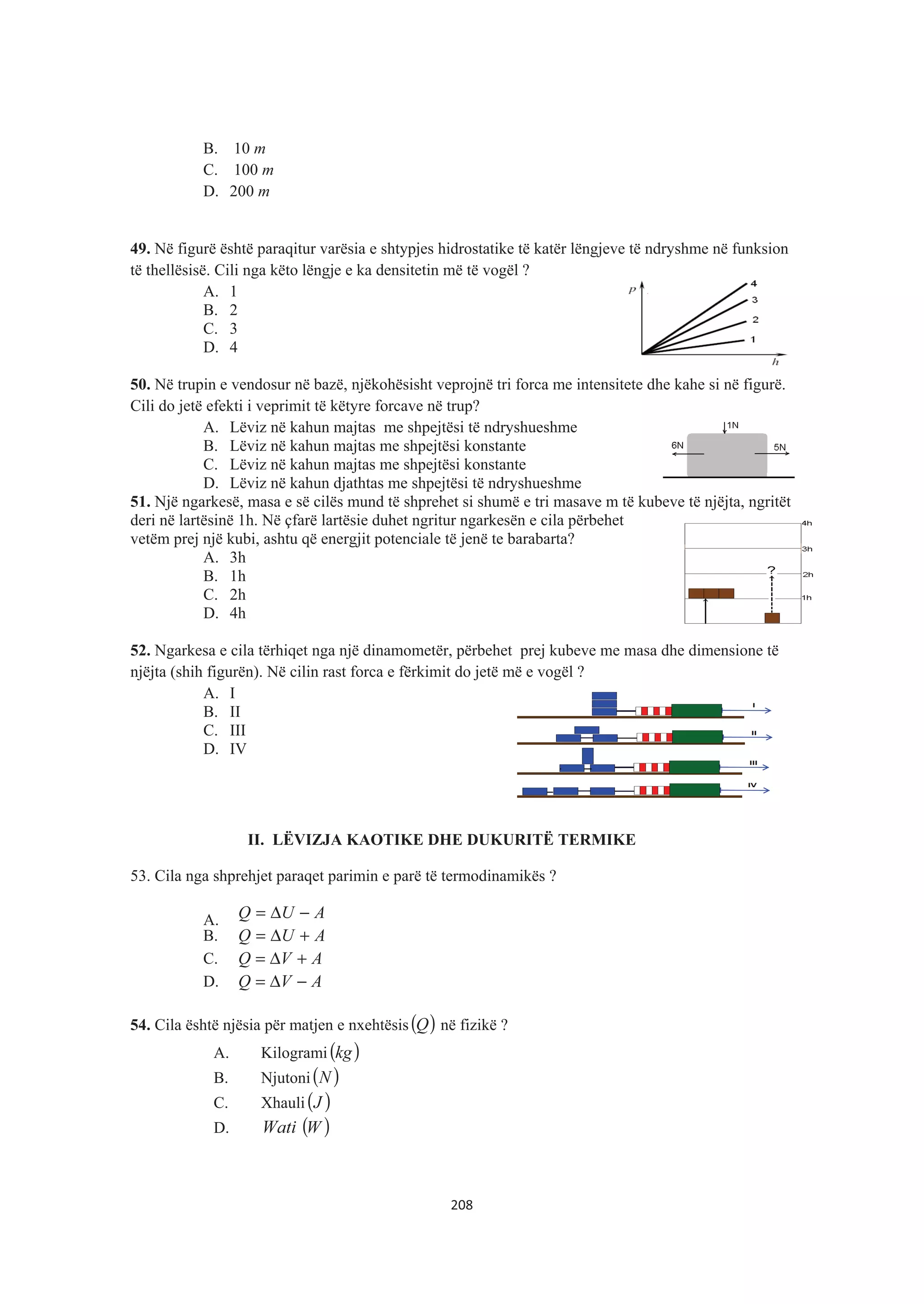 B. 10 m
C. 100 m
D. 200 m
49. Në figurë është paraqitur varësia e shtypjes hidrostatike të katër lëngjeve të ndryshme në funksion
të thellësisë. Cili nga këto lëngje e ka densitetin më të vogël ?
A. 1
B. 2
C. 3
D. 4
50. Në trupin e vendosur në bazë, njëkohësisht veprojnë tri forca me intensitete dhe kahe si në figurë.
Cili do jetë efekti i veprimit të këtyre forcave në trup?
A. Lëviz në kahun majtas me shpejtësi të ndryshueshme
B. Lëviz në kahun majtas me shpejtësi konstante
C. Lëviz në kahun majtas me shpejtësi konstante
D. Lëviz në kahun djathtas me shpejtësi të ndryshueshme
51. Një ngarkesë, masa e së cilës mund të shprehet si shumë e tri masave m të kubeve të njëjta, ngritët
deri në lartësinë 1h. Në çfarë lartësie duhet ngritur ngarkesën e cila përbehet
vetëm prej një kubi, ashtu që energjit potenciale të jenë te barabarta?
A. 3h
B. 1h
C. 2h
D. 4h
52. Ngarkesa e cila tërhiqet nga një dinamometër, përbehet prej kubeve me masa dhe dimensione të
njëjta (shih figurën). Në cilin rast forca e fërkimit do jetë më e vogël ?
A. I
B. II
C. III
D. IV
II. LËVIZJA KAOTIKE DHE DUKURITË TERMIKE
53. Cila nga shprehjet paraqet parimin e parë të termodinamikës ?
A. AUQ −Δ=
B. AUQ +Δ=
C. AVQ +Δ=
D. AVQ −Δ=
54. Cila është njësia për matjen e nxehtësis( )Q në fizikë ?
A. Kilogrami ( )kg
B. Njutoni( )N
C. Xhauli( )J
D. Wati ( )W
208
 