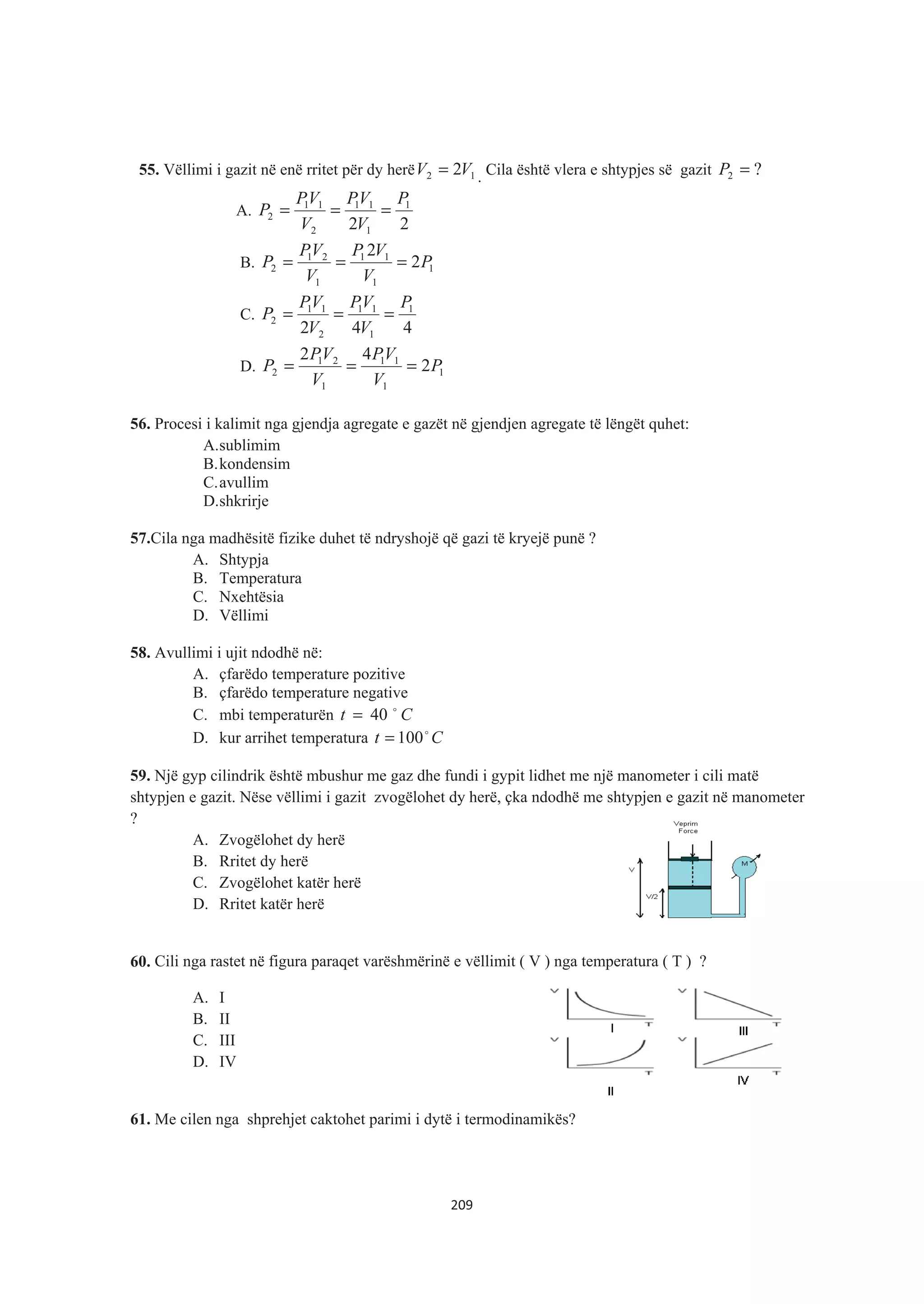 55. Vëllimi i gazit në enë rritet për dy herë 12 2VV = . Cila është vlera e shtypjes së gazit ?2 =P
A.
22
1
1
11
2
11
2
P
V
VP
V
VP
P ===
B. 1
1
11
1
21
2 2
2
P
V
VP
V
VP
P ===
C.
442
1
1
11
2
11
2
P
V
VP
V
VP
P ===
D. 1
1
11
1
21
2 2
42
P
V
VP
V
VP
P ===
56. Procesi i kalimit nga gjendja agregate e gazët në gjendjen agregate të lëngët quhet:
A.sublimim
B.kondensim
C.avullim
D.shkrirje
57.Cila nga madhësitë fizike duhet të ndryshojë që gazi të kryejë punë ?
A. Shtypja
B. Temperatura
C. Nxehtësia
D. Vëllimi
58. Avullimi i ujit ndodhë në:
A. çfarëdo temperature pozitive
B. çfarëdo temperature negative
C. mbi temperaturën Ct $
40=
D. kur arrihet temperatura Ct $
100=
59. Një gyp cilindrik është mbushur me gaz dhe fundi i gypit lidhet me një manometer i cili matë
shtypjen e gazit. Nëse vëllimi i gazit zvogëlohet dy herë, çka ndodhë me shtypjen e gazit në manometer
?
A. Zvogëlohet dy herë
B. Rritet dy herë
C. Zvogëlohet katër herë
D. Rritet katër herë
60. Cili nga rastet në figura paraqet varëshmërinë e vëllimit ( V ) nga temperatura ( T ) ?
A. I
B. II
C. III
D. IV
61. Me cilen nga shprehjet caktohet parimi i dytë i termodinamikës?
209
 
